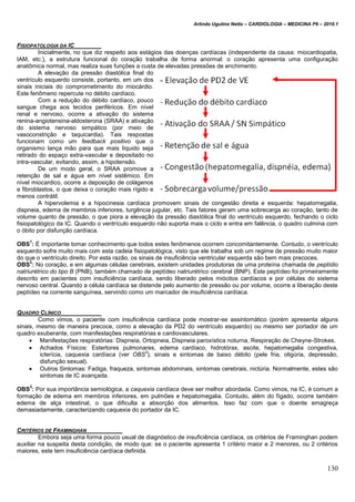 Arlindo Ugulino Netto – CARDIOLOGIA – MEDICINA P6 – 2010.1
130
FISIOPATOLOGIA DA IC
Inicialmente, no que diz respeito aos estágios das doenças cardíacas (independente da causa: miocardiopatia,
IAM, etc.), a estrutura funcional do coração trabalha de forma anormal: o coração apresenta uma configuração
anatômica normal, mas realiza suas funções a custa de elevadas pressões de enchimento.
A elevação da pressão diastólica final do
ventrículo esquerdo consiste, portanto, em um dos
sinais iniciais do comprometimento do miocárdio.
Este fenômeno repercute no débito cardíaco.
Com a redução do débito cardíaco, pouco
sangue chega aos tecidos periféricos. Em nível
renal e nervoso, ocorre a ativação do sistema
renina-angiotensina-aldosterona (SRAA) e ativação
do sistema nervoso simpático (por meio de
vasoconstrição e taquicardia). Tais respostas
funcionam como um feedback positivo que o
organismo lança mão para que mais líquido seja
retirado do espaço extra-vascular e depositado no
intra-vascular, evitando, assim, a hipotensão.
De um modo geral, o SRAA promove a
retenção de sal e água em nível sistêmico. Em
nível miocardico, ocorre a deposição de colágenos
e fibroblastos, o que deixa o coração mais rígido e
menos contrátil.
A hipervolemia e a hipocinesia cardíaca promovem sinais de congestão direita e esquerda: hepatomegalia,
dispneia, edema de membros inferiores, turgência jugular, etc. Tais fatores geram uma sobrecarga ao coração, tanto de
volume quanto de pressão, o que piora a elevação da pressão diastólica final do ventrículo esquerdo, fechando o ciclo
fisiopatológico da IC. Quando o ventrículo esquerdo não suporta mais o ciclo e entra em falência, o quadro culmina com
o óbito por disfunção cardíaca.
OBS
1
: É importante tomar conhecimento que todos estes fenômenos ocorrem concomitantemente. Contudo, o ventrículo
esquerdo sofre muito mais com esta cadeia fisiopatológica, visto que ele trabalha sob um regime de pressão muito maior
do que o ventrículo direito. Por esta razão, os sinais de insuficiência ventricular esquerda são bem mais precoces.
OBS
2
: No coração, e em algumas células cerebrais, existem unidades produtoras de uma proteína chamada de peptídio
natriurétrico do tipo B (PNB), também chamado de peptídeo natriurétrico cerebral (BNP). Este peptídeo foi primeiramente
descrito em pacientes com insuficiência cardíaca, sendo liberado pelos miócitos cardíacos e por células do sistema
nervoso central. Quando a célula cardíaca se distende pelo aumento de pressão ou por volume, ocorre a liberação deste
peptídeo na corrente sanguínea, servindo como um marcador de insuficiência cardíaca.
QUADRO CLÍNICO
Como vimos, o paciente com insuficiência cardíaca pode mostrar-se assintomático (porém apresenta alguns
sinais, mesmo de maneira precoce, como a elevação da PD2 do ventrículo esquerdo) ou mesmo ser portador de um
quadro exuberante, com manifestações respiratórias e cardiovasculares.
 Manifestações respiratórias: Dispneia, Ortopneia, Dispneia paroxística noturna, Respiração de Cheyne-Strokes.
 Achados Físicos: Estertores pulmonares, edema cardíaco, hidrotórax, ascite, hepatomegalia congestiva,
icterícia, caquexia cardíaca (ver OBS
3
), sinais e sintomas de baixo débito (pele fria, oligúria, depressão,
disfunção sexual).
 Outros Sintomas: Fadiga, fraqueza, sintomas abdominais, sintomas cerebrais, nictúria. Normalmente, estes são
sintomas de IC avançada.
OBS
3
: Por sua importância semiológica, a caquexia cardíaca deve ser melhor abordada. Como vimos, na IC, é comum a
formação de edema em membros inferiores, em pulmões e hepatomegalia. Contudo, além do fígado, ocorre também
edema de alça intestinal, o que dificulta a absorção dos alimentos. Isso faz com que o doente emagreça
demasiadamente, caracterizando caquexia do portador da IC.
CRITÉRIOS DE FRAMINGHAN
Embora seja uma forma pouco usual de diagnóstico de insuficiência cardíaca, os critérios de Framinghan podem
auxiliar na suspeita desta condição, de modo que: se o paciente apresenta 1 critério maior e 2 menores, ou 2 critérios
maiores, este tem insuficiência cardíaca definida.
 