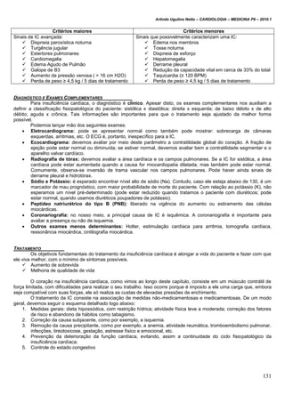 Arlindo Ugulino Netto – CARDIOLOGIA – MEDICINA P6 – 2010.1
131
Critérios maiores Critérios menores
Sinais de IC avançada:
 Dispneia paroxística noturna
 Turgência jugular
 Estertores pulmonares
 Cardiomegalia
 Edema Agudo de Pulmão
 Galope de B3
 Aumento da pressão venosa ( > 16 cm H2O)
 Perda de peso ≥ 4,5 kg / 5 dias de tratamento
Sinais que possivelmente caracterizam uma IC:
 Edema nos membros
 Tosse noturna
 Dispneia de esforço
 Hepatomegalia
 Derrame pleural
 Redução da capacidade vital em cerca de 33% do total
 Taquicardia (≥ 120 BPM)
 Perda de peso ≥ 4,5 kg / 5 dias de tratamento
DIAGNÓSTICO E EXAMES COMPLEMENTARES
Para insuficiência cardíaca, o diagnóstico é clínico. Apesar disto, os exames complementares nos auxiliam a
definir a classificação fisiopatológica do paciente: sistólica x diastólica; direita x esquerda; de baixo débito x de alto
débito; aguda x crônica. Tais informações são importantes para que o tratamento seja ajustado da melhor forma
possível.
Podemos lançar mão dos seguintes exames:
 Eletrocardiograma: pode se apresentar normal como também pode mostrar: sobrecarga de câmaras
esquerdas, arritmias, etc. O ECG é, portanto, inespecífico para a IC.
 Ecocardiograma: devemos avaliar por meio deste parâmetro a contratilidade global do coração. A fração de
ejeção pode estar normal ou diminuída; se estiver normal, devemos avaliar bem a contratilidade segmentar e o
aparelho valvar cardíaco.
 Radiografia de tórax: devemos avaliar a área cardíaca e os campos pulmonares. Se a IC for sistólica, a área
cardíaca pode estar aumentada quando a causa for miocardiopatia dilatada, mas também pode estar normal.
Comumente, observa-se inversão de trama vascular nos campos pulmonares. Pode haver ainda sinais de
derrame pleural e hidrotórax.
 Sódio e Potássio: é esperado encontrar nível alto de sódio (Na). Contudo, caso ele esteja abaixo de 130, é um
marcador de mau prognóstico, com maior probabilidade de morte do paciente. Com relação ao potássio (K), não
esperamos um nível pré-determinado (pode estar reduzido quando tratamos o paciente com diuréticos; pode
estar normal, quando usamos diuréticos poupadores de potássio).
 Peptídeo natriurétrico do tipo B (PNB): liberado na vigência do aumento ou estiramento das células
miocárdicas.
 Coronariografia: no nosso meio, a principal causa de IC é isquêmica. A coronariografia é importante para
avaliar a presença ou não de isquemia.
 Outros exames menos determinantes: Holter, estimulação cardíaca para arritmia, tomografia cardíaca,
ressonância miocárdica, cintilografia miocárdica.
TRATAMENTO
Os objetivos fundamentais do tratamento da insuficiência cardíaca é alongar a vida do paciente e fazer com que
ele viva melhor, com o mínimo de sintomas possíveis.
 Aumento de sobrevida
 Melhoria de qualidade de vida
O coração na insuficiência cardíaca, como vimos ao longo deste capítulo, consiste em um músculo contrátil de
força limitada, com dificuldades para realizar o seu trabalho. Isso ocorre porque é imposto a ele uma carga que, embora
seja compatível com suas forças, ele só realiza as custas de elevadas pressões de enchimento.
O tratamento da IC consiste na associação de medidas não-medicamentosas e medicamentosas. De um modo
geral, devemos seguir o esquema detalhado logo abaixo:
1. Medidas gerais: dieta hipossódica, com restrição hídrica; atividade física leve a moderada; correção dos fatores
de risco e abandono de hábitos como tabagismo.
2. Correção da causa subjacente, como por exemplo, a isquemia.
3. Remoção da causa precipitante, como por exemplo, a anemia, atividade reumática, tromboembolismo pulmonar,
infecções, tireotoxicose, gestação, estresse físico e emocional, etc.
4. Prevenção da deterioração da função cardíaca, evitando, assim a continuidade do ciclo fisiopatológico da
insuficiência cardíaca.
5. Controle do estado congestivo
 