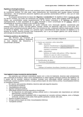 Arlindo Ugulino Netto – CARDIOLOGIA – MEDICINA P6 – 2010.1
134
Digitálicos (Cardioglicosídeos).
São inotrópicos positivos que em nada contribuem para a sobrevida do paciente, porém melhoram os sintomas
da insuficiência cardíaca. Por esta razão, estes medicamentos são importantes para aquelas classes funcionais
sintomáticas – não há fundamento prescrever digitálicos para pacientes assintomáticos (NYHA I), visto que em nada
influenciaria para eles.
Os principais representantes da classe são: Digoxina e Lanatosídeo C. Os digitálicos inibem a bomba de sódio
(ou Na+/K+ ATPase), que existe nas membranas dos miócitos cardíacos. Apesar dessa proteína existir em todas as
células, nas concentrações usadas terapêuticamente, só as células musculares e os neurónios são afetados
significativamente. A maior quantidade de ion sódio intracelular e menor concentração de ion potássio, alteram a
excitabilidade de neurónios no cérebro e dos miócitos do coração.
Contudo, eles podem desencadear um quadro conhecido como intoxicação digitálica, caracterizada pela
presença de arritmias ao EEG, mal estar gástrico, náuseas, vômitos, dor abdominal, visão turva e boca seca. Se o
paciente estiver hemodinamicamente estável, sem risco iminente de vida, o tratamento definitivo deste quadro consiste
na retirada do digitálico. Caso contrário, se o paciente ingeriu inadvertidamente doses elevadas de digitálicos ou na
tentativa de suicídio, devemos proceder mais invasivamente, com o uso de lavagem gástrica com carvão ativado e
administração de anticorpo anti-Fab (antídoto).
Inotrópicos positivos não-digitálicos.
São fármacos que funcionam da
mesma forma que os digitálicos. Atualmente,
as mais utilizadas são Dobutamina e
Levosimendan (Sindax®).
TRATAMENTO PARA PACIENTES REFRATÁRIOS
Aos pacientes que continuam sintomáticos mesmo com o início do tratamento, devemos optar primeiramente
pela combinação de diuréticos, utilizar outros vasodilatadores ou utilizar agentes inotrópicos positivos não-digitálicos. Se
o quadro não for revertido, podemos considerar condutas como estimulação artificial ventricular esquerda ou
biventricular, suporte circulatório mecânico, cirurgia cardíaca (reparo de valva mitral ou aórtica, miocardioplastia dinâmica
ou transplante cardíaco).
Em resumo, para pacientes refratários, devemos optar pelo seguinte esquema:
 Combinação de diuréticos;
 Vasodilatadores adicionais;
 Agentes inotrópicos positivos;
 Estimulação artificial ventricular esquerda ou biventricular;
 Os dispositivos de estimulação cardíaca artificial (como o marca-passo) são responsáveis por estimular
eletricamente o músculo cardíaco.
 O cardiodesfibrilador implantável (CDI) é responsável por converter arritmias malignas, como a fibrilação
ventricular, evitando a morte súbita. Este aparelho apresenta, contudo, alto custo.
 Suporte circulatório mecânico;
 Cirurgia cardíaca (reparo de mitral, miocardioplastia dinâmica);
 Transplante cardíaco
 