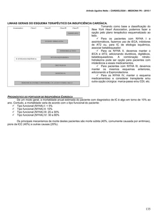 Arlindo Ugulino Netto – CARDIOLOGIA – MEDICINA P6 – 2010.1
135
LINHAS GERAIS DO ESQUEMA TERAPÊUTICO DA INSUFICIÊNCIA CARDÍACA.
Tomando como base a classificação do
New York Heart Association, podemos fazer a
opção pelo plano terapêutico esquematizado ao
lado.
 Para os pacientes com NYHA I e
assintomáticos, fazemos uso de iECA, inibidores
de AT2 ou, para IC de etiologia isquêmica,
associar betabloqueador.
 Para os NYHA II, devemos manter o
iECA e iAT2, adicionando diuréticos, digitálicos,
betabloqueadores. A combinação nitrato-
hidralazina pode ser opção para pacientes com
intolerância a esses medicamentos.
 Para pacientes com NYHA III, devemos
manter os mesmos esquemas anteriores,
adicionando a Espironolactona.
 Para os NYHA IV, manter o esquema
medicamentoso e considerar transplante e/ou
outra opção cirúrgica: marca-passo e/ou CDI, etc.
PROGNÓSTICO DO PORTADOR DE INSUFICIÊNCIA CARDÍACA
De um modo geral, a mortalidade anual estimada do paciente com diagnóstico de IC é algo em torno de 10% ao
ano. Contudo, a mortalidade varia de acordo com o tipo funcional do paciente:
 Tipo funcional (NYHA) I: < 5%
 Tipo funcional (NYHA) II: 10%
 Tipo funcional (NYHA) III: 20 a 30%
 Tipo funcional (NYHA) IV: 30 a 80%
Os principais mecanismos de morte destes pacientes são morte súbita (40%, comumente causada por arritmias),
piora da ICC (40%) e outras causas (20%).
 