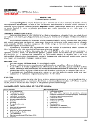 Arlindo Ugulino Netto – CARDIOLOGIA – MEDICINA P6 – 2010.1
136
MED RESUMOS 2013
NETTO, Arlindo Ugulino; CORREIA, Luiz Gustavo.
CARDIOLOGIA _____
VALVOPATIAS
(Professor Francisco Santiago)
Chama-se valvopatias o conjunto de doenças que se relaciona com as válvas cardíacas. Os defeitos valvares
são basicamente: insuficiências - quando a valva não se fecha adequadamente no momento correto, permitindo o
refluxo de sangue no sentido inverso ao fisiológico; estenoses - quando a valva oferece resistência ao fluxo que se faz
no sentido habitual. O exame considerado gold-stardard para avaliar valvopatias, de um modo geral, é o
ecocardiograma.
SÍNDROME DO PROLAPSO DA VALVA MITRAL
A síndrome do prolapso da valva mitral, por si só, não é considerada uma valvopatia. Porém, seu estudo deverá
ser realizado neste instante, pois, frequentemente, poderá evoluir e desencadear a valvopatia mitral (com insuficiência
mitral).
A principal justificativa de como um simples prolapso de valva mitral evolui em uma valvopatia mais grave é dada
pela seguinte característica: o prolapso, por vezes, poderá degenerar e, obviamente, evoluir para um grau de valvopatia
mitral associada. A história natural do prolapso de valva mitral é benigno e, na maioria das vezes, a sua resolução
terapêutica independe da correção cirúrgica.
A síndrome do prolapso de valva mitral também poderá ser chamada de Síndrome de Barlow, Síndrome de
Click, Síndrome da valva mitral redundante e Síndrome da valva mitral em balão.
Anatomicamente, na síndrome do prolapso de valva mitral (SPVM), a valva mitral é grande, redundante e
apresenta, durante a sístole, um deslocamento posterior (podendo ocorrer na mesotelesístole ou holosístole). No
ecocardiograma (ECO) unidimensional, observamos um deslocamento posterior do segmento CD e, no modo
bidimensional, o folheto anterior (principalmente) e posterior da valva mitral estão deslocado posteriormente, gerando
uma imagem com concavidade voltada para o lado ventricular.
EPIDEMIOLOGIA
A prevalência desta valvopatia atinge 10% da população mundial:
 Tem uma incidência em comum com doenças de tecido conectivo, a exemplificar, a Síndrome de Marfan.
 A sua incidência é elevada em portadores de deformidades do tórax (tais como, pectus excavatum) ou tórax
estreito. A explicação mais plausível para esta incidência crescente nos indivíduos de deformidade do tórax está
relacionada ao tempo comum de formação embrionária do sistema cardiovascular e do sistema ósseo torácico.
 A associação com insuficiência coronariana é comum e, com isto, podemos associar ainda uma maior
predisposição de morte súbita em pacientes com prolapso de valva mitral.
ETIOLOGIA
A síndrome do prolapso de valva mitral é uma síndrome autossômica dominante e, em consequência disto, o
desenvolvimento dos sintomas são mais tardios. Geralmente, os indivíduos são assintomáticos na 1ª infância e, quando
adultos jovens ou em uma fase mais avançada da vida, poderão apresentar sintomatologia.
CAUSAS POSSÍVEIS E ASSOCIADAS AO PROLAPSO DA VALVA
Causa provável Associação provável
 Síndrome de Marfan
 Pseudoxantona elástico
 Endocardite reumática
 Insuficiência coronariana
 Miocardiopatia congestiva
 Miocardiopatia hipertrófica
 Obstrutiva
 Miocardite
 Cirurgia de valva mitral
 Trauma
 Mixoma de átrio esquerdo
 Periartrite nodosa
 Aneurisma de ventrículo esquerdo
 Síndrome de Ehler-Danlos
 Lúpus eritematoso
 Distrofia muscular de Wolf-Parkinson-White
 Idiopático
 Cardiopatia congênita
 (CIA, CIV, PCA, agenesia de pericárdio, estenose
subaórtica membranosa, anomalia de Ebstein, transposição
corrigida dos grandes vasos da base)
 Síndrome de Turner
 Síndrome de Noonaw
 Síndrome do Q-T longo
 Ceratoconus
 Hipertireoidismo
 Síndrome de Von Willebrand
 Oftalmoplegia progressiva crônica
 