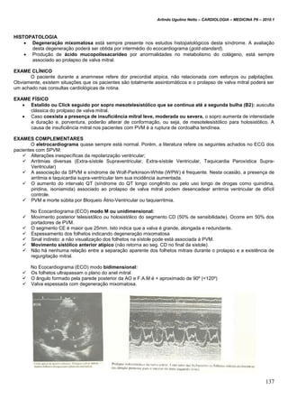 Arlindo Ugulino Netto – CARDIOLOGIA – MEDICINA P6 – 2010.1
137
HISTOPATOLOGIA
 Degeneração mixomatosa está sempre presente nos estudos histopatológicos desta síndrome. A avaliação
desta degeneração poderá ser obtida por intermédio do ecocardiograma (gold-standard).
 Produção de ácido mucopolissacarídeo por anormalidades no metabolismo do colágeno, está sempre
associado ao prolapso de valva mitral.
EXAME CLÍNICO
O paciente durante a anamnese refere dor precordial atípica, não relacionada com esforços ou palpitações.
Obviamente, existem situações que os pacientes são totalmente assintomáticos e o prolapso de valva mitral poderá ser
um achado nas consultas cardiológicas de rotina.
EXAME FÍSICO
 Estalido ou Click seguido por sopro mesotelesistólico que se continua até a segunda bulha (B2): ausculta
clássica do prolpaso de valva mitral.
 Caso coexista a presença de insuficiência mitral leve, moderada ou severa, o sopro aumenta de intensidade
e duração e, porventura, poderão alterar de conformação, ou seja, de mesotelesistólico para holosistólico. A
causa de insuficiência mitral nos pacientes com PVM é a ruptura de cordoalha tendínea.
EXAMES COMPLEMENTARES
O eletrocardiograma quase sempre está normal. Porém, a literatura refere os seguintes achados no ECG dos
pacientes com SPVM:
 Alterações inespecíficas da repolarização ventricular;
 Arritmias diversas (Extra-sístole Supraventricular, Extra-sístole Ventricular, Taquicardia Paroxística Supra-
Ventricular)
 A associação da SPVM e síndrome de Wolf-Parkinson-White (WPW) é frequente. Nesta ocasião, a presença de
arritmia e taquicardia supra-ventricular tem sua incidência aumentada.
 O aumento do intervalo QT (síndrome do QT longo congênito ou pelo uso longo de drogas como quinidina,
piridina, isoniamida) associado ao prolapso de valva mitral podem desencadear arritmia ventricular de difícil
controle.
 PVM e morte súbita por Bloqueio Átrio-Ventricular ou taquiarritmia.
No Ecocardiograma (ECO) modo M ou unidimensional:
 Movimento posterior telesistólico ou holosistólico do segmento CD (50% de sensibilidade). Ocorre em 50% dos
portadores de PVM.
 O segmento CE é maior que 25mm. Isto indica que a valva é grande, alongada e redundante.
 Espessamento dos folhetos indicando degeneração mixomatosa
 Sinal indireto: a não visualização dos folhetos na sístole pode está associada à PVM.
 Movimento sistólico anterior atípico (não retorna ao seg. CD no final da sistole).
 Não há nenhuma relação entre a separação aparente dos folhetos mitrais durante o prolapso e a existência de
regurgitação mitral.
No Ecocardiograma (ECO) modo bidimensional:
 Os folhetos ultrapassam o plano do anel mitral
 O ângulo formado pela parede posterior da AO e F.A.M é + aproximado de 90º (<120º)
 Valva espessada com degeneração mixomatosa.
 