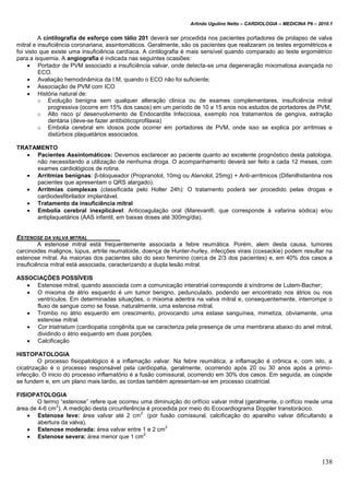 Arlindo Ugulino Netto – CARDIOLOGIA – MEDICINA P6 – 2010.1
138
A cintilografia de esforço com tálio 201 deverá ser procedida nos pacientes portadores de prolapso de valva
mitral e insuficiência coronariana, assintomáticos. Geralmente, são os pacientes que realizaram os testes ergométricos e
foi visto que existe uma insuficiência cardíaca. A cintilografia é mais sensível quando comparado ao teste ergométrico
para a isquemia. A angiografia é indicada nas seguintes ocasiões:
 Portador de PVM associado a insuficiência valvar, onde detecta-se uma degeneração mixomatosa avançada no
ECO.
 Avaliação hemodinâmica da I.M, quando o ECO não foi suficiente;
 Associação de PVM com ICO
 História natural de:
o Evolução benigna sem qualquer alteração clinica ou de exames complementares, insuficiência mitral
progressiva (ocorre em 15% dos casos) em um período de 10 a 15 anos nos estudos de portadores de PVM;
o Alto risco p/ desenvolvimento de Endocardite Infecciosa, exemplo nos tratamentos de gengiva, extração
dentária (deve-se fazer antibióticoprofilaxia)
o Embolia cerebral em idosos pode ocorrer em portadores de PVM, onde isso se explica por arritmias e
distúrbios plaquetários associados.
TRATAMENTO
 Pacientes Assintomáticos: Devemos esclarecer ao paciente quanto ao excelente prognóstico desta patologia,
não necessitando a utilização de nenhuma droga. O acompanhamento deverá ser feito a cada 12 meses, com
exames cardiológicos de rotina.
 Arritmias benignas: β-bloqueador (Propranolol, 10mg ou Atenolol, 25mg) + Anti-arrítmicos (Difenilhidantina nos
pacientes que apresentam o QRS alargado).
 Arritmias complexas (classificada pelo Holter 24h): O tratamento poderá ser procedido pelas drogas e
cardiodesfibrilador implantável.
 Tratamento da insuficiência mitral
 Embolia cerebral inexplicável: Anticoagulação oral (Marevan®, que corresponde à vafarina sódica) e/ou
antiplaquetários (AAS infantil, em baixas doses até 300mg/dia).
ESTENOSE DA VALVA MITRAL
A estenose mitral está frequentemente associada a febre reumática. Porém, alem desta causa, tumores
carcinoides malignos, lúpus, artrite reumatoide, doença de Hunter-hurley, infecções virais (coxsackie) podem resultar na
estenose mitral. As maiorias dos pacientes são do sexo feminino (cerca de 2/3 dos pacientes) e, em 40% dos casos a
insuficiência mitral está associada, caracterizando a dupla lesão mitral.
ASSOCIAÇÕES POSSÍVEIS
 Estenose mitral, quando associada com a comunicação interatrial corresponde à síndrome de Lutem-Bacher;
 O mixoma de átrio esquerdo é um tumor benigno, pedunculado, podendo ser encontrado nos átrios ou nos
ventrículos. Em determinadas situações, o mixoma adentra na valva mitral e, consequentemente, interrompe o
fluxo de sangue como se fosse, naturalmente, uma estenose mitral.
 Trombo no átrio esquerdo em crescimento, provocando uma estase sanguínea, mimetiza, obviamente, uma
estenose mitral.
 Cor triatriatum (cardiopatia congênita que se caracteriza pela presença de uma membrana abaixo do anel mitral,
dividindo o átrio esquerdo em duas porções.
 Calcificação
HISTOPATOLOGIA
O processo fisiopatológico é a inflamação valvar. Na febre reumática, a inflamação é crônica e, com isto, a
cicatrização é o processo responsável pela cardiopatia, geralmente, ocorrendo após 20 ou 30 anos após a primo-
infecção. O inicio do processo inflamatório é a fusão comissural, ocorrendo em 30% dos casos. Em seguida, as cúspide
se fundem e, em um plano mais tardio, as cordas também apresentam-se em processo cicatricial.
FISIOPATOLOGIA
O termo “estenose” refere que ocorreu uma diminuição do orifício valvar mitral (geralmente, o orifício mede uma
área de 4-6 cm
2
). A medição desta circunferência é procedida por meio do Ecocardiograma Doppler transtorácico.
 Estenose leve: área valvar até 2 cm
2
(por fusão comissural, calcificação do aparelho valvar dificultando a
abertura da valva).
 Estenose moderada: área valvar entre 1 e 2 cm
2
 Estenose severa: área menor que 1 cm
2
 
