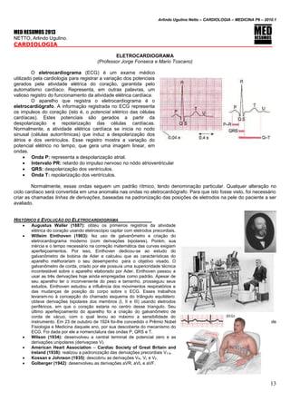 Arlindo Ugulino Netto – CARDIOLOGIA – MEDICINA P6 – 2010.1
13
MED RESUMOS 2013
NETTO, Arlindo Ugulino.
CARDIOLOGIA
ELETROCARDIOGRAMA
(Professor Jorge Fonseca e Mario Toscano)
O eletrocardiograma (ECG) é um exame médico
utilizado pela cardiologia para registrar a variação dos potenciais
gerados pela atividade elétrica do coração, garantida pelo
automatismo cardíaco. Representa, em outras palavras, um
valioso registro do funcionamento da atividade elétrica cardíaca.
O aparelho que registra o eletrocardiograma é o
eletrocardiógrafo. A informação registrada no ECG representa
os impulsos do coração (isto é, o potencial elétrico das células
cardíacas). Estes potenciais são gerados a partir da
despolarização e repolarização das células cardíacas.
Normalmente, a atividade elétrica cardíaca se inicia no nodo
sinusal (células autorrítmicas) que induz a despolarização dos
átrios e dos ventrículos. Esse registro mostra a variação do
potencial elétrico no tempo, que gera uma imagem linear, em
ondas.
 Onda P: representa a despolarização atrial.
 Intervalo PR: retardo do impulso nervoso no nódo atrioventricular
 QRS: despolarização dos ventrículos.
 Onda T: repolarização dos ventrículos.
Normalmente, essas ondas seguem um padrão rítmico, tendo denominação particular. Qualquer alteração no
ciclo cardíaco será convertida em uma anomalia nas ondas no eletrocardiógrafo. Para que isto fosse visto, foi necessário
criar as chamadas linhas de derivações, baseadas na padronização das posições de eletrodos na pele do paciente a ser
avaliado.
HISTÓRICO E EVOLUÇÃO DO ELETROCARDIOGRAMA
 Augustus Waller (1887): obteu os primeiros registros da atividade
elétrica do coração usando eletroscópio capilar com eletrodos precordiais.
 Willeim Einthoven (1903): fez uso de galvanômetro e criação do
eletrocardiograma moderno (com derivações bipolares). Porém, sua
inércia e o tempo necessário na correção matemática das curvas exigiam
aperfeiçoamentos. Por isso, Einthoven dedicou-se ao estudo do
galvanômetro de bobina de Ader e calculou que as características do
aparelho melhorariam o seu desempenho para o objetivo visado. O
galvanômetro de corda, criado por ele possuía uma superioridade técnica
incontestável sobre o aparelho elaborado por Ader. Einthoven passou a
usar as três derivações hoje ainda empregadas como padrão. Apesar de
seu aparelho ter o inconveniente do peso e tamanho, prosseguiu seus
estudos. Einthoven estudou a influência dos movimentos respiratórios e
das mudanças de posição do corpo sobre o ECG. Esses trabalhos
levaram-no à concepção do chamado esquema do triângulo equilátero:
obteve derivações bipolares dos membros (I, II e III) usando eletrodos
periféricos, em que o coração estaria no centro desse triangulo. Seu
último aperfeiçoamento do aparelho foi a criação do galvanômetro de
corda de vácuo, com o qual levou ao máximo a sensibilidade do
instrumento. Em 23 de outubro de 1924 foi-lhe concedido o Prêmio Nobel de
Fisiologia e Medicina daquele ano, por sua descoberta do mecanismo do
ECG. Foi dada por ele a nomenclatura das ondas P, QRS e T.
 Wilson (1934): desenvolveu a central terminal de potencial zero e as
derivações unipolares (derivaçoes V).
 American Heart Association – Cardiac Society of Great Britain and
Ireland (1938): realizou a padronização das derivações precordiais V1-6.
 Kossan e Johnson (1935): descobriu as derivações VR, VL e VF.
 Golberger (1942): desenvolveu as derivações aVR, aVL e aVF.
 