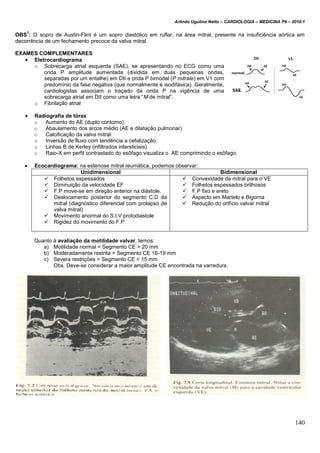 Arlindo Ugulino Netto – CARDIOLOGIA – MEDICINA P6 – 2010.1
140
OBS
1
: O sopro de Austin-Flint é um sopro diastólico em ruflar, na área mitral, presente na insuficiência aórtica em
decorrência de um fechamento precoce da valva mitral.
EXAMES COMPLEMENTARES
• Eletrocardiograma
o Sobrecarga atrial esquerda (SAE), se apresentando no ECG como uma
onda P amplitude aumentada (dividida em duas pequenas ondas,
separadas por um entalhe) em DII e onda P bimodal (P mitrale) em V1 com
predomínio da fase negativa (que normalmente é isodifásica). Geralmente,
cardiologistas associam o traçado da onda P na vigência de uma
sobrecarga atrial em DII como uma letra “M de mitral”.
o Fibrilação atrial
• Radiografia de tórax
o Aumento do AE (duplo contorno)
o Abaulamento dos arcos médio (AE e dilatação pulmonar)
o Calcificação da valva mitral.
o Inversão de fluxo com tendência a cefalização
o Linhas B de Kerley (infiltrados intersticiais)
o Raio-X em perfil contrastado do esôfago visualiza o AE comprimindo o esôfago.
 Ecocardiograma: na estenose mitral reumática, podemos observar:
Unidimensional Bidimensional
 Folhetos espessados
 Diminuição da velocidade EF
 F.P move-se em direção anterior na diástole.
 Deslocamento posterior do segmento C.D da
mitral (diagnóstico diferencial com prolapso de
valva mitral)
 Movimento anormal do S.I.V protodiastole
 Rigidez do movimento do F.P
 Convexidade da mitral para o VE
 Folhetos espessados brilhosos
 F.P fixo e ereto
 Aspecto em Martelo e Bigorna
 Redução do orifício valvar mitral
Quanto à avaliação da motilidade valvar, temos:
a) Motilidade normal = Segmento CE > 20 mm
b) Moderadamente restrita = Segmento CE 16-19 mm
c) Severa restrições = Segmento CE < 15 mm
Obs. Deve-se considerar a maior amplitude CE encontrada na varredura.
 
