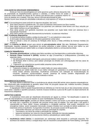 Arlindo Ugulino Netto – CARDIOLOGIA – MEDICINA P6 – 2010.1
141
AVALIAÇÃO DA GRAVIDADE HEMODINÂMICA
Ainda por meio do ecocardiograma em corte apical de quatro câmaras (lançando mão
da propriedade da dopplerfluximetria contínua e colorida), a melhor forma de avaliar a
estenose mitral é através do calculo de T½ (tempo que demora para o gradiente máximo no
início da diástole cair a metade). Para isso, temos a fórmula demonstrada ao lado.
Quando houver duas rampas de velocidades é elevada em conta apenas a 2º rampa da mesodiastole.
OBS
2
: O ecocardiograma pode confundir em algumas situações, tais como:
 Área valvar pequena e gradiente alto, nos casos de estenose mitral severa com fluxo mantido
 Área valvar pequena com pouco gradiente nos pacientes com estenose mitral severa com fluxo reduzido por
baixo débito cardíaco ou por hipovolemia.
 Área valvar grande com gradiente importante nos pacientes com dupla lesão mitral com estenose leve e
regurgitação importante
 Área valvar grande e gradiente discretamente aumentando, na estenose mitral leve.
OBS
3
: Problemas diagnósticos.
 A insuficiência aórtica invalida a análise da área pelo T ½, por subestimar a área valvar.
 A diminuição da distensibilidade de VE pode superestimar a área valvar
 Para se calcular a área em presença de fibrilação atrial, faz-se a média aritmética de diversas medidas (no
mínimo 3).
OBS
4
: Os Critérios de Block servem para estudo de pré-valvoplastia mitral. São eles: Motilidade; Espessamento;
Calcificação; Aparelho subvalvar. Dependendo de pontos atribuídos a estes critérios, tem-se uma melhor ou pior
indicação para valvoplastia por cateter balão ou cirúrgica (valvoplastia aberta ou comissurotomia mitral).
CONDUTA TERAPÊUTICA
• Pacientes assintomáticos: profilaxia para febre reumática com benzilpenicilina e endocardite infecciosa.
• Paciente Classe funcional II (NYHA): diurético de alça (Furosemida) e β-Bloqueadores (Carvedilol) nos
seguintes casos:
 Se está presente fibrilação atrial aguda, para procurar realizar a reversão do ritmo.
 Se fibrilação atrial é crônica, para realizar prevenção de embolia com anticoagulação oral nos casos de
maior risco.
 Tratamento com antiarritmicos quando estão presentes outras arritmias
• Classe funcional III e IV (NYHA)
 Tratamento cirúrgico ou valvoplastia por cateter balão em casos selecionados.
 Valvoplastia por cateter balão tem a sua melhor indicação em gestantes e é contraindicada em casos de
outras lesões valvares associadas, insuficiência coronariana com indicação de revascularização do
miocárdio, fenômeno trombo-embólico recente, presença de trombo cavitário diagnosticado por
ecotransesofágico, insuficiência mitral moderada e severa.
INSUFICIÊNCIA DA VALVA MITRAL
De modo distinto à estenose mitral, a insuficiência da válvula mitral (IM) admite vários aspectos etiopatogênicos,
fato influenciado pela complexidade do aparelho valvar mitral. As principais causas são: moléstia reumática, prolapso
valvar mitral e o infarto agudo do miocárdio.
A regurgitação mitral é casada frequentemente por deficiêcia ao nível de mais de um dos componentes valvares
(anel valvar, cúspides e aparelho subvalvar), havendo inclusive tendência a piora da IM a partir do desenvolvimento de
mecanismos adaptativos.
ASPECTOS CLÍNICOS
A insuficiência mitral pode ser classificada clinicamente em aguda ou crônica. Tal classificação é salutar do
ponto de vista terapêutico e no que diz respeito as suas manifestações clínicas gerais:
 Insuficiência mitral aguda: causada por fatores (listados a baixo) que levam a uma rápida descompensação,
de modo que o organismo do paciente não encontre tempo para se adaptar. Por esta razão, a IM aguda é
caracterizada por baixo débito, choque cardiogênico e congestão pulmonar. Este quadro caracteriza uma
emergência medica, sendo necessária intervenção cirúrgica imediata (com correção do defeito anatômico) – o
tratamento clínico é insuficiente. O prognóstico é sombrio. As principais causas de IM aguda são:
o Endocardite infecciosa: por rotura de cordas ou perfuração de cúspides.
o Traumatismo: por totura de cordas e perfuração de cúspides.
o Isquemia miocárdica: por rotura do músculo papilar, disfunção de músculos papilares.
o Como complicação de comissurotomia mitral ou valvoplastia por cateter-balão.
• Insuficiência mitral crônica: é caracterizada por sobrecarga atrial esquerda e ventricular esquerda. Por
acontecer de maneira crônica, o coração lança mão do mecanismo compensatório de Frank-Starling, culminando
 