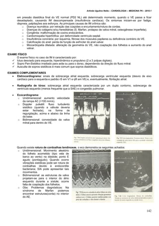 Arlindo Ugulino Netto – CARDIOLOGIA – MEDICINA P6 – 2010.1
142
em pressão diastólica final do VE normal (PD2 NL) até determinado momento, quando o VE passa a ficar
desadaptado, causando IM descompensada (insuficiência cardíaca). Os sintomas iniciam-se por fadiga,
dispneia, palpitações aos esforços. As principais causas de IM crônica são:
o Doença reumática: por retração das cúspides e encurtamento/rotura de cordas.
o Doenças do colágeno e/ou hereditárias (S. Marfan, prolapso de valva mitral, osteogênese imperfeita).
o Congênita: malformação de coxins endocárdios.
o Cardiomiopatia hipertrófica: por deformidade ventrículo-septal.
o Insuficiência coronária: por isquemia, fibrose dos músculos papilares ou deficiência contrário do VE.
o Calcificação do anel: perda da função de esfíncter do anel valvar.
o Miocardiopatia dilatada: alteração da geometria do VE, não coaptação dos folhetos e aumento do anel
valvar.
EXAME FÍSICO
O exame físico no caso da IM é caracterizado por:
 Ictus desviado para esquerda, hiperdinâmico e propulsivo (2 a 3 polpas digitais).
 Sopro Pan-Sistólico irradiado para axila ou para o dorso, dependendo da direção do fluxo mitral.
 Ausculta de sopros sistólicos é mais comum que sopros diastólicos.
EXAMES COMPLEMENTARES
 Eletrocardiograma: sinais de sobrecarga atrial esquerda, sobrecarga ventricular esquerda (desvio de eixo
cardíaco para a esquerda e padrão rS em V1 e qR em V6) e, eventualmente, fibrilação atrial.
 Radiografia de tórax: sobrecarga atrial esquerda caracterizada por um duplo contorno, sobrecarga de
ventrículo esquerdo (menos frequente que a SAE) e congestão pulmonar.
 Ecocardiograma:
o Unidimensional: aumento velocidade
da rampa AC (>100 mm/s).
o Doppler pulsátil: fluxo turbulento
sistólico (quando a válvula deveria
estar fechada), na forma de
regurgitação, acima e abaixo da linha
da base.
o Bidimensional: convexidade da valva
mitral para dentro do VE.
Quando existe rotura de cordoalhas tendinosas, o eco demonstra os seguintes achados:
o Unidimensional: Movimento aleatório
do folheto acometido (tipo vela de
barco ao vento) na diástole; ponto E
agudo (pontiagudo); Quando ocorre
vibrações sistólicas pode ser rotura de
cordoalhas devido à endocordite
bacteriana; SIA pode apresentar tais
movimentos.
o Bidimensional: as estruturas da valva
projetam-se para o interior do átrio
esquerdo durante a sístole; ocorre
falta de coaptação dos folhetos.
o Obs: Problemas diagnósticos: Na
síndrome de Marfan podemos
encontrar estruturas(corda) no interior
do AE.
 