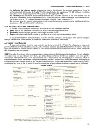Arlindo Ugulino Netto – CARDIOLOGIA – MEDICINA P6 – 2010.1
143
Na disfunção de músculo papilar, observamos aspecto de disfunção de ventrículo esquerdo na forma de
pinheiro tombado (diminuição da função VE); folhetos afastados das paredes do VE; CD retificado e múltiplos
ecos; Hipocinesia da parede posterior + frequente com disfunção (M.P.P.M).
Na calcificação do anel mitral, de cordoalhas tendíneas e/ou músculos papilares, o eco pode mostrar faixa de
ecos atrás da valva no modo unidimensional (difícil individualização do folheto posterior) e, modo bidimensional,
calcificação atrás do F.P., calcificação das cordoalhas e músculos + para o interior do VE.
De um modo geral, em resumo, o ecocardiograma é um excelente exame para demonstrar toda base anatômica
que causou a IM, quantificando tal insuficiência.
AVALIAÇÃO DA GRAVIDADE HEMODINÂMICA
O Doppler é responsável por quantificar a regurgitação em leve, moderada e severa.
 Leve: fluxo de alta velocidade e turbulento na região imediatamente atrás da valva.
 Moderada: fluxo aumentado com velocidade de até a metade do AE.
 Severa: além da metade do AE, mostra-se com fluxo largo e mais branco na escala de cinzas.
O Estudo hemodinâmico é importante para pacientes fumantes, idosos ou com qualquer outro fator de risco para
doenças coronarianas. Eventualmente, é necessário para afastar insuficiência coronariana.
ASPECTOS TERAPÊUTICOS
O tratamento cirúrgico é restrito para pacientes de classe funcional III e IV (NYHA), refratários ao tratamento
para insuficiência cardíaca (diuréticos, digoxina, etc.). Para os casos de gravidade hemodinâmica moderada a severa,
optar pelo implante de prótese valvar ou plastia da valva mitral (procedimento que caindo em desuso, sendo substituído
pelo implante do anel de Gregory).
OBS
5
: Exemplos de próteses valvares, suas vantagens e desvantagens são listadas na tabela abaixo. As mais utilizadas
em nosso meio são as próteses Saint Jude, que são próteses sintéticas de fibra de carbono, com baixo perfil e
durabilidade relativamente boa. Suas desvantagens são a necessidade de anticoagulação e incidência atual de
tromboembolismo incerta. As próteses biológicas (heteróloga procina e de pericárdio bovino) não exigem anticoagulação
(diferentemente das próteses sintéticas, em que a anticoagulação com Warfarina é necessária), mas apresentam menor
durabilidade (em torno de 8 a 12 anos). De uma forma geral, as valvas metálicas complicam mais do que as biológicas.
 