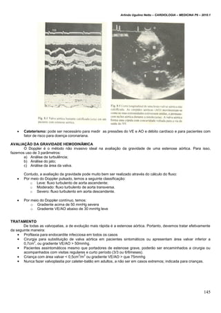 Arlindo Ugulino Netto – CARDIOLOGIA – MEDICINA P6 – 2010.1
145
 Cateterismo: pode ser necessário para medir as pressões do VE e AO e débito cardíaco e para pacientes com
fator de risco para doença coronariana.
AVALIAÇÃO DA GRAVIDADE HEMODINÂMICA
O Doppler é o método não invasivo ideal na avaliação da gravidade de uma estenose aórtica. Para isso,
fazemos uso de 3 parâmetros:
a) Análise da turbulência;
b) Análise do jato;
c) Análise da área da valva.
Contudo, a avaliação da gravidade pode muito bem ser realizado através do cálculo do fluxo:
 Por meio do Doppler pulsado, temos a seguinte classificação:
o Leve: fluxo turbulento de aorta ascendente;
o Moderado: fluxo turbulento de aorta transversa.
o Severo: fluxo turbulento em aorta descendente.
 Por meio do Doppler contínuo, temos:
o Gradiente acima de 50 mmHg severa
o Gradiente VE/AO abaixo de 30 mmHg leve
TRATAMENTO
De todas as valvopatias, a de evolução mais rápida é a estenose aórtica. Portanto, devemos tratar efetivamente
da seguinte maneira:
• Profilaxia para endocardite infecciosa em todos os casos
• Cirurgia para substituição de valva aórtica em pacientes sintomáticos ou apresentam área valvar inferior a
0,7cm
2
, ou gradiente VE/AO > 50mmhg.
• Pacientes assintomáticos mesmo que portadores de estenose grave, poderão ser encaminhados a cirurgia ou
acompanhados com visitas regulares e curto período (3/3 ou 6/6meses).
• Criança com área valvar < 0,5cm
2
/m
2
ou gradiente VE/AO > que 75mmhg
• Nunca fazer valvoplastia por cateter-balão em adultos, a não ser em casos extremos; indicada para crianças.
 