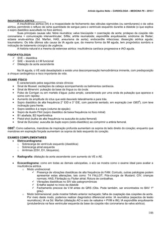 Arlindo Ugulino Netto – CARDIOLOGIA – MEDICINA P6 – 2010.1
146
INSUFICIÊNCIA AÓRTICA
A insuficiência aórtica (IA) é a incapacidade de fechamento das válvulas sigmoides (ou semilunares) o da valva
aórtica, permitindo o refluxo de certa quantidade de sangue para o ventrículo esquerdo durante a diástole (o que explica
o sopro diastólico auscultado no foco aórtico).
Suas principais causas são: febre reumática; valva biscúspide + coarctação de aorta; prolapso da cúspide não
coronariana + comunicação interventricular; Sífilis; artrite reumatoide; espondilite anquilosante; síndrome de Reiter;
ectasia anulo-aórtica (Sd. Marfan, HAS, aneurisma de aorta); endocardite infecciosa; dissecção aórtica aguda;
traumatismo. Os três últimos são causa de IA aguda que, da mesma forma da IM aguda, tem prognóstico sombrio e
indicação de tratamento cirúrgico de urgência.
A história natural é a mesma da estenose aórtica: insuficiência cardíaca progressiva e IAO aguda.
FISIOPATOLOGIA
 SVE – diastólica
 SAE – levando à I.M funcional
 Dilatação da aorta ascendente
Na IA aguda, o VE está desadaptado e existe uma descompensação hemodinâmica iminente, com predisposição
a choque cardiogênico e risco importante de vida.
EXAME FÍSICO
É caracterizado pelos seguintes sinais clínicos:
• Sinal de Musset: oscilações da cabeça acompanhando os batimentos cardíacos.
• Sinal de Minervini: pulsação da base da língua ou da úvula.
• Pulso de Corrigan ou em martelo d’água: pulso amplo, caracterizado por uma onda de pulsação que aparece e
some com rapidez.
• Aumento da amplitude do ictus que está desviado lateralmente e para trás.
• Sopro diastólico de alta frequência 2° EID e 3° EIE, com paciente sentado, em expiração (ver OBS
6
), com leve
inclinação para frente.
• Sopro sistólico é a regra (volume de ejeção)
• Sopro de Austin Flint (sopro diastólico de baixa frequência no foco mitral)
• B1 abafada, B2 hiperfonética
• Pistol shot (bulha de alta frequência na ausculta do pulso femoral)
• Sinal de Duroziez: ausculta de duplo sopro (sisto-diastólico) ao comprimir a artéria femoral.
OBS
6
: Como sabemos, manobras de inspiração profunda aumentam os sopros do lado direito do coração; enquanto que
manobras em expiração forçada aumentam os sopros do lado esquerdo do coração.
EXAMES COMPLEMENTARES
 Eletrocardiograma:
o Sobrecarga de ventrículo esquerdo (diastólica)
o Sobrecarga atrial esquerda
o Arritmias (ESV, EV, bloqueios).
 Radiografia: dilatação da aorta ascendente com aumento do VE e AE.
 Ecocardiograma: como em todas as demais valvopatias, o eco se mostra como o exame ideal para avaliar a
insuficiência aórtica.
o Modo unidirecional:
 Presença de vibrações diastólicas de alta frequência do FAM. Contudo, outras patologias podem
apresentar estas alterações, tais como: T4 FALLOT; Pós-cirurgia de Mustard; CIV; crianças
normais; HAS; Fibrilação ou Flutter atrial; Rotura de cordoalhas.
 Vibrações diastólicas no SIV são patognomônicas
 Entalhe septal no inicio da diástole
 Fechamento precoce da V.M antes do QRS (Obs. Pode também, ser encontrados no BAV 1º
grau).
o Modo bidimensional: pode mostrar folheto anterior rechaçado; falha de coaptação das cúspides da aorta.
Por meio deste modo, podemos realizar diagnóstico diferencial entre: IA reumática (aspectos de lesão
reumáticos); IA na Sd. Marfan (dilatação AO e seio de valsalva + PVM e IM); IA espondilite anquilosante
(protuberância na face ventricular esquerda da base da cúspide não coronariana da valva aórtica).
 