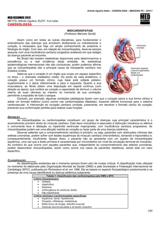 Arlindo Ugulino Netto – CARDIOLOGIA – MEDICINA P6 – 2010.1
149
MED RESUMOS 2013
NETTO, Arlindo Ugulino; ELOY, Yuri Leite.
CARDIOLOGIA _____
MIOCARDIOPATIAS
(Professor Marcelo Gentil)
Assim como em todas as outras disciplinas, para fundamentar o
entendimento das doenças que envolvem diretamente ou indiretamente o
coração, é necessário que haja um amplo conhecimento de anatomia e
fisiologia do órgão. Com isso, em relação às miocardiopatias, deve-se sempre
associar com uma insuficiência cardíaca congestiva avaliando em que estágio
da doença paciente se encontra.
No Brasil não existem estatísticas disponíveis para determinarmos a
prevalência ou a real incidência desta entidade. As estatísticas
epidemiológicas internacionais não são conclusivas, porém podemos afirmar
que as miocardiopatias são a principal causa de transplante cardíaco nos
Estados Unidos.
Sabe-se que o coração é um órgão que ocupa um espaço específico
no tórax – o chamado mediastino médio. Do ponto de vista anatômico, o
coração possui um formato cônico, cuja base está voltada póstero-
superiormente e o ápice inferiormente e para a esquerda. Quanto a sua
musculatura, as fibras dotam uma disposição em espiral contínua (com
direção ao ápice), que confere ao coração a capacidade de diminuir o volume
interno de suas câmaras ao máximo no momento de sua contração,
permitindo a expulsão de todo o sangue.
Contudo, por exemplo, algumas condições patológicas fazem com que o coração perca a sua forma cônica e
adote um formato esférico (como ocorre nas cardiomiopatias dilatadas), trazendo déficits funcionais para o sistema
cardiovascular. A intervenção do cirurgião cardíaco consiste, justamente, em devolver o formato cônico do coração,
prevendo sua conformação perfeita para realizar suas funções.
DEFINIÇÃO
As miocardiopatias ou cardiomiopatias constituem um grupo de doenças cuja principal característica é o
acometimento primário direto do músculo cardíaco. Este dano miocárdico é associado à disfunção mecânica ou elétrica
e comumente leva à dilatação ou hipertrofia ventricular inapropriada, com insuficiência cardíaca progressiva. As
miocardiopatias podem ser uma afecção restrita ao coração ou fazer parte de uma doença sistêmica.
Deve-se salientar que o comprometimento cardíaco é primário, ou seja, pacientes com obstruções crônicas das
artérias coronárias, podem sofrer com lesões isquêmicas do músculo cardíaco (microinfartos), tornando-o hipocinético e,
consequentemente, insuficiente. Apesar disso, o paciente não se apresenta com um quadro de miocardiopatia
isquêmica, uma vez que a lesão primária é caracterizada por microinfartos em nível da circulação terminal do miocárdio.
Ao contrário do que ocorre com aqueles pacientes que, independente do comprometimento das artérias coronárias,
podem desenvolver miocardiopatias, assim como ocorre nos casos de pacientes diabéticos, sendo este um caso
específico.
CLASSIFICAÇÃO
As classificações existentes até o momento sempre foram alvo de muitas críticas. A classificação mais utilizada
no momento foi elaborada pela Organização Mundial da Saúde (OMS) e pela Sociedade e Federação Internacional de
Cardiologia (SFIC), publicada por Richardson et al. em 1996. Ela se baseia no aspecto fisiopatológico predominante e na
presença de uma causa identificável ou doença sistêmica subjacente.
 