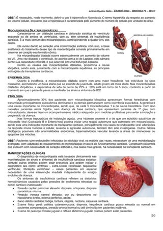 Arlindo Ugulino Netto – CARDIOLOGIA – MEDICINA P6 – 2010.1
150
OBS
1
: É necessário, neste momento, definir o que é hipertrofia e hiperplasia. O termo hipertrofia diz respeito ao aumento
do volume celular, enquanto que a hiperplasia é caracterizada pelo aumento do número de células por unidade de área.
MIOCARDIOPATIAS DILATADAS IDIOPÁTICAS
Caracteriza-se por dilatação cardíaca e disfunção sistólica do ventrículo
esquerdo ou de ambos os ventrículos, com ou sem sintomas de insuficiência
cardíaca. É a mais comum das miocardiopatias, correspondendo a quase 90% dos
casos.
Ela evolui dando ao coração uma conformação esférica, com isso, a base
anatômica do tratamento desse tipo de miocardiopatia consiste primariamente em
devolver ao coração seu formato cônico.
Na miocardiopatia dilatada ocorre essencialmente um aumento de volume
do VE. Uma vez dilatado o ventrículo, de acordo com a lei de Laplace, esta câmara
perde sua capacidade contrátil, o que acarreta em uma disfunção sistólica.
Dentre as causas das miocardiopatias dilatadas, predomina a causa
idiopática, sendo esta, juntamente com a miocardiopatia isquêmica, as principais
indicações de transplantes cardíacos.
EPIDEMIOLOGIA
Quanto à incidência, a miocardiopatia dilatada ocorre com uma maior frequência nos indivíduos do sexo
masculino, acometendo um faixa etária que se estende da juventude, adulto jovem até meia idade. Nas miocardiopatias
dilatadas idiopáticas, a expectativa de vida de cerca de 25% a 50% está em torno de 5 anos, contando a partir do
momento em que o paciente passa a manifestar os sinais e sintomas de ICC.
ETIOLOGIA
Aproximadamente 30% dos pacientes com miocardiopatia idiopática apresentam formas hereditárias com
transmissão principalmente autossômica dominante e os demais permanecem como ocorrência esporádica. A genética é
uma causa importante de miocardiopatia, sendo que, de cada 5 miocardiopatias 1 é de causa hereditária. Com isso
naqueles pacientes ainda hígidos, sem doença de base cardíaca, que apresentam parentes de 1º grau com
miocardiopatia, deve-se fazer um acompanhamento médico adequado, com medidas profiláticas para evitar a iniciação e
progressão da doença.
Nas formas esporádicas de instalação aguda, uma hipótese atraente é a de que um episódio subclínico de
miocardite viral (Cocksakie B e Enterovírus) poderia iniciar uma reação autoimune que culminaria em miocardiopatia,
sendo esta uma indicação importante de transplante cardíaco, principalmente nos casos de endocardite viral. Alterações
na resposta imune humoral e celular, levando à agressão autoimune, também têm sido investigadas. Outros fatores
etiológicos possíveis são anormalidades endócrinas, hiperreatividade vascular levando a áreas de mionecrose ou
apoptose dos miócitos.
OBS
2
: Pacientes com endocardite infecciosa de etiologia viral, na maioria das vezes, necessitam de uma monitorização
avançada, com utilização de equipamentos de monitorização invasiva do funcionamento cardíaco. Constituem pacientes
que evoluem com necessidade de coração artificial e, nos casos mais graves, há necessidade de transplante cardíaco.
MANIFESTAÇÕES CLÍNICAS
O diagnóstico de miocardiopatia está baseado clinicamente nas
manifestações de sinais e sintomas de insuficiência cardíaca sistólica,
contudo outros critérios podem estar presentes que podem indicar o
diagnóstico tais como: arritmias – extra-sístole ventricular, taquicardia
ventricular, fibrilação ventricular – esses pacientes em especial
necessitam de uma intervenção imediata independente do estágio
evolutivo da doença.
Os sintomas da insuficiência cardíaca refletem os distúrbios
hemodinâmicos causados pelas pressões de enchimento elevadas ou
débito cardíaco inadequado:
 Pressão capilar pulmonar elevada: dispneia, ortopneia, dispneia
paroxística noturna.
 Pressão venosa central elevada: dor ou desconforto no
hipocôndrio direito, edema periférico, ascite.
 Baixo débito cardíaco: fadiga, tontura, oligúria, noctúria, caquexia cardíaca.
 Exame físico geral: palidez cutaneomucosa, dispneia, frequência cardíaca pouco elevada ou normal em
pacientes compensados, pressão arterial normal ou até diminuída em pacientes instáveis.
 Exame do pescoço: Estase jugular e refluxo abdômino-jugular positivo podem estar presentes.
 