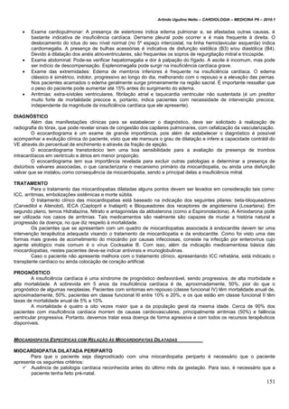 Arlindo Ugulino Netto – CARDIOLOGIA – MEDICINA P6 – 2010.1
151
 Exame cardiopulmonar: A presença de estertores indica edema pulmonar e, se afastadas outras causas, é
bastante indicativa de insuficiência cardíaca. Derrame pleural pode ocorrer e é mais frequente à direita. O
deslocamento do ictus do seu nível normal (no 5º espaço intercostal, na linha hemiclavicular esquerda) indica
cardiomegalia. A presença de bulhas acessórias é indicativa de disfunção sistólica (B3) e/ou diastólica (B4).
Devido à dilatação dos anéis atrioventriculares, são frequentes os sopros de regurgitação mitral e tricúspide.
 Exame abdominal: Pode-se verificar hepatomegalia e dor à palpação do fígado. A ascite é incomum, mas pode
ser indício de descompensação. Esplenomegalia pode surgir na insuficiência cardíaca grave.
 Exame das extremidades: Edema de membros inferiores é frequente na insuficiência cardíaca. O edema
clássico é simétrico, indolor, progressivo ao longo do dia, melhorando com o repouso e a elevação das pernas.
Nos pacientes acamados o edema geralmente surge primeiramente na região sacral. É importante ressaltar que
o peso do paciente pode aumentar até 15% antes do surgimento do edema.
 Arritmias: extra-sístoles ventriculares, fibrilação atrial e taquicardia ventricular não sustentada (é um preditor
muito forte de mortalidade precoce e, portanto, indica pacientes com necessidade de intervenção precoce,
independente da magnitude da insuficiência cardíaca que ele apresente).
DIAGNÓSTICO
Além das manifestações clínicas para se estabelecer o diagnóstico, deve ser solicitado à realização de
radiografia do tórax, que pode revelar sinais de congestão dos capilares pulmonares, com cefalização da vascularização.
O ecocardiograma é um exame de grande importância, pois além de estabelecer o diagnóstico é possível
acompanhar a evolução clínica do paciente, visto que ele mensura o grau de dilatação e infere a capacidade contrátil do
VE através do percentual de enchimento e através da fração de ejeção.
O ecocardiograma transtorácico tem uma boa sensibilidade para a avaliação da presença de trombos
intracardíacos em ventrículo e átrios em menor proporção.
O ecocardiograma tem sua importância revelada para excluir outras patologias e determinar a presença de
distúrbios valvares associadas, o que caracterizaria o mecanismo primário da miocardiopatia, ou ainda uma disfunção
valvar que se instalou como consequência da miocardiopatia, sendo a principal delas a insuficiência mitral.
TRATAMENTO
Para o tratamento das miocardiopatias dilatadas alguns pontos devem ser levados em consideração tais como:
ICC, arritmias, embolizações sistêmicas e morte súbita.
O tratamento clínco das miocardiopatias está baseado na indicação dos seguintes pilares: beta-bloqueadores
(Carvedilol e Atenolol), IECA (Captopril e Inalapril) e Bloqueadores dos receptores de angiotensina (Losartana). Em
segundo plano, temos Hidralazina, Nitrato e antagonistas da aldosterona (como a Espironolactona). A Amiodarona pode
ser utilizada nos casos de arritmias. Tais medicamentos são realmente são capazes de mudar a história natural e
progressão da doença, no que diz respeito à mortalidade.
Os pacientes que se apresentam com um quadro de miocardiopatias associada à endocardite devem ter uma
intervenção terapêutica adequada visando o tratamento da miocardiopatia e da endocardite. Como foi visto uma das
formas mais graves de acometimento do miocárdio por causas infecciosas, consiste na infecção por enterovírus cujo
agente etiológico mais comum é o vírus Cocksakie B. Com isso, além da indicação medicamentosa básica das
miocardiopatias, nestes pacientes deve-se indicar antivirais e imunoglobulinas.
Caso o paciente não apresente melhora com o tratamento clínico, apresentando ICC refratária, está indicado o
transplante cardíaco ou ainda colocação de coração artificial.
PROGNÓSTICO
A insuficiência cardíaca é uma síndrome de prognóstico desfavorável, sendo progressiva, de alta morbidade e
alta mortalidade. A sobrevida em 5 anos da insuficiência cardíaca é de, aproximadamente, 50%, pior do que o
prognóstico de algumas neoplasias. Pacientes com sintomas em repouso (classe funcional IV) têm mortalidade anual de,
aproximadamente, 50%; pacientes em classe funcional III entre 10% e 20%; e os que estão em classe funcional II têm
taxas de mortalidade anual de 5% a 10%.
A mortalidade é quatro a oito vezes maior que a da população geral da mesma idade. Cerca de 90% dos
pacientes com insuficiência cardíaca morrem de causas cardiovasculares, principalmente arritmias (50%) e falência
ventricular progressiva. Portanto, devemos tratar essa doença de forma agressiva e com todos os recursos terapêuticos
disponíveis.
MIOCARDIOPATIA ESPECÍFICAS COM RELAÇÃO ÀS MIOCARDIOPATIAS DILATADAS
MIOCARDIOPATIA DILATADA PERIPARTO
Para que o paciente seja diagnosticado com uma miocardiopatia periparto é necessário que o paciente
apresente os seguintes critérios:
 Ausência de patologia cardíaca reconhecida antes do último mês da gestação. Para isso, é necessário que a
paciente tenha feito pré-natal.
 