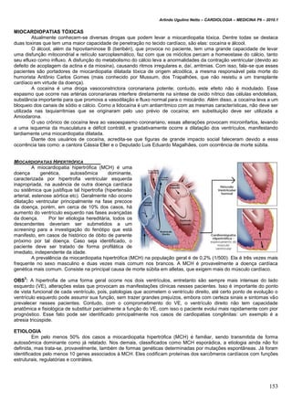 Arlindo Ugulino Netto – CARDIOLOGIA – MEDICINA P6 – 2010.1
153
MIOCARDIOPATIAS TÓXICAS
Atualmente conhecem-se diversas drogas que podem levar a miocardiopatia tóxica. Dentre todas se destaca
duas toxinas que tem uma maior capacidade de penetração no tecido cardíaco, são elas: cocaína e álcool.
O álcool, além da hipovitaminose B (beribéri), que provoca no paciente, tem uma grande capacidade de levar
uma disfunção mitocondrial e retículo sarcoplasmático, faz com que os miócitos percam a homeostase do cálcio, tanto
seu efluxo como influxo. A disfunção do metabolismo do cálcio leva a anormalidades da contração ventricular (devido ao
defeito de acoplagem da actina e da miosina), causando ritmos irregulares e, daí, arritmias. Com isso, fala-se que esses
pacientes são portadores de miocardiopatia dilatada tóxica de origem alcoólica, a mesma responsável pela morte do
humorista Antônio Carlos Gomes (mais conhecido por Mussum, dos Trapalhões, que não resistiu a um transplante
cardíaco em virtude da doença).
A cocaína é uma droga vasoconstrictora coronariana potente; contudo, este efeito não é modulado. Esse
espasmo que ocorre nas artérias coronarianas interfere diretamente na síntese de oxido nítrico das células endoteliais,
substância importante para que promova a vasodilação e fluxo normal para o miocárdio. Além disso, a cocaína leva a um
bloqueio dos canais de sódio e cálcio. Como a lidocaína é um antiarrítmico com as mesmas características, não deve ser
utilizada nas taquiarritmias que se originaram pelo uso prévio de cocaína; em substituição deve ser utilizada a
Amiodarona.
O uso crônico de cocaína leva ao vasoespasmo coronariano, essas alterações provocam microinfartos, levando
a uma isquemia da musculatura e déficit contrátil, e gradativamente ocorre a dilatação dos ventrículos, manifestando
tardiamente uma miocardiopatia dilatada.
Diante dos usuários de cocaína, acredita-se que figuras de grande impacto social faleceram devido a essa
ocorrência tais como: a cantora Cássia Eller e o Deputado Luis Eduardo Magalhães, com ocorrência de morte súbita.
MIOCARDIOPATIAS HIPERTRÓFICA
A miocardiopatia hipertrófica (MCH) é uma
doença genética, autossômica dominante,
caracterizada por hipertrofia ventricular esquerda
inapropriada, na ausência de outra doença cardíaca
ou sistêmica que justifique tal hipertrofia (hipertensão
arterial, estenose aórtica etc). Geralmente não ocorre
dilatação ventricular principalmente na fase precoce
da doença, porém, em cerca de 10% dos casos, há
aumento do ventrículo esquerdo nas fases avançadas
da doença. Por ter etiologia hereditária, todos os
descendentes deveriam ser submetidos a um
screening para a investigação do fenótipo que está
manifesto, em casos de histórico de óbito de parente
próximo por tal doença. Caso seja identificado, o
paciente deve ser tratado de forma profilática de
imediato, independente da idade.
A prevalência da miocardiopatia hipertrófica (MCH) na população geral é de 0,2% (1/500). Ela é três vezes mais
frequente no sexo masculino e duas vezes mais comum nos brancos. A MCH é provavelmente a doença cardíaca
genética mais comum. Consiste na principal causa de morte súbita em atletas, que exigem mais do músculo cardíaco.
OBS
3
: A hipertrofia de uma forma geral ocorre nos dois ventrículos, entretanto são sempre mais intensas do lado
esquerdo (VE), alterações estas que provocam as manifestações clínicas nesses pacientes. Isso é importante do ponto
de vista funcional de cada ventrículo, pois, patologias que acometem o ventrículo direito, até certo ponto de evolução o
ventrículo esquerdo pode assumir sua função, sem trazer grandes prejuízos, embora com certeza sinais e sintomas vão
prevalecer nesses pacientes. Contudo, com o comprometimento do VE, o ventrículo direito não tem capacidade
anatômica e fisiológica de substituir parcialmente a função do VE, com isso o paciente evolui mais rapidamente com pior
prognóstico. Esse fato pode ser identificado principalmente nos casos de cardiopatias congênitas: um exemplo é a
atresia tricúspide.
ETIOLOGIA
Em pelo menos 50% dos casos a miocardiopatia hipertrófica (MCH) é familiar, sendo transmitida de forma
autossômica dominante como já relatado. Nos demais, classificados como MCH esporádica, a etiologia ainda não foi
definida, mas trata-se, provavelmente, também de formas genéticas determinadas por mutações espontâneas. Já foram
identificados pelo menos 10 genes associados à MCH. Eles codificam proteínas dos sarcômeros cardíacos com funções
estruturais, regulatórias e contráteis.
 