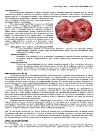 Arlindo Ugulino Netto – CARDIOLOGIA – MEDICINA P6 – 2010.1
154
FISIOPATOLOGIA
Na miocardiopatia hipertrófica, o sangue consegue atingir a cavidade ventricular esquerda, mas em volume
muito pequeno devido à hipertrofia e aumento da espessura da parede ventricular. A esta situação, denomina-se de
restrição diastólica, o que gera uma redução clara do débito cardíaco como também um aumento da pressão atrial. O
ventrículo esquerdo hipertrofiado por sua vez, vai apresentar uma
série de resoluções fibróticas. Com isso esses pacientes têm um
grande percentual de morte súbita.
Na miocardiopatia hipertrófica vai ocorrer uma limitação
de fluxo devido à redução da complacência do ventrículo
esquerdo, hipertrofia da parede ventricular esquerda e septo. Em
alguns casos, a hipertrofia pode ser uniforme, poupando a
parede inferior (postero-inferior); porém a maioria das MCH é
assimétrica e pode haver obstrução ao fluxo de saída do VE com
presença de regurgitação mitral. Nestes casos, os pacientes
evoluem com um quadro de insuficiência cardíaca ainda mais
pronunciada (IC diastólica), levando ao importante aumento da
pressão capilar pulmonar, podendo vir a desenvolver edema
agudo de pulmão levando ao óbito por insuficiência respiratória
aguda.
 Obstrução da via de saída do ventrículo esquerdo (VE)
 É uma característica marcante da miocardiopatia hipertrófica, ocorrendo uma obstrução dinâmica
determinada pela hipertrofia do septo e pelo movimento sistólico anterior da valva mitral contra o septo,
estreitando a via de saída do VE.
 Disfunção diastólica
 Há redução da complacência do VE e alterações do relaxamento miocárdico levando a diversos graus
de disfunção diastólica (diferentemente do que ocorre na miocardiopatia dilatada em que há disfunção
sistólica)
 Isquemia miocárdica
 É comum e é desencadeada por diversos fatores: redução da reserva de fluxo coronariano, aumento do
consumo de oxigênio, redução da densidade capilar, elevação das pressões de enchimento levando à
isquemia subendocárdica. Observa-se que nesses casos a isquemia miocárdica não tem como causa
nenhuma doença coronariana obstrutiva, como ocorre nos casos de aterosclerose.
MANIFESTAÇÕES CLÍNICAS
A manifestação clínica da MCH varia amplamente, mesmo nos indivíduos afetados da mesma família. A maioria
dos pacientes com MCH é assintomática ou oligossintomática, com diagnóstico realizado em exame ecocardiográfico de
rotina. A dispneia é o sintoma mais comum, ocorrendo devido à disfunção diastólica, obstrução na via de saída de VE ou
regurgitação mitral que leva ao aumento da pressão capilar pulmonar. Dor torácica anginosa devido à isquemia é o
segundo sintoma mais comum, seguido de palpitações (manifestação principal da ocorrência de arritmias), pré-síncope e
síncope (ver OBS
4
) secundária aos fenômenos arritmogênicos, devido à própria hipoxemia, ou seja, pouca oxigenação
do encéfalo e, por último, a morte súbita.
Nos pacientes com obstrução da via de saída do ventrículo esquerdo (VE), a quarta bulha e o sopro sistólico são
os achados mais comuns. O sopro é rude, inicia-se após a 1ª bulha, não se irradia para as carótidas, é melhor audível
entre o ápice e o bordo esternal esquerdo e tem configuração em crescendo-decrescendo. A segunda bulha é
desdobrada, podendo ser paradoxal quando a obstrução da via de saída do VE é grave. Nos pacientes sem obstrução
da via de saída do VE ou quando a hipertrofia é simétrica, apical ou obliterativa, o exame físico pode ser normal ou
apenas com impulso apical amplo e quarta bulha.
A história evolutiva dos pacientes com miocardiopatias hipertrófica, em cerca de 25% dos casos tem um curso
estável e benigno. Já uma outra parte dos pacientes pode ter a morte súbita como primeira manifestação. Nesses
pacientes os diversos fatores que levam a distensão da parede ventricular esquerda, manifestam-se os sinais e sintomas
da insuficiência ventricular esquerda, fibrilação atrial sendo este um importante fator para a ocorrência de embolia
sistêmica, em alguns casos tendo a necessidade de ser realizada a anticoagulação.
OBS
4
: A pré-síncope consiste em um conjunto de sinais e sintomas que o paciente refere antes de ocorrer síncope
propriamente dita (perda de consciência). Com isso é definida como tonturas, bradicardia, sudorese, desorientação,
cefaleia, fato este que fazem com que o indivíduo interrompa imediatamente a atividade que estava realizando. Outro
fato importante é que nem todos os pacientes que apresentam um quadro de pré-síncope evoluem com síncope.
EXAMES COMPLEMENTARES
Ecocardiograma.
É o exame mais importante para o diagnóstico e seguimento dos pacientes com miocardiopatia hipertrófica
(MCH), pois não é invasivo, amplamente disponível e de baixo custo, e permite avaliar a função sistólica e diastólica, o
 