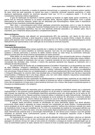 Arlindo Ugulino Netto – CARDIOLOGIA – MEDICINA P6 – 2010.1
155
grau e a localização da hipertrofia, a medida do gradiente intraventricular e a presença do movimento anterior sistólico
da valva mitral que está associada na maioria dos casos a hipertrofia ventricular esquerda assimétrica. A razão
espessura septo/parede posterior do ventrículo esquerdo maior que 1,3-1,5 e a espessura septal > 15 mm são
consideradas importantes critérios diagnósticos.
O grau de distribuição da hipertrofia é variável, podendo se localizar na região septal, apical, concêntrica, na
parede livre do ventrículo esquerdo ou na parede ventricular direita. Algumas regiões hipertróficas, como a parede
ântero-lateral do ventrículo esquerdo, podem não ser detectadas pelo ecocardiograma; nestes casos a ressonância
magnética fornece importante contribuição diagnóstica.
Além disso, o ecocardiograma pode indicar patologias previamente associadas, como é o caso de doenças
valvares que, devido a elas o coração pode responder fisiologicamente com uma dilatação e hipertrofia. Com isso não se
trata de uma miocardiopatia hipertrófica, mas sim uma hipertrofia ventricular associada a um distúrbio valvar. Isso é
importante, pois o tratamento desses pacientes é completamente diferente.
Eletrocardiograma.
O eletrocardiograma está alterado em aproximadamente 80% dos pacientes, com desvio do eixo para a
esquerda, sobrecarga ventricular e atrial esquerda e ondas Q proeminentes na parede inferior e lateral. Na variante
apical, pode aparecer onda T profunda e negativa nas derivações V2 a V4. Os pacientes com eletrocardiograma normal
habitualmente são assintomáticos e sem obstrução da via de saída do ventrículo esquerdo.
TRATAMENTO
Tratamento Medicamentoso.
A indicação medicamentosa nesses pacientes tem o objetivo de retardar a sístole (ampliando a diástole), para
permitir o aumento do volume diastólico no ventrículo esquerdo. Com isso, há uma redução da pressão nos átrios e
capilares e vênulas pulmonares e aumento do débito cardíaco devido ao maior tempo de enchimento ventricular,
aliviando grande parte dos sinais sintomas apresentados por esses pacientes.
Estes efeitos, de uma forma geral, são obtidos com drogas que tem como principal função diminuir a frequência
cardíaca, sendo isto um paradoxo, visto que o débito cardíaco é produto da frêquencia cardíaca pelo volume sistólico,
sendo este uma limitação do tratamento uma vez que, o paciente necessita de uma maior frequência cardíaca para a
manutenção das atividades vitais. Contudo, a maioria dos pacientes apresenta boa resposta ao tratamento com a
utilização de beta-bloqueadores.
Os medicamentos de escolha são os betabloqueadores (Carvedilol e Propanolol) ou os bloqueadores dos canais
de cálcio (Diltiazem, Verapamil e Nefedipina). Eles reduzem o consumo de oxigênio, têm efeitos antiarrítmicos e
previnem o aumento do gradiente intraventricular durante o esforço, melhorando a dispneia, a angina e as palpitações
com pré-síncope. Pode-se iniciar com um betabloqueador e, quando este medicamento não trouxer benefícios, introduzir
o Verapamil (bloqueador do canal de cálcio mais estudado para a miocardiopatia hipertrófica que não leva a taquicardia
compensatória). A Nifedipina não é uma droga utilizada, pois, tem como efeito colateral a taquicardia compensatória,
efeito contrário à intenção do tratamento (reduzir a FC).
Não há evidências de que a associação de betabloqueadores e verapamil sejam superiores ao uso isolado dos
mesmos. A disopiramida é um antiarrítmico que melhora os sintomas por reduzir a gradiente pressórico intraventricular.
Como não há experiência no longo prazo e seus benefícios diminuem com o tempo, esta droga é considerada apenas no
insucesso do betabloqueador e do verapamil.
Tratamento cirúrgico.
Esses procedimentos são reservados para os pacientes que persistem sintomáticos mesmo com o tratamento
medicamentoso e que possuem grande gradiente pressórico na via de saída do ventrículo esquerdo (VE). Além disso,
está indicada nos pacientes com miocardiopatia hipertrófica assimétrica grave com obstrução da via de saída do VE,
refratária ao tratamento clínico. Nesses pacientes é possível realizar a ressecção do septo interventricular, chamada de
cardiomiectomia transvalvar aórtica, provendo uma ampliação da via de saída do VE, eliminando o movimento sistólico
anterior e a regurgitação mitral. Ocorre melhora dos sintomas em cerca de 90% dos pacientes e o procedimento tem
mortalidade de 1% a 3%. Contudo a cardiomiectomia é o procedimento menos utilizados atualmente.
A ablação septal percutânea consiste na alcoolização de ramos perfurantes septais com álcool absoluto,
promovendo infarto septal e regressão da massa muscular com substituição por tecido fibrótico. Consequentemente
ocorre ampliação da via de saída do VE, redução do gradiente pressórico, melhora dos sintomas e redução dos casos
de insuficiência mitral. A taxa de mortalidade é de 1% a 4% e há necessidade de implante de marcapasso definitivo por
bloqueio AV total em 5% a 30% dos casos. Uma das complicações desse procedimento consiste em necrose extensa do
septo interventricular podendo levar a comunicação interventricular. É uma técnica pouco invasiva e que trás grandes
resultados ao paciente, tendo confrontamento quando a utilização de marcapasso específico (muda a diástole
ventricular) para esses casos.
Na implantação do marcapasso, em que há uma grande utilização devido a sua eficácia, coloca-se um eletrodo
no átrio e ventrículo direito e outro no seio coronariano que vai para a veia dorsal do coração. Com isso regula-se a
passagem do estímulo nervoso em cada um dos pontos do miocárdio e consegue-se inverter a despolarização que se
inicia na extremidade superior do septo, fazendo com a mesma se inicie na porção apical. Isso promove uma contração
 