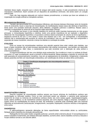 Arlindo Ugulino Netto – CARDIOLOGIA – MEDICINA P6 – 2010.1
156
retardada dessa região, enquanto que a coluna de sangue está sendo expulsa. A este procedimento chama-se de
marcapasso multicâmara. Assim consiste em um dispositivo de assistência ventricular, não sendo assim um coração
artificial total.
Caso não haja resposta adequada em nenhum desses procedimentos, a conduta que deve ser adotada é a
implantação de coração artificial ou transplante cardíaco.
MIOCARDIOPATIAS RESTRITIVAS
Também são denominadas de miocardiopatias infiltrativas, pois diversas doenças infecciosas, tanto do miocárdio
como do endocárdio, levam a esse tipo de miocardiopatia. As manifestações nesses casos são idênticas à hipertrófica,
tendo assim uma cavidade ventricular pequena, átrios dilatados, congestão pulmonar e sistêmica. Nesses casos a
restrição e incapacidade do ventrículo de se expandir estão associadas à fibrose.
As condições que levam a uma redução diastólica do ventrículo estão inseridas basicamente em dois grupos
principais: a miocardiopatia hipertrófica e restritiva, tendo uma grande importância de ser realizado o diagnóstico
diferencial. Na miocardiapatia hipertrófica a musculatura cardíaca estará aumentada de volume de forma significativa –
espessura normal do VE 0,8 a 1,1mm sendo 3 vezes mais espesso que o VD – em contrapartida, a miocardiopatia
restritiva não é caracterizada pelo aumento do volume da musculatura, mas sim, por algum fator que compromete a
expansão da massa miocárdica, reduzindo o tempo da diástole e a contração da sístole.
ETIOLOGIA
Entre as causas da miocardiopatias restritivas uma atenção especial deve estar voltada para diabetes, que
levam a lesão miocárdica não só pelo processo aterosclerótico das artérias coronarianas, mas também por destruição
dos miócitos cardíacos. Além disso, a esclerodermia que está envolvida com a disfunção da valva aórtica e
endomiocardiofibrose.
A endomiocardiofibrose não tem uma etiologia ainda esclarecida. Sua incidência é maior no nordeste do Brasil,
ocupando o 2º lugar mundialmente, sendo a primeira na África equatorial. Nessa patologia a restrição do ventrículo não
está associada ao comprometimento miocárdico, mas sim ao espessamento do endocárdio. Antigamente o tratamento
desses pacientes era feito com decorticação endocárdica, com substituição de ambas as valvas átrios-ventriculares.
MANIFESTAÇÕES CLÍNICAS
Deve-se suspeitar de miocardiopatia restritiva sempre que houver sintomas de insuficiência cardíaca sem
cardiomegalia ou disfunção sistólica. Como os dois ventrículos podem ser afetados, o paciente pode apresentar
predomínio de sinais ou sintomas de insuficiência cardíaca direita, tais como estase jugular, hepatoesplenomegalia,
ascite, edema periférico; ou de insuficiência cardíaca esquerda, tais como dispneia, fadiga e ortopneia. Completam o
quadro clínico as manifestações da doença de base. Na amiloidose o paciente pode manifestar além dos sintomas
referentes ao acometimento cardiovascular, emagrecimento, neuropatia, hepatopatia, síndrome nefrótica e macroglossia,
entre outros.
DIAGNÓSTICO
O eletrocardiograma apresenta alterações de baixa especificidade: extra-sístoles atriais ou ventriculares,
fibrilação atrial e distúrbios da condução atrioventricular.
Radiografia de tórax pode revelar congestão pulmonar, aumento atrial e derrame pleural. O ecocardiograma é o
exame subsidiário fundamental, pois detecta disfunção diastólica, aumento atrial, volume diastólico normal ou reduzido e
função sistólica normal ou com discreto déficit.
 