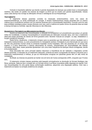 Arlindo Ugulino Netto – CARDIOLOGIA – MEDICINA P6 – 2010.1
157
Contudo é importante salientar que devido à grande diversidade de doenças que podem levar a miocardiopatia
restritiva, não existe um padrão nos exames de imagem ou ECG que se mostre com grande especificidade, nesses
casos cada doença traz consigo as alterações clínicas e radiológicas de sua fisiopatologia.
TRATAMENTO
O tratamento desses pacientes consiste na ressecção endomiocárdica, como nos casos de
endomiocardiofibrose, ou ainda substituição do coração. A terapia medicamentosa nesses pacientes tem os mesmo
critérios que a insuficiência cardíaca com as mesmas diretrizes que a miocardiopatia hipertrófica. Contudo como foi visto
essa entidade nosológica possui causas diversas e por isso, para a melhora do quadro clínico do paciente deve-se tratar
a doença de base ou controlar, seja ela infecciosa ou não infecciosa.
DIAGNÓSTICO E TRATAMENTO DAS MIOCARDIOPATIAS GRAVES
Quanto ao tratamento das miocardiopatias, a utilização do transplante é um procedimento que possui um grande
índice de mortalidade. A doença miocardiopática é caracterizada por disfunção muscular clara, com isso o tratamento
ideal para esses pacientes de citando de forma grosseira seria “devolver músculo ao coração”, ou seja, restabelecer a
função contrátil do miocárdio.
Desta forma, atualmente, o tratamento cirúrgico para os pacientes que não obtiveram nenhum resultado com o
tratamento medicamentoso, ou outro procedimento é o transplante cardíaco. Entretanto é uma intervenção em que cerca
de 10% dos pacientes morrem ainda no ambiente hospitalar (morte hospitalar), 50% dos pacientes em um tempo não
superior a 5 anos desenvolve a doença ateromatosa do enxerto, caracterizados por anormalidades das artérias
coronárias. Além disso, esses pacientes apresentam com uma maior frequência de doenças infecto-contagiosas, devido
à imunodepressão.
Essa discussão tem como principal objetivo descrever a importância de ser realizado o diagnóstico correto
desses pacientes, e indicação de um tratamento adequado, evitando-se assim a progressão da doença a tal ponto que o
tratamento medicamentoso é ineficaz, já que as intervenções cirúrgicas em pacientes graves têm um alto índice de
mortalidade.
No Brasil, as chances do paciente se manter vivo em torno de 5 anos corresponde a 60%, enquanto que 10 anos
40%.
O tratamento cirúrgico desses pacientes está baseado principalmente na devolução do formato fisiológico das
fibras cardíacas. Sabe-se que o coração tem um formato cônico e as fibras musculares estão dispostas em espiral. Com
nas miocardiopatias há uma perda dessa conformação anatômica, adquirindo uma disposição esférica. Com isso o
tratamento se baseia na correção anatômica do coração.
 