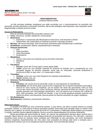 Arlindo Ugulino Netto – CARDIOLOGIA – MEDICINA P6 – 2010.1
158
MED RESUMOS 2013
NETTO, Arlindo Ugulino; ELOY, Yuri Leite.
CARDIOLOGIA _____
PERICARDIOPATIAS
(Professor Marcelo Gentil)
As três principais entidades nosológicas que estão envolvidas com o comprometimento do pericárdio são:
pericardite, derrame pericárdico e pericardite constritiva. São as três patologias mais frequentes e que necessitam serem
diagnosticadas e tratadas de forma correta.
CAUSAS DE PERICARDITES
Entre as principais etiologias das pericardites podemos citar:
 Virais: enterovírus, varicela, hepatite B e mononucleose
 Bacterianas:
 Específicas: é ocasionada pelo Micobacterium tuberculosis, mais frequente no Brasil
 Inespecíficas: são ocasionadas por bactérias que levam a secreção purulenta
 Micoses: são menos frequentes, entre os principais causadores estão histoplasmose e candidíase.
 Parasitárias: toxoplasmose, filariose, esquistossomose e amebíase
 Doenças Autoimunes:
 LES
 Febre reumática
 Artrite Reumatoide
 Escleroderma
 Metabólicas:
 Uremia: mais comum em pacientes que se encontram internados
 Mixedema:
 Gota
 Pós-Infarto:
 Precoce: ocorre até 72 horas após o evento agudo (IAM).
 Tardio: ocorre em uma situação chamada de síndrome de Dressler que é caracterizada por uma
pericardite seguida de derrame moderado, sendo este um transudato, ocorrendo tardiamente à
ocorrência do IAM, ou seja, entre 1 a 3 meses após o infarto.
 Traumática
 Fechado: ocorre com uma maior frequência em acidentes automobilísticos
 Aberto: facadas, tiros, etc.
 Síndrome Pós-Pericardiectomia
 Neoplasias:
 Primárias: são causas raras de pericardite, sendo os mais frequentes os mesoteliomas.
 Secundárias: de uma forma geral, quando se faz o diagnóstico de um derrame pericárdico hemorrágico,
deve-se ter como causas as neoplasias, que na maioria das vezes são secundárias. Entre os mais
comuns são: câncer de pulmão, mama, leucemias, linfomas, sarcomas de Wilms em crianças. Com isso
aqueles pacientes com sintomatologia característica, como dor torácica que é aliviada com a flexão do
tórax, atrito pericárdico, sem história de infecção, e que na família apresenta parentes próximos com
história de câncer como leucemias, deve-se pensar em derrame pericárdico de origem neoplásica.
 Pós-Radioterapia:
 Medicamentos: hidralazina, procainamida, hidantoina
PERICARDITE AGUDA
O coração é envolvido por duas membranas serosas, a mais interna, que adere à parede externa do coração
(pericárdio visceral), e a mais externa e fibrosa (pericárdio parietal). Entre estas duas camadas existe um líquido muito
parecido com o plasma, de volume aproximado de 30-40 ml. A pericardite é a inflamação destes folhetos que envolvem
o coração, existindo diversos agentes biológicos, físicos e químicos desencadeadores do processo inflamatório.
Muitas pericardites são denominadas de “secas” em vista de não apresentarem derrame algum durante toda a
evolução. Alguns tipos de vírus são a causa etiológica deste tipo de pericardite sem derrame. Por outro lado, o derrame
pericárdico pode ocorrer em diversas outras condições sem inflamação do saco pericárdico, tais como insuficiência
cardíaca congestiva, hipoproteinemias, etc. Nos casos mais avançados da doença pode haver a evolução para o
tamponamento cardíaco que é uma situação de extrema gravidade, como será discutido adiante.
 