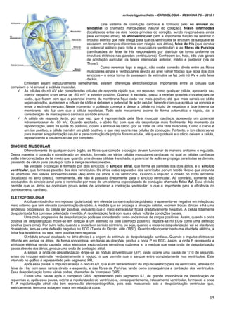 Arlindo Ugulino Netto – CARDIOLOGIA – MEDICINA P6 – 2010.1
15
Este sistema de condução cardíaca é formado pelo nó sinusal ou
sinoatrial (o chamado marca-passo natural do coração), feixes internodais
(localizados entre os dois nodos princiais do coração, sendo responsáveis ainda
pela excitação atrial), nó atrioventricular (tem a importante função de retardar o
impulso elétrico que nele chega para que os ventrículos se encham de sangue e se
esvaziem em tempos diferentes com relação aos átrios), feixe de His (que conduz
o potencial elétrico para toda a musculatura ventricular) e as fibras de Purkinje
(ramificações do feixe de His responsáveis por distribuir de forma uniforme os
impulsos elétricos nas paredes ventriculares). Conhecem-se, hoje, três vias gerais
de condução auricular: os feixes internodais anterior, médio e posterior (via de
Thorel).
Como veremos logo a seguir, não existe conexão direta entre as fibras
musculares atriais e ventriculares devido ao anel valvar fibroso que isola dos dois
sincícios – a única forma de passagem de estímulos se faz pelo nó AV e pelo feixe
de His.
Emboram sejam estruturalmente semelhantes, existem diferenças eletrofisiológicas importantes entre as células que
compõem o nó sinusal e a célula muscular.
 As células do nó AV são consideradas células de resposta rápida que, no repouso, como qualquer célula, apresenta seu
interior negativo (com cerca de -60 mV) e exterior positivo. Quando é excitada, passa a receber grandes concetrações de
sódio, que fazem com que o potencial interno da membrana fique cada vez mais positivo; até que mais canais de sódio
sejam ativados, aumentem o influxo de sódio e debelem o potencial de ação celular, fazendo com que a célula se contraia e
envie o estímulo nervoso. Neste momento, o potássio começa a deixar a célula no intuito de negativar a face interna da
membrana. Isto faz com que a célula repolarize. Todo este mecanismo ocorre de forma automática e rápida, daí a
consideração de marca-passo cardíaco ao nódo sinusal.
 A célula de resposta lenta, por sua vez, que é representada pela fibra muscular cardíaca, apresenta um potencial
intramembranar de -50 mV. Quando excitada, o sódio faz com que ela despolarize mais facilmente. No momento da
repolarização, além da saída do potássio, ocorre a entrada de cálcio (por se tratar de uma fibra muscular). Como o cálcio é
um íon positivo, a célula mantém um platô positivo, o que não ocorre nas células de condução. Portanto, o íon cálcio serve
para manter a repolarização celular e para contração da própria fibra muscular, até que o potássio e o cálcio deixem a célula,
repolarizando a célula muscular por completo.
SINCÍCIO MUSCULAR
Diferentemente de qualquer outro órgão, as fibras que compõe o coração devem funcionar de maneira uniforme e regulada.
Dessa maneira, o coração é considerado um sincício, formado por várias células musculares cardíacas, no qual as células cardíacas
estão interconectadas de tal modo que, quando uma dessas células é excitada, o potencial de ação se propaga para todas as demais,
passando de célula para célula por toda a treliça de interconexões.
Na verdade o coração é formado por dois sincícios: o sincício atrial, que forma as paredes dos dois átrios, e o sincício
ventricular, que forma as paredes dos dois ventrículos. Os átrios estão separados dos ventrículos por um tecido fibroso que circunda
as aberturas das valvas atrioventriculares (AV) entre os átrios e os ventrículos. Quando o impulso é criado no nodo sinoatrial
(localizado no átrio direito), normalmente, ele não é passado diretamente para o sincício ventricular. Ao contrário, somente são
conduzidos do sincício atrial para o ventricular por meio de um sistema especializado de condução chamado feixe AV. Essa divisão
permite que os átrios se contraiam pouco antes de acontecer a contração ventricular, o que é importante para a eficiência do
bombeamento cardíaco.
ELETROFISIOLOGIA
A célula miocárdica em repouso (polarizada) tem elevada concentração de potássio, e apresenta-se negativa em relação ao
meio externo que tem elevada concentração de sódio. À medida que se propaga a ativação celular, ocorrem trocas iônicas e há uma
tendência progressiva da célula ser positiva, enquanto que o meio extracelular ficará gradativamente negativo. A célula totalmente
despolarizada fica com sua polaridade invertida. A repolarização fará com que a célula volte às condições basais.
Uma onda progressiva de despolarização pode ser considerada como onda móvel de cargas positivas. Assim, quando a onda
positiva de despolarização move-se em direção a um eletrodo na pele (eletrodo positivo), registra-se no ECG como uma deflexão
positiva (para cima). Por outro lado, quando a onda tiver sentido contrário, ou seja, quando a onda de despolarização vai se afastando
do eletrodo, tem-se uma deflexão negativa no ECG (Teoria do Dipolo; vide OBS
3
). Quando não ocorrer nenhuma atividade elétrica, a
linha fica isoelétrica, ou seja, nem positiva nem negativa.
O nódulo sinusal localizado no átrio direito é a origem do estímulo de despolarização cardíaca. Quando o impulso elétrico se
difunde em ambos os átrios, de forma concêntrica, em todas as direções, produz a onda P no ECG. Assim, a onda P representa a
atividade elétrica sendo captada pelos eletrodos exploradores sensitivos cutâneos e, à medida que essa onda de despolarização
passa através dos átrios, produz uma onda de contração atrial.
A seguir, a onda de despolarização dirige-se ao nódulo atriventricular (AV), onde ocorre uma pausa de 1/10 de segundo,
antes do impulso estimular verdadeiramente o nódulo, o que permite que o sangue entre completamente nos ventrículos. Este
intervalo no gráfico é representado pelo segmento PR.
Após essa pausa, o impulso alcança o nódulo AV, que é um retransmissor do impulso elétrico para os ventrículos, através do
feixe de His, com seus ramos direito e esquerdo, e das fibras de Purkinje, tendo como consequência a contração dos ventrículos.
Essa despolarização forma várias ondas, chamadas de “complexo QRS”.
Existe uma pausa após o complexo QRS, representado pelo segmento ST, de grande importância na identificação de
isquemias e, após essa pausa, ocorre a repolarização do ventrículo e, consequentemente, relaxamento ventricular, formando a onda
T. A repolarização atrial não tem expressão eletrocardiográfica, pois está mascarada sob a despolarização ventricular que,
eletricamente, tem uma voltagem maior em relação à outra.
 