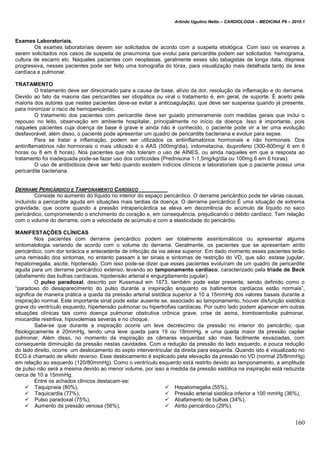 Arlindo Ugulino Netto – CARDIOLOGIA – MEDICINA P6 – 2010.1
160
Exames Laboratoriais.
Os exames laboratoriais devem ser solicitados de acordo com a suspeita etiológica. Com isso os exames a
serem solicitados nos casos de suspeita de pneumonia que evolui para pericardite podem ser solicitados: hemograma,
cultura de escarro etc. Naqueles pacientes com neoplasias, geralmente esses são tabagistas de longa data, dispneia
progressiva, nesses pacientes pode ser feito uma tomografia do tórax, para visualização mais detalhada tanto da área
cardíaca e pulmonar.
TRATAMENTO
O tratamento deve ser direcionado para a causa de base, alívio da dor, resolução da inflamação e do derrame.
Devido ao fato da maioria das pericardites ser idiopática ou viral o tratamento é, em geral, de suporte. É aceito pela
maioria dos autores que nestes pacientes deve-se evitar a anticoagulação, que deve ser suspensa quando já presente,
para minimizar o risco de hemopericárdio.
O tratamento dos pacientes com pericardite deve ser guiado primeiramente com medidas gerais que inclui o
repouso no leito, observação em ambiente hospitalar, principalmente no início da doença. Isso é importante, pois
naqueles pacientes cuja doença de base é grave e ainda não é conhecido, o paciente pode vir a ter uma evolução
desfavorável, além disso, o paciente pode apresentar um quadro de pericardite bacteriana e evoluir para sepse.
Para se tratar a inflamação, podem ser utilizados os antiinflamatórios hormonais e não hormonais. Dos
antiinflamatórios não hormonais o mais utilizado é o AAS (500mg/dia), indometacina, ibuprofeno (300-800mg/ 6 em 6
horas ou 8 em 8 horas). Nos pacientes que não toleram o uso de AINES, ou ainda naqueles em que a resposta ao
tratamento foi inadequada pode-se fazer uso dos corticoides (Prednisona 1-1,5mg/kg/dia ou 100mg 6 em 6 horas).
O uso de antibióticos deve ser feito quando existem indícios clínicos e laboratoriais que o paciente possui uma
pericardite bacteriana.
DERRAME PERICÁRDICO E TAMPONAMENTO CARDÍACO
Consiste no aumento do líquido no interior do espaço pericárdico. O derrame pericárdico pode ter várias causas,
incluindo a pericardite aguda em situações mais tardias da doença. O derrame pericárdico É uma situação de extrema
gravidade, que ocorre quando a pressão intrapericárdica se eleva em decorrência do acúmulo de líquido no saco
pericárdico, comprometendo o enchimento do coração e, em consequência, prejudicando o débito cardíaco. Tem relação
com o volume do derrame, com a velocidade de acúmulo e com a elasticidade do pericárdio.
MANIFESTAÇÕES CLÍNICAS
Nos pacientes com derrame pericárdico podem ser totalmente assintomáticos ou apresentar alguma
sintomatologia variando de acordo com o volume do derrame. Geralmente, os pacientes que se apresentam atrito
pericárdico, com dor torácica e antecedente de infecção da via aérea superior. Em dado momento esses pacientes terão
uma remissão dos sintomas, no entanto passam a ter sinais e sintomas de restrição do VD, que são: estase jugular,
hepatomegalia, ascite, hipotensão. Com isso pode-se dizer que esses pacientes evoluíram de um quadro de pericardite
aguda para um derrame pericárdico extenso, levando ao tamponamento cardíaco, caracterizado pela tríade de Beck
(abafamento das bulhas cardíacas, hipotensão arterial e engurgitamento jugular).
O pulso paradoxal, descrito por Kussmaul em 1873, também pode estar presente, sendo definido como o
“paradoxo do desaparecimento do pulso durante a inspiração enquanto os batimentos cardíacos estão normais”,
significa de maneira prática a queda da pressão arterial sistólica superior a 10 a 15mmHg dos valores basais durante a
inspiração normal. Este importante sinal pode estar ausente se, associado ao tamponamento, houver disfunção sistólica
grave do ventrículo esquerdo, hipertensão pulmonar ou hipertrofias cardíacas. Por outro lado podem aparecer em outras
situações clínicas tais como doença pulmonar obstrutiva crônica grave, crise de asma, tromboembolia pulmonar,
miocardite restritiva, hipovolemias severas e no choque.
Sabe-se que durante a inspiração ocorre um leve decréscimo da pressão no interior do pericárdio, que
fisiologicamente é 20mmHg, tendo uma leve queda para 19 ou 18mmHg, e uma queda maior da pressão capilar
pulmonar. Além disso, no momento da inspiração as câmaras esquerdas são mais facilmente esvaziadas, com
consequente diminuição da pressão nestas cavidades. Com a redução da pressão do lado esquerdo, e pouca redução
do lado direito, ocorre um deslocamento do septo interventricular da direita para esquerda. Quando isto é visualizado no
ECG é chamado de efeito reverso. Esse deslocamento é explicado pela elevação da pressão no VD (normal 25/8mmHg)
em relação ao esquerdo (120/80mmHg). Como o ventrículo esquerdo está restrito devido ao tamponamento, a amplitude
de pulso não será a mesma devido ao menor volume, por isso a medida da pressão sistólica na inspiração está reduzida
cerca de 10 a 15mmHg.
Entre os achados clínicos destacam-se:
 Taquipneia (80%),
 Taquicardia (77%),
 Pulso paradoxal (75%),
 Aumento da pressão venosa (56%),
 Hepatomegalia (55%),
 Pressão arterial sistólica inferior a 100 mmHg (36%),
 Abafamento de bulhas (34%),
 Atrito pericárdico (29%).
 