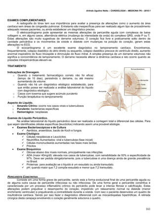 Arlindo Ugulino Netto – CARDIOLOGIA – MEDICINA P6 – 2010.1
161
EXAMES COMPLEMENTARES
A radiografia do tórax tem sua importância para avaliar a presença de alterações como o aumento da área
cardíaca sem áreas de congestão pulmonar. Entretanto são inespecíficas para ser realizado algum tipo de procedimento
adequado nesses pacientes, ou ainda estabelecer um diagnóstico preciso.
O eletrocardiograma pode apresentar as mesmas alterações da pericardite aguda com complexos de baixa
voltagem e, em alguns casos, alternância elétrica (mudança da intensidade da onda) do complexo QRS, onda P ou T.
Estas alterações são muito sugestivas de derrame volumoso. O coração fica livre e praticamente solto dentro da
cavidade pericárdica e os movimentos de sístole e diástole com mudanças na posição do coração, geram estas
alterações no ECG.
O ecocardiograma é um excelente exame diagnóstico no tamponamento cardíaco. Encontramos,
frequentemente, colapso diastólico do átrio direito ou esquerdo, colapso diastólico precoce do ventrículo direito, aumento
anormal inspiratório do fluxo tricúspide e diminuição do fluxo mitral. A simples presença de um derrame volumoso não
significa a concomitância de tamponamento. O derrame necessita alterar a dinâmica cardíaca e isto ocorre quando as
pressões intrapericárdicas elevam-se.
TRATAMENTO
Indicações de Drenagem.
o Quando o tratamento farmacológico correto não foi eficaz
(tempo de 10 dias), persistindo o derrame, ou até mesmo
aumentando de volume.
o Quando não há um diagnóstico etiológico estabelecido, para
que então possa ser realizada a análise laboratorial do líquido
com diagnóstico etiológico.
o Casos com toxemia que sugere acúmulo purulento
o Punção terapêutica no tamponamento
Aspecto do Líquido.
o Amarelo Citrino: ocorre nos casos virais e tuberculosos
o Purulento: bacterianas específicas
o Hemorrágico: neoplasias
Exames do Líquido Pericárdico.
Na análise laboratorial do líquido pericárdico deve ser realizada a contagem total e diferencial das células. Para
que sejam identificadas células específicas (leucócitos) indicando assim uma provável etiologia.
 Exames Bacterioscópicos e de Cultura
 Aeróbios, anaeróbios, bacilo de Koch e fungos
 Exame Citológico
 Células neoplásicas e Leucócitos
 Neutrófilos Aumentados: viral e tuberculose (fase inicial)
 Células mononucleares aumentadas nas fases mais tardias
 Piócitos
 Exame Bioquímico
 Glicose abaixo dos níveis normais, principalmente nas infecções
 ADA (maior 40mg/dl): elevada nos casos de tuberculose, com sensibilidade de 93% e especificidade de
97%. Deve ser pedida obrigatoriamente, pois a tuberculose é uma doença ainda de grande prevalência
no Brasil.
 Proteínas: para avaliação se o líquido é um exsudato ou ainda transudato.
 pH; quando maior que 7,2 compõe exsudato e menor que 7,2 transudato.
PERICARDITE CONSTRITIVA
Consiste em uma forma grave de pericardite, sendo esta a forma evolucional final de uma pericardite aguda ou
de alguma outra causa de pericardite infecciosa ou não infecciosa. De uma forma geral a pericardite constritiva é
caracterizada por um processo inflamatório crônico do pericárdio pode levar a intensa fibrose e calcificação. Estas
alterações podem prejudicar o desempenho do coração, impedindo um relaxamento normal na diástole (menor
enchimento ventricular) e prejudicando a contratilidade durante a sístole. Com isso o paciente desenvolve um quadro de
insuficiência cardíaca. Sendo por isso fazer o diagnóstico diferencial com as miocardiopatias hipertróficas. A retirada
cirúrgica desta carapaça envolvendo o coração geralmente soluciona o quadro.
 
