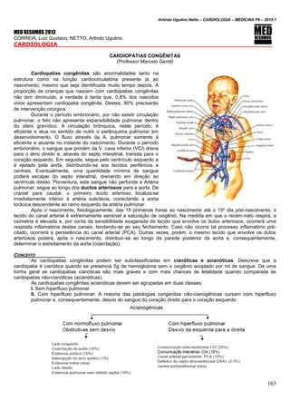 Arlindo Ugulino Netto – CARDIOLOGIA – MEDICINA P6 – 2010.1
163
MED RESUMOS 2013
CORREIA, Luiz Gustavo; NETTO, Arlindo Ugulino.
CARDIOLOGIA _____
CARDIOPATIAS CONGÊNITAS
(Professor Marcelo Gentil)
Cardiopatias congênitas são anormalidades tanto na
estrutura como na função cardiocirculatória presente já ao
nascimento, mesmo que seja identificada muito tempo depois. A
proporção de crianças que nascem com cardiopatias congênitas
não tem diminuído, a verdade é tanta que, 0,8% dos nascidos
vivos apresentam cardiopatia congênita. Destes, 80% precisarão
de intervenção cirúrgica.
Durante o período embrionário, por não existir circulação
pulmonar, o feto não apresenta expansibilidade pulmonar dentro
do útero gravídico. A circulação brônquica, neste período, é
eficiente e atua no sentido de nutrir o parênquima pulmonar em
desenvolvimento. O fluxo através da A. pulmonar somente é
eficiente e atuante no instante do nascimento. Durante o período
embrionário, o sangue que provém da V. cava inferior (VCI) drena
para o átrio direito e, através do septo interatrial, transita para o
coração esquerdo. Em seguida, segue pelo ventrículo esquerdo e
é ejetado pela aorta, distribuindo-se aos tecidos periféricos e
centrais. Eventualmente, uma quantidade mínima de sangue
poderá escapar do septo interatrial, drenando em direção ao
ventrículo direito. Porventura, este sangue não perfunde a Artéria
pulmonar; segue ao longo dos ductos arteriosos para a aorta. De
cranial para caudal, o primeiro ducto arterioso localiza-se
imediatamente inferior à artéria subclávia, conectando a aorta
torácica descendente ao ramo esquerdo da artéria pulmonar.
Após o nascimento, fisiologicamente, das 15 primeiras horas ao nascimento até o 15º dia pós-nascimento, o
tecido do canal arterial é extremamente sensível a saturação de oxigênio. Na medida em que o recém-nato respira, a
oximetria é elevada e, por conta da sensibilidade exagerada do tecido que envolve os dutos arteriosos, ocorrerá uma
resposta inflamatória destes canais, tendendo-se ao seu fechamento. Caso não ocorra tal processo inflamatório pré-
citado, ocorrerá a persistência do canal arterial (PCA). Outras vezes, porém, o mesmo tecido que envolve os dutos
arteriosos poderá, após o nascimento, distribuir-se ao longo da parede posterior da aorta e, consequentemente,
determinar o estreitamento da aorta (coarctação).
CONCEITO
As cardiopatias congênitas podem ser subclassificadas em cianóticas e acianóticas. Descreve que a
cardiopatia é cianótica quando se presencia 5g de hemoglobina sem o oxigênio acoplado por ml de sangue. De uma
forma geral as cardiopatias cianóticas são mais graves e com mais chances de letalidade quando comparada às
cardiopatias não-cianóticas (acianóticas).
As cardiopatias congênitas acianóticas devem ser agrupadas em duas classes:
I. Sem hiperfluxo pulmonar
II. Com hiperfluxo pulmonar: A maioria das patologias congenitas não-cianogênicas cursam com hiperfluxo
pulmonar e, consequentemente, desvio do sangue do coração direito para o coração esquerdo
 