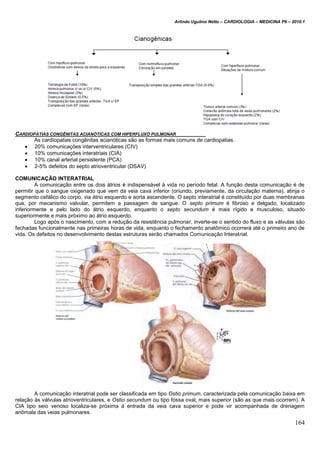 Arlindo Ugulino Netto – CARDIOLOGIA – MEDICINA P6 – 2010.1
164
CARDIOPATIAS CONGÊNITAS ACIANÓTICAS COM HIPERFLUXO PULMONAR
As cardiopatias congênitas acianóticas são as formas mais comuns de cardiopatias.
 20% comunicações interventriculares (CIV)
 10% comunicações interatriais (CIA)
 10% canal arterial persistente (PCA)
 2-5% defeitos do septo atrioventricular (DSAV)
COMUNICAÇÃO INTERATRIAL
A comunicação entre os dois átrios é indispensável à vida no período fetal. A função desta comunicação é de
permitir que o sangue oxigenado que vem da veia cava inferior (oriundo, previamente, da circulação materna), atinja o
segmento cefálico do corpo, via átrio esquerdo e aorta ascendente. O septo interatrial é constituído por duas membranas
que, por mecanismo valvular, permitem a passagem de sangue. O septo primum é fibroso e delgado, localizado
inferiormente e pelo lado do átrio esquerdo, enquanto o septo secundum é mais rígido e musculoso, situado
superiormente e mais próximo ao átrio esquerdo.
Logo após o nascimento, com a redução da resistência pulmonar, inverte-se o sentido do fluxo e as válvulas são
fechadas funcionalmente nas primeiras horas de vida, enquanto o fechamento anatômico ocorrerá até o primeiro ano de
vida. Os defeitos no desenvolvimento destas estruturas serão chamados Comunicação Interatrial.
A comunicação interatrial pode ser classificada em tipo Ostio primum, caracterizada pela comunicação baixa em
relação às válvulas atrioventriculares, e Ostio secundum ou tipo fossa oval, mais superior (são as que mais ocorrem). A
CIA tipo seio venoso localiza-se próxima à entrada da veia cava superior e pode vir acompanhada de drenagem
anômala das veias pulmonares.
 