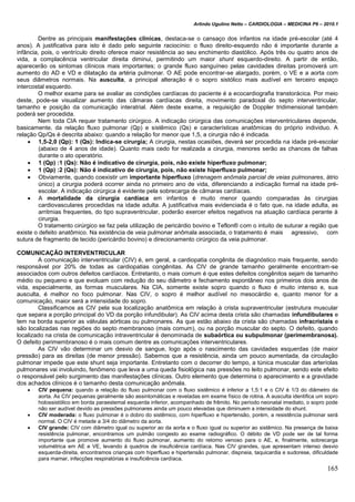 Arlindo Ugulino Netto – CARDIOLOGIA – MEDICINA P6 – 2010.1
165
Dentre as principais manifestações clinicas, destaca-se o cansaço dos infantos na idade pré-escolar (até 4
anos). A justificativa para isto é dado pelo seguinte raciocínio: o fluxo direito-esquerdo não é importante durante a
infância, pois, o ventrículo direito oferece maior resistência ao seu enchimento diastólico. Após três ou quatro anos de
vida, a complacência ventricular direita diminui, permitindo um maior shunt esquerdo-direito. A partir de então,
aparecerão os sintomas clínicos mais importantes; o grande fluxo sanguíneo pelas cavidades direitas promoverá um
aumento do AD e VD e dilatação da artéria pulmonar. O AE pode encontrar-se alargado, porém, o VE e a aorta com
seus diâmetros normais. Na ausculta, a principal alteração é o sopro sistólico mais audível em terceiro espaço
intercostal esquerdo.
O melhor exame para se avaliar as condições cardíacas do paciente é a ecocardiografia transtorácica. Por meio
deste, pode-se visualizar aumento das câmaras cardíacas direita, movimento paradoxal do septo interventricular,
tamanho e posição da comunicação interatrial. Além deste exame, a requisição de Doppler tridimensional também
poderá ser procedida.
Nem toda CIA requer tratamento cirúrgico. A indicação cirúrgica das comunicações interventriculares depende,
basicamente, da relação fluxo pulmonar (Qp) e sistêmico (Qs) e características anatômicas do próprio individuo. A
relação Qp/Qs é descrita abaixo: quando a relação for menor que 1,5, a cirurgia não é indicada.
 1,5-2,0 (Qp): 1 (Qs): Indica-se cirurgia; A cirurgia, nestas ocasiões, deverá ser procedida na idade pré-escolar
(abaixo de 4 anos de idade). Quanto mais cedo for realizada a cirurgia, menores serão as chances de falhas
durante o ato operatório.
 1 (Qp) :1 (Qs): Não é indicativo de cirurgia, pois, não existe hiperfluxo pulmonar;
 1 (Qp) :2 (Qs): Não é indicativo de cirurgia, pois, não existe hiperfluxo pulmonar;
 Obviamente, quando coexistir um importante hiperfluxo (drenagem anômala parcial de veias pulmonares, átrio
único) a cirurgia poderá ocorrer ainda no primeiro ano de vida, diferenciando a indicação formal na idade pré-
escolar. A indicação cirúrgica é evidente pela sobrecarga de câmaras cardíacas.
 A mortalidade da cirurgia cardíaca em infantos é muito menor quando comparadas às cirurgias
cardiovasculares procedidas na idade adulta. A justificativa mais evidenciada é o fato que, na idade adulta, as
arritmias frequentes, do tipo supraventricular, poderão exercer efeitos negativos na atuação cardíaca perante à
cirurgia.
O tratamento cirúrgico se faz pela utilização de pericárdio bovino e Teflon® com o intuito de suturar a região que
existe o defeito anatômico. Na existência de veia pulmonar anômala associada, o tratamento é mais agressivo, com
sutura de fragmento de tecido (pericárdio bovino) e direcionamento cirúrgico da veia pulmonar.
COMUNICAÇÃO INTERVENTRICULAR
A comunicação interventricular (CIV) é, em geral, a cardiopatia congênita de diagnóstico mais frequente, sendo
responsável por 20% de todas as cardiopatias congênitas. As CIV de grande tamanho geralmente encontram-se
associados com outros defeitos cardíacos. Entretanto, o mais comum é que estes defeitos congênitos sejam de tamanho
médio ou pequeno e que evoluam com redução do seu diâmetro e fechamento espontâneo nos primeiros dois anos de
vida, especialmente, as formas musculares. Na CIA, somente existe sopro quando o fluxo é muito intenso e, sua
ausculta, é melhor no foco pulmonar. Nas CIV, o sopro é melhor audível no mesocárdio e, quanto menor for a
comunicação, maior será a intensidade do sopro.
Classificamos as CIV pela sua localização anatômica em relação à crista supraventricular (estrutura muscular
que separa a porção principal do VD da porção infundibular). As CIV acima desta crista são chamadas infundibulares e
tem na borda superior as válvulas aórticas ou pulmonares. As que estão abaixo da crista são chamadas infracristais e
são localizadas nas regiões do septo membranoso (mais comum), ou na porção muscular do septo. O defeito, quando
localizado na crista de comunicação intraventricular é denominada de subaórtica ou subpulmonar (perimembranosa).
O defeito perimembranoso é o mais comum dentre as comunicações interventriculares.
As CIV vão determinar um desvio de sangue, logo após o nascimento das cavidades esquerdas (de maior
pressão) para as direitas (de menor pressão). Sabemos que a resistência, ainda um pouco aumentada, da circulação
pulmonar impede que este shunt seja importante. Entretanto com o decorrer do tempo, a túnica muscular das arteríolas
pulmonares vai involuindo, fenômeno que leva a uma queda fisiológica nas pressões no leito pulmonar, sendo este efeito
o responsável pelo surgimento das manifestações clínicas. Outro elemento que determina o aparecimento e a gravidade
dos achados clínicos é o tamanho desta comunicação anômala.
 CIV pequena: quando a relação do fluxo pulmonar com o fluxo sistêmico é inferior a 1,5:1 e o CIV é 1/3 do diâmetro da
aorta. As CIV pequenas geralmente são assintomáticas e reveladas em exame físico de rotina. A ausculta identifica um sopro
holossistólico em borda paraestemal esquerda inferior, acompanhado de frêmito. No período neonatal imediato, o sopro pode
não ser audível devido as pressões pulmonares ainda um pouco elevadas que diminuem a intensidade do shunt.
 CIV moderada: o fluxo pulmonar é o dobro do sistêmico, com hiperfluxo e hipertensão, porém, a resistência pulmonar será
normal. O CIV é metade a 3/4 do diâmetro da aorta.
 CIV grande: CIV com diâmetro igual ou superior ao da aorta e o fluxo igual ou superior ao sistêmico. Na presença de baixa
resistência pulmonar, encontramos um pulmão congesto ao exame radiográfico. O débito de VD pode ser de tal forma
importante que promove aumento do fluxo pulmonar, aumento do retomo venoso para o AE, e, finalmente, sobrecarga
volumétrica em AE e VE, levando à quadros de insuficiência cardíaca. Nas CIV grandes, que apresentam intenso desvio
esquerda-direita, encontramos crianças com hiperfluxo e hipertensão pulmonar, dispneia, taquicardia e sudorese, dificuldade
para mamar, infecções respiratórias e insuficiência cardíaca.
 