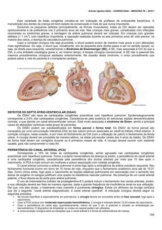 Arlindo Ugulino Netto – CARDIOLOGIA – MEDICINA P6 – 2010.1
166
Esta variedade de lesão congênita constitui-se em indicação de profilaxia de endocardite bacteriana. A
manutenção dos dentes da criança em bom estado de conservação é mais do que nunca importante.
Excluindo os pequenos defeitos (principalmente, as formas musculares), todas as CIV devem ser operadas
oportunamente e de preferência nos 2 primeiros anos de vida. Nas crianças mais graves, complicadas com infecções
recorrentes ou síndromes graves, a cerclagem da artéria pulmonar deverá ser indicada. Em crianças com grandes
defeitos (> 1 cm
3
), com hiperfluxo importante, a operação realizada durante os seis primeiros anos de vida previne, na
maioria dos casos, a doença da vasculatura pulmonar.
Caso a correção cirúrgica não seja procedida, o shunt poderá evoluir de maneira mais grave e com alterações
mais significativas. Ou seja, o shunt que, inicialmente, era da esquerda para direita passa a ser no sentido oposto, ou
seja, da direita para esquerda, caracterizando a Síndrome de Eisenmenger (SE). A SE, mais associada à CIV do que a
CIA, é uma entidade nosológica grave e, ao mesmo tempo, à terapia cirúrgica convencional. A SE não é passível dos
mesmos procedimentos cirúrgicos adotados anteriormente. Na ocasião desta síndrome, o único procedimento que
poderá salvar a vida do paciente é o transplante cardíaco.
DEFEITOS DO SEPTO ÁTRIO-VENTRICULAR (DSAV)
Os DSAV são tipos de cardiopatias congênitas acianóticas com hiperfluxo pulmonar. Epidemiologicamente
corresponde a 2-5% das cardiopatias congênitas. Caracteriza-se pela ausência de estruturas septais atrioventriculares
normais, o que denota um canal atrioventricular comum. Está muito associada à síndrome de Down, sendo a principal
causa de alterações cardíacas neste grupo de pacientes.
Os DSAV podem ser subclassificados em forma parcial e forma total. Os DSAV de forma parcial são
compostos por uma comunicação interatrial (CIA) do tipo ostium primum associada ao cleaft do folheto mitral anterior. A
correção cirúrgica, nesta ocasião, é por meio do fechamento da CIA (com a utilização de patch) e fechamento da fenda
valvar. A cirurgia deverá ser procedida de maneira eletiva, na idade pré-escolar (antes dos 4 anos de idade). Os DSAV
de forma total devem ser corrigidos durante os 6 primeiros meses de vida. A cirurgia deverá ocorrer com bastante
cautela, para não comprometer o nodo AV.
PERSISTÊNCIA DO CANAL ARTERIAL (PCA)
Corresponde a 10% de todas as cardiopatias congênitas, sendo agrupada nas cardiopatias congênitas
acianóticas com hiperfluxo pulmonar. Como a própria nomenclatura da doença já prediz, a persistência do canal arterial
é uma cardiopatia congênita, caracterizada pela persistência dos ductos arteriais por mais que 15 dias após o
nascimento. A PCA é mais comum em mulheres e possui associação com rubéola congênita.
O canal arterial comunica a artéria pulmonar à aorta logo após a emergência da artéria subclávia esquerda. Seu
fechamento funcional ocorre em torno de 15 horas de vida, enquanto que o fechamento anatômico dura até de 15-21
dias. Como vimos antes, logo após o nascimento as trações elásticas pulmonares em associação com o aumento dos
teores de oxigênio no sangue justificam uma queda na resistência vascular pulmonar. Na presença de um canal arterial
patente, o fluxo desvia-se da aorta para artéria pulmonar.
O uso de Indometacina (inibidor da prostaglandina E1) poderá induzir o fechamento dos canais arteriais, porém,
a sua utilização deverá ser feita de maneira rigorosa, dada a grande frequência de insuficiência renal na sua utilização.
Daí que, nos dias atuais, o tratamento mais coerente é puramente cirúrgico. Existe um aforismo da cirurgia cardíaca
que diz o seguinte: “canal arterial diagnosticado, é canal arterial operável”. A indicação cirúrgica deverá seguir os
seguintes preceitos:
 Se houver hiperfluxo e especialmente em prematuros, a cirurgia deverá ser procedida ainda na fase neonatal, logo após o
nascimento;
 Caso a PCA evolua com moderada repercussão hemodinâmica, a cirurgia é indicada dentre 12-24 meses do nascimento;
 Caso a persistência do canal seja, quantitativamente, menor do que 3 cm, é possível a oclusão ou embolização por
hemodinâmica. O dispositivo de Amplatzer ou molas em espiral podem ser utilizados.
 A única exceção cirúrgica seria as situações que o canal arterial é a forma de sobrevivência da criança.
 