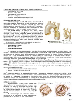 Arlindo Ugulino Netto – CARDIOLOGIA – MEDICINA P6 – 2010.1
167
CARDIOPATIAS CONGÊNITAS ACIANÓTICAS COM NORMOFLUXO PULMONAR
 Coarctação da aorta (10%)
 Estenose aórtica (10%)
 Interrupção do arco aórtico (1%)
 Estenose mitral (rara)
 Estenose pulmonar sem defeito septal (10%)
COARCTAÇÃO DA AORTA
O termo coarctação da Aorta (CA) refere a uma diminuição do
lúmen da artéria aorta descendente, ou seja, estreitamento arterial. A
coarctação da aorta é uma cardiopatia congênita que cursa com
hipofluxo sistêmico abaixo do ponto de estreitamento. A obstrução é
localizada, geralmente, no istmo aórtico, entre a emergência da artéria
subclávia esquerda e o local de inserção do ducto arterioso.
No exame clínico, a palpação dos pulsos arteriais
demonstrará a presença de alterações importantes, do tipo pulso
paradoxal. Ou seja, o pulso das artérias que são originadas acima do
ponto de coarctação da aorta é diferente das que se originam em um
plano mais inferior, as quais podem até mesmo tornar-se ausentes.
Clinicamente, a criança apresentará uma cianose progressiva e
dificuldade respiratória. No exame físico, podemos evidenciar sopro
mesocárdico sisto-diastólico.
De acordo com a relação entre a coarctação da aorta torácica
descendente e o duto arterial, classifica-se em:
 Coarctação Pré-ductal
 Coarctação Ductal
 Coarctação Pós-Ductal
O tratamento da coarctação da aorta é cirúrgico. Existem várias técnicas para sua correção, sendo a mais
simples, a que consiste na abertura cirúrgica do estreitamento e colocação de patch, porém com grandes probabilidades
de reestenose. Ao longo dos anos, vários trabalhos foram realizados no sentido de viabilizar o melhor procedimento
cirúrgico para a CA. O procedimento padrão, até a década de 90, era o que consistia na secção da artéria subclávia e
sua transposição (dobramento) sobre a aorta. A grande problemática deste procedimento é o fato que as crianças com
pouca idade tinham uma dificuldade de restabelecimento do fluxo sanguíneo.
A técnica mais utilizada em todo o mundo é de um brasileiro. Teles Mendonça descreveu uma nova técnica
cirúrgica para correção da coarctação da aorta: disseca-se toda a artéria subclávia e faz a ressecção do estreitamento;
daí, a artéria subclávia é anastomosada no coto proximal da aorta, ou seja, no local exato que se procedeu da
ressecção.
Em resumo, o estudante de Medicina deverá ter em mente os princípios do tratamento da CA e não, por si só, a
técnica cirúrgica a ser implantada:
 Segmento estenosado da aorta deverá ser retirado
 Ampliar a aorta no ponto de coarctação
OBS
1
: Obviamente, a técnica de Teles Mendonça somente é aplicável nas ocasiões de coarctação pré-ductal e ductal,
haja vista que a pós-ductal inviabiliza a anastomose entre a artéria subclávia e aorta, pela própria distância anatômica.
Na ocasião de “Coarctação Pós-Ductal”, o tratamento cirúrgico eletivo é a ressecção do segmento estreitado e
anastomose primária com tecido heterólogo ou autólogo. Outra alternativa para tais ocasiões é a utilização de um tubo
sintético de pericárdio bovino para proceder da derivação extra-anatômica.
ESTENOSE AÓRTICA
Anatomicamente, a valva aórtica contém três
cúspides. Dentre as causas de estenose aórtica, a mais
frequente é a alteração anatômica caracterizada pela
presença de duas cúspides na valva aórtica. Apesar de
ser uma doença congênita, a valva aórtica bicúspide
somente manifesta sintomas na idade adulta, 4ª ou 5ª
década.
A sintomatologia da estenose aórtica é
semelhante ao da coarctação de aorta, especialmente,
pela alteração da pós-carga, ou seja, débito cardíaco.
 