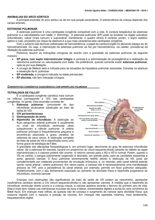 Arlindo Ugulino Netto – CARDIOLOGIA – MEDICINA P6 – 2010.1
168
ANOMALIAS DO ARCO AÓRTICO
A principal anomalia do arco aórtico se dá em sua porção ascendente. A sobrevivência da criança depende dos
canais arteriais.
ESTENOSE PULMONAR
A estenose pulmonar é uma cardiopatia congênita compatível com a vida. A conduta terapêutica da estenose
pulmonar é a valvuloplastia com balão (< 40mmHg). A estenose pulmonar (EP) pode se localizar na região subvalvar
(infundibular), valvar (mais comum) e supravalvar. Geralmente, o quadro clínico é variável, porém, o sopro sistólico
ejetivo e rude, procedido por clique de abertura é a que mais caracteriza esta cardiopatia congênita.
Com o advento das técnicas sofisticadas de hemodinâmica, o papel do cardiocirurgião foi alocando espaço ao do
hemodinamicista. Ou seja, a intervenção da estenose pulmonar se faz por hemodinâmica: via cateter, procede-se da
dilatação da estenose pulmonar.
Podemos resumir as indicações cirúrgicas de acordo com a gravidade da estenose pulmonar da seguinte
maneira:
 EP grave, com septo interventricular íntegro a conduta é a administração de prostaglandina e realização da
valvotomia pulmonar ou valvuloplastia com balão. De preferência, quando somente existir estenose pulmonar,
opta-se por sua dilatação.
 A cirurgia de Blalock será a indicada para as situações de hipoplasia pulmonar associada. Consiste na abertura
e ressecção da A. pulmonar
 EP moderada, a cirurgia é indicada na idade pré-escolar;
 EP discreta, não tem indicação cirúrgica.
CARDIOPATIAS CONGÊNITAS CIANOGÊNICAS COM HIPERFLUXO PULMONAR
TETRALOGIA DE FALLOT
É a cardiopatia congênita cianótica mais comum
na infância (corresponde a 10% das cardiopatias
congênitas, no geral). Esta anomalia consiste de:
1. Estenose pulmonar, comumente do tipo
infundíbulo anulovalvar (obstrução ao trato de
saída do VD)
2. CIV perimembranosa
3. Dextroposição da aorta
4. Hipertrofia do infundíbulo: A obstrução ao
fluxo sanguíneo arterial pulmonar é usualmente
no nível do infundíbulo ventricular (área
subpulmonar) e válvula pulmonar. A artéria
pulmonar principal é frequentemente pequena e
encontra-se associada a graus variados de
estenose de seus ramos. A obstrução completa
do trato de saída de VD é classificada como uma
forma grave de tetralogia de Fallot.
A gravidade das alterações fisiopatológicas é, em primeiro lugar, decorrente do grau de estenose infundibular
valvar. Se a estenose for discreta, haverá um predomínio do shunt esquerdo-direito (através do defeito do septo
interventricular) e a cianose poderá não ocorrer. O retorno venoso para o AD e VD é normal. Porém, quando o
VD se contrai, o sangue pobremente oxigenado é desviado, em grande parte, para as cavidades esquerdas e
aorta, gerando cianose. O fluxo pulmonar extremamente restrito devido à obstrução de VD, pode ser
complementado por colaterais provenientes da circulação brônquica, e, no neonato, pelo canal arterial patente
(aorta- canal arterial - artéria pulmonar). Em vários casos, a cianose não é necessariamente uma manifestação
precoce da T4F, pois a persistência do canal arterial, por exemplo, permite um fluxo pulmonar adequado.
Posteriormente, com o seu fechamento associado ao aumento da atividade física e hipertrofia progressiva do
infundíbulo, ocorrerá cianose.
Crianças com obstruções não significativas do trato de saída de VD podem ao nascimento, apresentar
insuficiência cardíaca devido a CIV (shunt esquerda-direita) e não apresentar cianose. A medida que a hipertrofia do
infundíbulo ventricular direito ocorre e a criança cresce, a cianose aparece durante o término do primeiro ano de vida.
Esta é mais bem notada nas membranas mucosas da boca e lábios, extremidades digitais e ponta do nariz (síndrome do
Bebê Azul). Em crianças mais velhas, as queixas são de cansaço e surgimento de cianose após atividade física, que
costuma regredir com o repouso e posição de cócoras. Em crianças não operadas notamos, mais tardiamente,
baqueteamento digital.
 