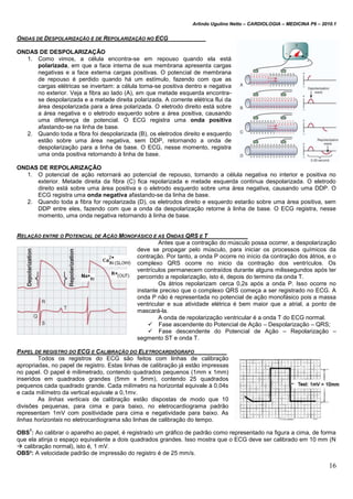 Arlindo Ugulino Netto – CARDIOLOGIA – MEDICINA P6 – 2010.1
16
ONDAS DE DESPOLARIZAÇÃO E DE REPOLARIZAÇÃO NO ECG
ONDAS DE DESPOLARIZAÇÃO
1. Como vimos, a célula encontra-se em repouso quando ela está
polarizada, em que a face interna de sua membrana apresenta cargas
negativas e a face externa cargas positivas. O potencial de membrana
de repouso é perdido quando há um estímulo, fazendo com que as
cargas elétricas se invertam: a célula torna-se positiva dentro e negativa
no exterior. Veja a fibra ao lado (A), em que metade esquerda encontra-
se despolarizada e a metade direita polarizada. A corrente elétrica flui da
área despolarizada para a área polarizada. O eletrodo direito está sobre
a área negativa e o eletrodo esquerdo sobre a área positiva, causando
uma diferença de potencial. O ECG registra uma onda positiva
afastando-se na linha de base.
2. Quando toda a fibra foi despolarizada (B), os eletrodos direito e esquerdo
estão sobre uma área negativa, sem DDP, retornando a onda de
despolarização para a linha de base. O ECG, nesse momento, registra
uma onda positiva retornando à linha de base.
ONDAS DE REPOLARIZAÇÃO
1. O potencial de ação retornará ao potencial de repouso, tornando a célula negativa no interior e positiva no
exterior. Metade direita da fibra (C) fica repolarizada e metade esquerda continua despolarizada. O eletrodo
direito está sobre uma área positiva e o eletrodo esquerdo sobre uma área negativa, causando uma DDP. O
ECG registra uma onda negativa afastando-se da linha de base.
2. Quando toda a fibra for repolarizada (D), os eletrodos direito e esquerdo estarão sobre uma área positiva, sem
DDP entre eles, fazendo com que a onda da despolarização retorne à linha de base. O ECG registra, nesse
momento, uma onda negativa retornando à linha de base.
RELAÇÃO ENTRE O POTENCIAL DE AÇÃO MONOFÁSICO E AS ONDAS QRS E T
Antes que a contração do músculo possa ocorrer, a despolarização
deve se propagar pelo músculo, para iniciar os processos químicos da
contração. Por tanto, a onda P ocorre no início da contração dos átrios, e o
complexo QRS ocorre no inicio da contração dos ventrículos. Os
ventrículos permanecem contraídos durante alguns milissegundos após ter
percorrido a repolarização, isto é, depois do termino da onda T.
Os átrios repolarizam cerca 0,2s após a onda P. Isso ocorre no
instante preciso que o complexo QRS começa a ser registrado no ECG. A
onda P não é representada no potencial de ação monofásico pois a massa
ventricular e sua atividade elétrica é bem maior que a atrial, a ponto de
mascará-la.
A onda de repolarização ventricular é a onda T do ECG normal.
 Fase ascendente do Potencial de Ação – Despolarização – QRS;
 Fase descendente do Potencial de Ação – Repolarização –
segmento ST e onda T.
PAPEL DE REGISTRO DO ECG E CALIBRAÇÃO DO ELETROCARDIÓGRAFO
Todos os registros do ECG são feitos com linhas de calibração
apropriadas, no papel de registro. Estas linhas de calibração já estão impressas
no papel. O papel é milimetrado, contendo quadrados pequenos (1mm x 1mm)
inseridos em quadrados grandes (5mm x 5mm), contendo 25 quadrados
pequenos cada quadrado grande. Cada milímetro na horizontal equivale à 0,04s
e cada milímetro da vertical equivale a 0,1mv.
As linhas verticais de calibração estão dispostas de modo que 10
divisões pequenas, para cima e para baixo, no eletrocardiograma padrão
representam 1mV com positividade para cima e negatividade para baixo. As
linhas horizontais no eletrocardiograma são linhas de calibração do tempo.
OBS
1
: Ao calibrar o aparelho ao papel, é registrado um gráfico de padrão como representado na figura a cima, de forma
que ela atinja o espaço equivalente a dois quadrados grandes. Isso mostra que o ECG deve ser calibrado em 10 mm (N
 calibração normal), isto é, 1 mV.
OBS²: A velocidade padrão de impressão do registro é de 25 mm/s.
 