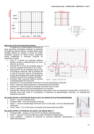 Arlindo Ugulino Netto – CARDIOLOGIA – MEDICINA P6 – 2010.1
17
REGISTROS DO ELETROCARDIOGRAMA NORMAL
À medida que o impulso elétrico se difunde ao
longo das fibras musculares cardíacas, os eletrodos
de superfície cutânea realizam o registro gráfico desta
atividade elétrica do coração na forma de ondas,
complexos (conjunto de várias ondas), segmentos
(linhas isoelétricas) e intervalos (conjunto de
segmentos e ondas).
 Onda P: é devida aos potenciais elétricos
gerados durante a despolarização dos átrios
antes de se contrair.
 Intervalo PR: do início da contração atrial ao
início da contração ventricular (0,12 a 0,20s).
 Segmento PR: fim da contração atrial ao início
da contração ventricular. Não se estende até
a onda R, mas até a onda Q. Convencionou-
se esta denominação pela simples questão da
existência da onda R em qualquer derivação.
 Complexo QRS: potenciais elétricos gerados
na despolarização dos ventrículos.
 Segmento ST: fim da contração ventricular ao início da repolarização ventricular.
 Onda T: potenciais elétricos gerados na repolarização dos ventrículos.
 Intervalo QT: mesma duração da contração ventricular (0,30 a 0,46s).
 Onda U: presente em casos de hipopotassemia, por exemplo.
 Intervalo RR: intervalo entre duas contrações ventriculares. Pode ser chamado de intervalo RR ou Ciclo RR. É o
intervalo entre duas ondas R. Corresponde à frequência de despolarização ventricular, ou simplesmente
frequência ventricular.
RELAÇÃO ENTRE A CONTRAÇÃO MUSCULAR E AS ONDAS DO ELETROCARDIOGRAMA
 Onda P – início da contração atrial.
 Complexo QRS – início da contração ventricular
 Onda T – onda de repolarização ventricular (0,20 a 0,35s após o início da despolarização
ventricular).
 Onda T atrial – 0,15 a 0,20s após a contração atrial (obscurecida pelo QRS).
RELAÇÃO ENTRE O POTENCIAL DE AÇÃO E AS ONDAS QRS E T
 Complexo QRS – aparece no início do PA monofásico (despolarização).
 Onda T – aparece no final do potencial de ação monofásico (repolarização).
 Linha isoelétrica – ausência de potencial no ventrículo totalmente despolarizado e
totalmente polarizado.
 