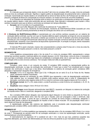Arlindo Ugulino Netto – CARDIOLOGIA – MEDICINA P6 – 2010.1
19
INTERVALO PR
É o intervalo que corresponde desde o início da onda P até início do complexo QRS, ou seja, início da contração
atrial ao início da contração ventricular. Significa o registro gráfico da despolarização de praticamente todo o sistema de
condução: transmissão do impulso desde o nó sinoatrial até os ramos do feixe de His e de Purkinje (por se tratar de um
pequeno contigente de fibras em comparação ao músculo cardíaco, se mostra na forma de uma linha isoelétrica).
É um indicativo da velocidade de condução entre os átrios e os ventrículos e corresponde ao tempo de condução
do impulso elétrico desde o nódo atrio-ventricular até aos ventrículos. Este intervalo é necessário para manter o ritmo
cardíaco necessário para que os átrios e ventrículos se contraiam em tempos diferentes.
 Duração: de 0,12 a 0,20s (3 a 5 quadradinhos).
o Maior que 0,20s: Bloqueio atrio ventricular de estímulo de 1º grau (BAV 1º)
o Menor que 0,12s: Síndrome de Pré-excitação; Síndrome de Wolf-Parkinson-White (causada por uma
fibra que conecta previamente as fibras de condução dos átrios com os ventriculos).
A Síndrome de Wolff-Parkinson-White é caracterizada por uma arritmia cardíaca causada por um sistema de
condução elétrico anômalo, que faz com que os impulsos elétricos sejam conduzidos ao longo de uma via acessória
das aurículas até os ventrículos, diminuindo o retardo que ocorreria no nó AV. É tambem uma forma de taquicardia,
formada por uma condução atrioventricular adicional que impede condução normal do estímulo do átrio até o nódulo
atrioventricular, causando o que chamamos de taquicardia supraventricular. A correção é cirúrgica, sendo necessária
a ablação deste segmento acessório.
O intervalo PR é assim chamado, mesmo não compreendendo a própria onda R (mas sim o início da onda Q),
pois nem todas as derivações possuem a onda Q, mas todas possuem a onda R.
SEGMENTO PR
Linha isoelétrica correspondente entre o fim da onda P e o início do complexo QRS, representando o atraso
normal que acontece quando o estímulo elétrico do coração alcança o nó AV. Este atraso, como já vimos, é necessário
para que haja a contração ventricular logo depois de completada a contração atrial, isto é: para que haja uma harmonia
de contração entre os dois sincícios cardíacos. Tem duração média de 0,08s (2 quadradinhos).
COMPLEXO QRS
Complexo, como vimos, é um conjunto de ondas. O complexo QRS consiste na representação gráfica da
despolarização ventricular, ou seja, da contração dos ventrículos. É maior que a onda P em amplitude pois a massa
muscular dos ventrículos é maior que a dos átrios. Anormalidades no sistema de condução geram complexos QRS
alargados e representam situações de emergência.
 Duração: 0,10 a 0,12 segundos. Maior que 0,12s  Bloqueio de um ramo D ou E do Feixe de His. Nestes
casos, apresenta entalhes importantes.
 Polaridade: depende da orientação do vetor SÂQRS (que representa o vetor de despolarização ventricular).
Vale salientar que, no complexo QRS, a primeira onda positiva sempre será a onda R, independente da
derivação; a primeira onda negativa antes do R é a onda Q; a primeira onda negativa depois de R é a onda S.
 Morfologia normal: de V1 a V6, nesta ondem, a onda R aumenta e a onda S diminui em amplitude (r, rS, rS’, Q,
qR, qRs).
 Amplitude: baixa voltagem: 5mm; R+S em V2 ≤ 9mm.
A doença de Chagas causa bloqueio atrioventricular total (BAVT), causando um bloqueio no sistema de condução
do impulso entre o átrio e o ventrículo, alargando o complexo QRS.
Se o complexo QRS estiver alargado, isso representa algum bloqueio no ramo direto ou esquerdo do Feixe de
His, ou a prórpia ausência desse ramo. Isso faz com que o impulso, para ser propagado a todo o ventrículo, seja
passado de célula em célula, a ponto de que o ventrículo se contraia de forma errada e ineficiente, alargando o
complexo QRS devido a demora de propagação do impulso a toda a massa muscular. 5% da população nasce com o
ramo direito do Feixe de His bloqueado.
A repolarização auricular não costuma ser registrada, pois é encoberta pela despolarização ventricular
(registrada pelo complexo QRS), evento elétrico concomitante e mais potente.
SEGMENTO ST
O segmento ST é a linha isoelétrica que representa o intervalo entre o fim do complexo QRS (Ponto J) e o início
da onda T. Corresponde ao período entre fim da contração ventricular e o início da repolarização ventricular, sendo
representada por uma linha isoelétrica.
O desnivelamento do segmento ST é aceitável em até 1 mm; mais do que isso, podemos suspeitar das
seguintes alterações, que devem ser diferenciadas por meio da clínica do paciente ou por marcadores bioquímicos.
 