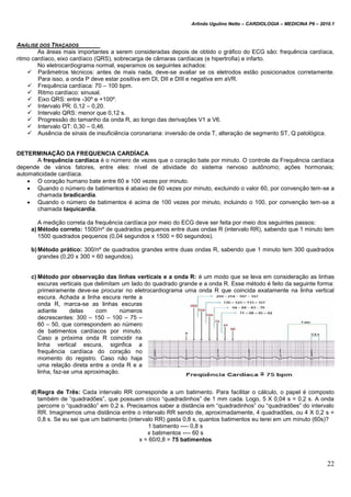 Arlindo Ugulino Netto – CARDIOLOGIA – MEDICINA P6 – 2010.1
22
ANÁLISE DOS TRAÇADOS
As áreas mais importantes a serem consideradas depois de obtido o gráfico do ECG são: frequência cardíaca,
ritmo cardíaco, eixo cardíaco (QRS), sobrecarga de câmaras cardíacas (e hipertrofia) e infarto.
No eletrocardiograma normal, esperamos os seguintes achados:
 Parâmetros técnicos: antes de mais nada, deve-se avaliar se os eletrodos estão posicionados corretamente.
Para isso, a onda P deve estar positiva em DI, DII e DIII e negativa em aVR.
 Frequência cardíaca: 70 – 100 bpm.
 Ritmo cardíaco: sinusal.
 Eixo QRS: entre -30º e +100º.
 Intervalo PR: 0,12 – 0,20.
 Intervalo QRS: menor que 0,12 s.
 Progressão do tamanho da onda R, ao longo das derivações V1 a V6.
 Intervalo QT: 0,30 – 0,46.
 Ausência de sinais de insuficiência coronariana: inversão de onda T, alteração de segmento ST, Q patológica.
DETERMINAÇÃO DA FREQUENCIA CARDÍACA
A frequência cardíaca é o número de vezes que o coração bate por minuto. O controle da Frequência cardíaca
depende de vários fatores, entre eles: nível de atividade do sistema nervoso autônomo; ações hormonais;
automaticidade cardíaca.
 O coração humano bate entre 60 e 100 vezes por minuto.
 Quando o número de batimentos é abaixo de 60 vezes por minuto, excluindo o valor 60, por convenção tem-se a
chamada bradicardia.
 Quando o número de batimentos é acima de 100 vezes por minuto, incluindo o 100, por convenção tem-se a
chamada taquicardia.
A medição correta da frequência cardíaca por meio do ECG deve ser feita por meio dos seguintes passos:
a) Método correto: 1500/nº de quadrados pequenos entre duas ondas R (intervalo RR), sabendo que 1 minuto tem
1500 quadrados pequenos (0,04 segundos x 1500 = 60 segundos).
b)Método prático: 300/nº de quadrados grandes entre duas ondas R, sabendo que 1 minuto tem 300 quadrados
grandes (0,20 x 300 = 60 segundos).
c) Método por observação das linhas verticais e a onda R: é um modo que se leva em consideração as linhas
escuras verticais que delimitam um lado do quadrado grande e a onda R. Esse método é feito da seguinte forma:
primeiramente deve-se procurar no eletrocardiograma uma onda R que coincida exatamente na linha vertical
escura. Achada a linha escura rente a
onda R, marca-se as linhas escuras
adiante delas com números
decrescentes: 300 – 150 – 100 – 75 –
60 – 50, que correspondem ao número
de batimentos cardíacos por minuto.
Caso a próxima onda R coincidir na
linha vertical escura, siginfica a
frequência cardíaca do coração no
momento do registro. Caso não haja
uma relação direta entre a onda R e a
linha, faz-se uma aproximação.
d)Regra de Três: Cada intervalo RR corresponde a um batimento. Para facilitar o cálculo, o papel é composto
também de “quadradões”, que possuem cinco “quadradinhos” de 1 mm cada. Logo, 5 X 0,04 s = 0,2 s. A onda
percorre o “quadradão” em 0,2 s. Precisamos saber a distância em “quadradinhos” ou “quadradões” do intervalo
RR. Imaginemos uma distância entre o intervalo RR sendo de, aproximadamente, 4 quadradões, ou 4 X 0,2 s =
0,8 s. Se eu sei que um batimento (intervalo RR) gasta 0,8 s, quantos batimentos eu terei em um minuto (60s)?
1 batimento ---- 0,8 s
x batimentos ---- 60 s
x = 60/0,8 = 75 batimentos
 