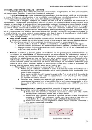 Arlindo Ugulino Netto – CARDIOLOGIA – MEDICINA P6 – 2010.1
23
DETERMINAÇÃO DO RITMO CARDÍACO – ARRITMIAS
A determinação do ritmo cardíaco é fundamental para avaliar se a ativação elétrica das fibras cardíacas se faz
de maneira rítmica, harmônica, ou se acontece na forma de uma arritmia.
O termo arritmia cardíaca define uma situação caracterizada por uma alteração na frequência, na regularidade
e no local de origem do estímulo elétrico ou por um distúrbio na condução deste estímulo (seja ao longo do átrio, dos
ventrículos ou entre ambos). Qualquer uma destas alterações é responsável por causar arritmias.
Sabe-se que, o coração é composto por unidades celulares que têm a propriedade da excitabilidade. O
responsável por comandar todo o funcionamento elétrico do coração é o nó sinoatrial. Contudo, quando há falhas nesta
ativação ou na condução do estímulo elétrico (feita pelas células cardíacas), imediatamente, outros focos de ativação
surgem na sequência. A origem destes focos segue, logicamente, a sequência do que viria a ser o sentido de condução
do estímulo elétrico: primeiramente se formam focos ectópicos atriais, focos funcionais e, finalmente, focos ventriculares.
Para a determinação do ritmo cardíaco, é fundamental a observação da onda P. Ela define se o ritmo é sinusal
ou se é consequente a focos ectópicos. Além disso, deve-se medir sempre o intervalo PR e o complexo QRS. Apesar de
o nódulo sinoatrial ser o marca-passo do coração, qualquer outra área do sistema de condução ou do miocárdio pode
assumir o comando, temporariamente ou definitivamente, provocando arritmias.
De um modo geral, temos:
 Ritmo sinusal (regular): caracteriza-se pela existência de uma sequência ritmada de ciclos cardíacos entre 60
e 100 bpm. Isto significa que, no ritmo cardíaco normal, há uma constante distância entre ondas semelhantes.
Para determinar se realmente o ritmo cardíaco é sinusal, devemos seguir os passos logo adiante:
1. Avaliar a existência da onda P: esta deve ser arredondada e com frequência de registro regular.
2. Avaliar a existência do complexo QRS: estes devem ser normais, estreitos e com frequência regular.
3. Avaliar a existência de uma correlação entre onda P e complexo QRS de 1:1, isto é: deve haver uma
onda P para cada complexo QRS.
 Arritmias: as arritmias, já definidas, podem ser classificadas em dois grandes grupos: as bradiarritmias e as
taquiarritmias. As bradiarritmias são arritmias cardíacas que se caracterizam por uma tendência a reduzir a
frequência cardíaca. São comumente causadas por doenças do nó sinoatrial e pelas doenças do nó átrio-
ventricular. As taquiarritmias, por sua vez, fazem com que o coração experimente uma frequência maior.
Podem ser divididas em taquiarritmias supraventriculares (produzidas por distúrbios acima dos ventrículos e do
nó átrio-ventricular; podem ser subdivididas em atriais e átrio-nodais) e em taquiarritmias ventriculares (cuja
origem se dá no próprio ventrículo, obtendo um ritmo um pouco mais lento). Quanto as subdivisões das
arritmias, podemos destacar quatro grandes grupos que, em resumo, são:
o Ritmo variável: arritmia sinusal, marca-passo migratório e fibrilação atrial.
 Arritmia sinusal: verifica-se a existência de ondas P idênticas no traçado, demonstrado que o
início do foco é no átrio, precisamente no nódulo sinusal, porém em ritmos diferenciados. Pode
indicar doença coronariana.
 Marca-passo migratório (errante): caracteriza-se por ondas P de forma variável, demonstrando
que o início do foco é no átrio, porém não precisamente no nódulo sinusal. É um ritmo causado
por diferentes posições do comando.
 Fibrilação atrial: apresenta um desenho todo “arrepiado”, cheio de ondas P minúsculas,
causadas pela descarga de focos atriais múltiplos. Não há um impulso que despolarize os átrios
de maneira completa, e somente por acaso de um impulso atravessa o nódulo AV e de forma
arrítmica.
o Batimentos suplementares e pausas: extrassístole, batimentos de escape e parada sinusal.
 Extrassístole: é uma estimulação prematura, proveniente de um foco ectópico. Pode ser:
e) Extrassístole atrial: estimulação prematura, proveniente de um foco atrial (não o nódulo
sinusal). Produz uma onda P anormal antes do tempo previsto.
f) Extrassístole nodal (juncional): estimulação prematura, que se origina de uma descarga
ectópica no nódulo AV, de modo que o impulso caminha normalmente para baixo nos
ramos do feixe de His (não apresenta onda P e o QRS é idêntico aos demais).
g) Extrassístole ventricular (ESV): origina-se de um foco ectópico ventricular, sem onda P e
com um QRS diferenciado (aberrante).
 