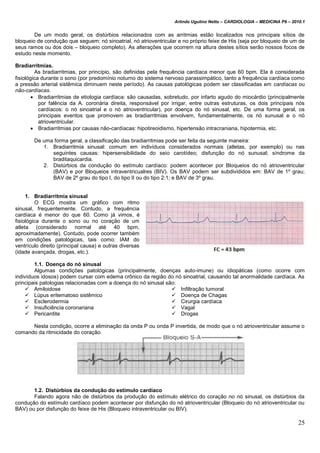 Arlindo Ugulino Netto – CARDIOLOGIA – MEDICINA P6 – 2010.1
25
De um modo geral, os distúrbios relacionados com as arritmias estão localizados nos principais sítios de
bloqueio de condução que seguem: nó sinoatrial, nó atrioventricular e no próprio feixe de His (seja por bloqueio de um de
seus ramos ou dos dois – bloqueio completo). As alterações que ocorrem na altura destes sítios serão nossos focos de
estudo neste momento.
Bradiarritmias.
As bradiarritmias, por princípio, são definidas pela frequência cardíaca menor que 60 bpm. Ela é considerada
fisiológica durante o sono (por predomínio noturno do sistema nervoso parassimpático, tanto a frequência cardíaca como
a pressão arterial sistêmica diminuem neste período). As causas patológicas podem ser classificadas em cardíacas ou
não-cardíacas.
 Bradiarritmias de etiologia cardíaca: são causadas, sobretudo, por infarto agudo do miocárdio (principalmente
por falência da A. coronária direita, responsável por irrigar, entre outras estruturas, os dois principais nós
cardíacos: o nó sinoatrial e o nó atrioventricular), por doença do nó sinusal, etc. De uma forma geral, os
principais eventos que promovem as bradiarritmias envolvem, fundamentalmente, os nó sunusal e o nó
atrioventricular.
 Bradiarritmias por causas não-cardíacas: hipotireoidismo, hipertensão intracraniana, hipotermia, etc.
De uma forma geral, a classificação das bradiarritmias pode ser feita da seguinte maneira:
1. Bradiarritmia sinusal: comum em indivíduos considerados normais (atletas, por exemplo) ou nas
seguintes causas: hipersensibilidade do seio carotídeo; disfunção do nó sunusal; síndrome da
braditaquicardia.
2. Distúrbios da condução do estímulo cardíaco: podem acontecer por Bloqueios do nó atrioventricular
(BAV) e por Bloqueios intraventricualres (BIV). Os BAV podem ser subdivididos em: BAV de 1º grau;
BAV de 2º grau do tipo I, do tipo II ou do tipo 2:1; e BAV de 3º grau.
1. Bradiarritmia sinusal
O ECG mostra um gráfico com ritmo
sinusal, frequentemente. Contudo, a frequência
cardíaca é menor do que 60. Como já vimos, é
fisiológica durante o sono ou no coração de um
atleta (considerado normal até 40 bpm,
aproximadamente). Contudo, pode ocorrer também
em condições patológicas, tais como: IAM do
ventrículo direito (principal causa) e outras diversas
(idade avançada, drogas, etc.).
1.1. Doença do nó sinusal
Algumas condições patológicas (principalmente, doenças auto-imune) ou idiopáticas (como ocorre com
indivíduos idosos) podem cursar com edema crônico da região do nó sinoatrial, causando tal anormalidade cardíaca. As
principais patologias relacionadas com a doença do nó sinusal são:
 Amiloidose
 Lúpus eritematoso sistêmico
 Esclerodermia
 Insuficiência coronariana
 Pericardite
 Infiltração tumoral
 Doença de Chagas
 Cirurgia cardíaca
 Vagal
 Drogas
Nesta condição, ocorre a eliminação da onda P ou onda P invertida, de modo que o nó atrioventricular assume o
comando da ritmicidade do coração.
1.2. Distúrbios da condução do estímulo cardíaco
Falando agora não de distúrbios da produção do estímulo elétrico do coração no nó sinusal, os distúrbios da
condução do estímulo cardíaco podem acontecer por disfunção do nó atrioventricular (Bloqueio do nó atrioventricular ou
BAV) ou por disfunção do feixe de His (Bloqueio intraventricular ou BIV).
 