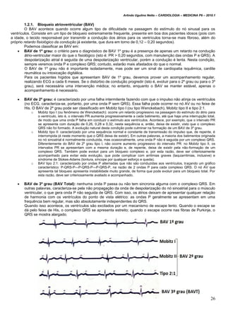 Arlindo Ugulino Netto – CARDIOLOGIA – MEDICINA P6 – 2010.1
26
1.2.1. Bloqueio atrioventricular (BAV)
O BAV acontece quando ocorre algum tipo de dificuldade na passagem do estímulo do nó sinusal para os
ventrículos. Consiste em um tipo de bloqueio extremamente frequente, presente em boa dos pacientes idosos (pois com
a idade, o tecido responsável por transmitir a condução dos átrios para os ventrículos torna-se mais fibroso, além do
próprio retardo fisiológico da condução já existente, que dura em torno de 0,12 – 0,20 segundos).
Podemos classificar as BAV em:
 BAV de 1º grau: o critério para o diagnóstico de BAV 1º grau é a presença de apenas um retardo na condução
átrio-ventricular maior do que o fisiológico (isto é: PR > 0,20 segundos, com manutenção das ondas P e QRS). A
despolarização atrial é seguida de uma despolarização ventricular, porém a condução é lenta. Nesta condição,
sempre veremos onda P e complexo QRS; contudo, estarão mais afastados do que o normal.
O BAV de 1º grau não é importante isoladamente, mas pode ser um sinal de cardiopatia isquêmica, cardite
reumática ou intoxicação digitálica.
Para os pacientes hígidos que apresentam BAV de 1º grau, devemos prover um acompanhamento regular,
realizando ECG a cada 6 meses. Se o distúrbio de condução progredir (isto é, evoluir para o 2º grau ou para o 3º
grau), será necessária uma intervenção médica; no entanto, enquanto o BAV se manter estável, apenas o
acompanhamento é necessário.
 BAV de 2º grau: é caracterizado por uma falha intermitente fazendo com que o impulso não atinja os ventrículos
(no ECG, caracteriza-se, portanto, por uma onda P sem QRS). Essa falha pode ocorrer no nó AV ou no feixe de
His. O BAV de 2º grau pode ser classificado em Mobitz tipo I (ou tipo Wenckebach), Mobitz tipo II e tipo 2:1.
o Mobitz tipo I (ou fenômeno de Wenckebach): ocorre um retardo progressivo na passagem do estímulo do átrio para
o ventrículo, isto é, o intervalo PR aumenta progressivamente a cada batimento, até que haja uma interrupção total,
de modo que uma onda P falha em conduzir o estímulo aos ventrículos. Acontece, por exemplo, que o intervalo PR
se apresenta com duração de 0,26, 0,28 e 0,32, nesta sequência e, então, deixa de existir, visto que o complexo
QRS não foi formado. A evolução natural desta condição pode culminar na formação de um BAV de 3º grau.
o Mobitz tipo II: caracterizado por uma sequência normal e constante de transmissão do impulso que, de repente, é
interrompida (é neste momento que o QRS deixa de existir). Em outras palavras, a maioria dos batimentos originada
no nó sinoatrial é normalmente conduzida, mas ocasionalmente, uma onda P não é seguida por um complexo QRS.
Diferentemente do BAV de 2º grau tipo I, não ocorre aumento progressivo do intervalo PR: no Mobitz tipo II, os
intervalos PR se apresentam com a mesma duração e, de repente, deixa de existir pela não-formação de um
complexo QRS. Também pode evoluir para um bloqueio complexo e, por esta razão, deve ser criteriosamente
acompanhado para evitar esta evolução, que pode complicar com arritmias graves (taquiarritmias, inclusive) e
síndrome de Stokes-Adams (tontura, síncope por qualquer esforço e queda).
o BAV tipo 2:1: caracterizado por ondas P alternadas que não são conduzidas aos ventrículos, traçando um gráfico
característico: P-QRS-P—P-QRS-P—P-QRS-P, na razão de 2 ondas P para cada complexo QRS. O nó AV que
apresenta tal bloqueio apresenta instabilidade muito grande, de forma que pode evoluir para um bloqueio total. Por
esta razão, deve ser criteriosamente avaliado e acompanhado.
 BAV de 3º grau (BAV Total): nenhuma onda P passa ou não tem sincronia alguma com o complexo QRS. Em
outras palavras, caracteriza-se pela não propagação da onda de despolarização do nó sinoatrial para o músculo
ventricular, o que gera onda P não seguida de QRS. Com isso, os átrios deixam de apresentar qualquer relação
de harmonia com os ventrículos do ponto de vista elétrico: as ondas P geralmente se apresentam em uma
frequência bem regular, mas são absolutamente independentes do QRS.
Quando isso acontece, os ventrículos são excitados por um mecanismo de escape lento. Quando o escape se
dá pelo feixe de His, o complexo QRS se apresenta estreito; quando o escape ocorre nas fibras de Purkinje, o
QRS se mostra alargado.
 