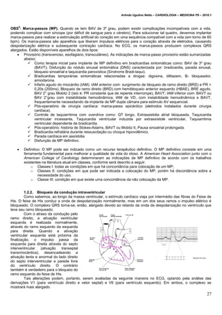 Arlindo Ugulino Netto – CARDIOLOGIA – MEDICINA P6 – 2010.1
27
OBS
5
: Marca-passos (MP). Quando se tem BAV de 3º grau, podem existir complicações incompatíveis com a vida,
podendo complicar com síncope (por déficit de sangue para o cérebro). Para solucionar tal quadro, devemos implantar
marca-passos para realizar a estimulação artificial do coração em uma sequência compatível com a vida (em torno de 60
bpm). Os marca-passos são aparelhos que liberam impulsos elétricos para o coração através de eletrodos, causando
despolarização elétrica e subsequente contração cardíaca. No ECG, os marca-passos produzem complexos QRS
alargados. Estão disponíveis aparelhos de dois tipos:
 Provisório (transvenoso, esofagiano, transcutâneo). As indicações de marca-passo provisório estão sumarizadas
abaixo:
 Como terapia inicial para implante de MP definitivo em bradicardias sintomáticas como: BAV de 3º grau
(BAVT); Disfunção do nódulo sinusal sintomática (DNS) caracterizada por: bradicardia, parada sinusal,
bloqueio sinoatrial e taquicardia paroxística (Síndrome Bradi-taqui).
 Bradicardias temporárias sintomáticas relacionadas a drogas: digoxina, diltiazem, B- bloqueador,
amiodarona.
 Infarto agudo do miocárdio (IAM): IAM anterior com: surgimento de bloqueio de ramo direito (BRD) e PR >
0,20s (200ms), Bloqueio de ramo direito (BRD) com hemibloqueio anterior esquerdo (HBAE), BRE agudo,
BAV 2° grau Mobitz 2 (isto é: PR constante que de repente interrompe), BAVT; IAM inferior com: BAVT ou
BAV 2°grau com instabilidade hemodinâmica, IAM de VD, com instabilidade hemodinâmica e BAVT,
frequentemente necessitando de implante de MP dupla câmara para estimulo AV sequencial.
 Pós-operatório de cirurgia cardíaca: marca-passo epicárdico (eletrodos instalados durante cirurgia
cardíaca).
 Controle de taquiarritmia com overdrive como: QT longo, Extrassistolia atrial bloqueada, Taquicardia
ventricular incessante, Taquicardia ventricular induzida por extrassístole ventricular, Taquiarritmia
ventricular dependente de bradicardia.
 Pós-operatório: história de Stokes-Adams, BAVT ou Mobitz II, Pausa sinoatrial prolongada.
 Bradicardia refratária durante ressuscitação ou choque hipovolêmico.
 Parada cardíaca em assístolia.
 Disfunção de MP definitivo.
 Definitivo: O MP pode ser indicado como um recurso terapêutico definitivo. O MP definitivo consiste em uma
ferramenta fundamental para melhorar a qualidade de vida do idoso. A American Heart Association junto com o
American College of Cardiology determinaram as indicações de MP definitivo de acordo com os trabalhos
existentes na literatura atual em classes, conforme será descrito a seguir.
o Classes I: todas as condições em que há concordância para colocação de um MP;
o Classes II: condições em que pode ser indicada a colocação do MP, porém há discordância sobre a
necessidade do uso.
o Classe III: condição em que existe uma concordância da não colocação da MP.
1.2.2. Bloqueio da condução intraventricular
Como sabemos, ao longo da massa ventricular, o estímulo cardíaco viaja por intermédio das fibras do Feixe de
His. O feixe de His conduz a onda de despolarização normalmente, mas em um dos seus ramos o impulso elétrico é
bloqueado. O complexo QRS torna-se, então, alargado devido ao retardo da onda de despolarização no ventrículo que
teve seu ramo bloqueado.
Com o atraso da condução pelo
ramo direito, a ativação ventricular
esquerda é realizada normalmente,
através do ramo esquerdo da esquerda
para direita. Quando a ativação
ventricular esquerda está próxima da
finalização, o impulso passa da
esquerda para direita através do septo
interventricular (ativação transeptal
transmiocárdica), desencadeando a
ativação lenta e anormal do lado direito
do septo interventricular e parede livre
do ventrículo direito. O contrário
também é verdadeiro para o bloqueio do
ramo esquerdo do feixe de His.
Tais alterações podem, portanto, serem avaliadas da seguinte maneira no ECG, optando pela análise das
derivações V1 (para ventrículo direito e vetor septal) e V6 (para ventrículo esquerdo). Em ambos, o complexo se
mostrará mais alargado.
 