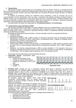 Arlindo Ugulino Netto – CARDIOLOGIA – MEDICINA P6 – 2010.1
29
2. Taquiarritmias
São arritmias cardíacas caracterizadas por uma frequência maior que 100 bpm. Pode ser um achado normal do
ECG, principalmente quando o paciente tem realizado algum esforço físico vigoroso ou por descarga de adrenalina por
nervosismo, por exemplo. Contudo, pode estar relacionada com a presença de doença cardíaca de base e de reflexos
cardiovasculares.
O aumento da frequência cardíaca tem relevância clínica importante a partir do momento que há um
comprometimento do fluxo coronariano. Como se sabe, o enchimento das artérias coronárias acontece durante a
diástole; contudo, como na taquicardia há muito pouco tempo para que o ventrículo relaxe, a pressão coronária cai de
uma forma importante. Indivíduos que já apresentem algum tipo de obstrução em coronária e apresenta taquicardia
apresentam maior predisposição a desenvolver infarto no curso desta arritmia.
As taquiarritmias (TA) podem ser classificadas em TA supraventriculares e TA ventriculares.
2.1. Taquiarritmias supraventriculares (TASV)
São arritmias causadas por disfunções em sítios localizados acima do nó atrioventricular, o que inclui o átrio
(acometido pela fibrilação atrial e flutter atrial), a taquicardia atrial, a taquicardia sinusal, a taquicardia juncional (que
ocorre na junção entre o átrio e o ventrículo), taquicardia reentrante nodal e a taquicardia reentrante atrioventricular
(Síndrome de Wolf-Parkinson-White).
Na análise das taquicardias supraventriculares, é sempre necessário examinar os seguintes parâmetros:
 Frequência atrial;
 Frequência ventricular;
 Regularidade ventricular (RR): o QRS é regular na taquicardia reentrante nodal, da taquicardia reentrante
atrioventricular (Síndrome de WPW), flutter atrial e na taquicardia atrial; é irregular na fibrilação atrial e,
eventualmente, no flutter e na taquicardia atrial.
 Identificar morfologia da ativação atrial (P, F, f);
 Avaliar relação P:QRS. A onda P pode não existir e, caracteristicamente, o QRS mantém seu padrão normal
de ondas, mas se mostra estreitado (diferentemente da taquicardia ventricular, onde o QRS é alargado e
bizarro).
 Importante: nas arritmias supraventriculares o QRS se mostra estreitado (< 0,12 segundos), visto que o
distúrbio de condução se dá acima do nó AV. Os dois ventrículos se ativam ao mesmo tempo. A presença de
um QRS largo (> 120 ms) significa alguma aberrância, isto é: uma situação anormal.
Os principais tipos de taquiarritmias supraventriculares atriais são:
 Taquicardia sinusal: caracterizada pelos
seguintes parâmetros:
 Ondas P de morfologia normal;
 Frequência atrial de 100 a 200 bpm;
 Frequência ventricular de 100 a 200
bpm;
 RR regular
 P:QRS – 1:1.
 Fibrilação atrial: condição em que a musculatura cardíaca atrial passa a apresentar, por algum fator
desencadeante, uma atividade elétrica absolutamente caótica. É a arritmia mais comum (0,4% a 1% na
população adulta) e eleva 2 vezes o potencial de mortalidade (que aumenta mais ainda com a idade). A
fibrilação atrial é caracterizada por não configurar onda P regular no traçado gráfico, não apresentar uma
contração atrial efetiva e pela irregularidade da passagem do estímulo do átrio para o ventrículo (ou seja, hora
passa, hora não passa, de forma aleatória).
As principais causas são: doença valvar mitral, doença
coronariana, cardiomiopatias, HAS. As demais causas são:
excesso de consumo alcoólico, Síndrome de WPW, pericardite,
DPOC com hipoxemia.
Pacientes com fibrilação atrial devem ser tratados como um grupo
especial, isto porque a sua condição predispõe a formação de
trombos, que podem desgarrar-se da cavidade atrial, ganhar a
circulação e causar, entre outros comemorativos, a necrose de
extremidades ou AVCi. Por esta razão, prescrevem-se
anticoagulantes para estes pacientes.
De uma forma geral, os objetivos do tratamento da fibrilação atrial consistem em:
 Controle da frequência cardíaca;
 Reversão para ritmo sinusal;
 Manutenção para ritmo sinusal;
 Profilaxia de tromboembolismo.
 