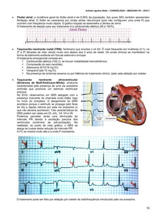 Arlindo Ugulino Netto – CARDIOLOGIA – MEDICINA P6 – 2010.1
30
 Flutter atrial: a incidência geral do flutter atrial é de 0,09% da população, dos quais 58% também apresentam
fibrilação atrial. O flutter se caracteriza por ondas atriais não-sinuais (pois não configuram uma onda P) que
ocorrem com frequência muito rápida. O gráfico traçado se assemelha a dentes de serra.
O tratamento de eleição para seu tratamento é a cardioversão elétrica (95 a 100%).
 Taquicardia reentrante nodal (TRN): fenômeno que envolve o nó AV. É mais frequente em mulheres (2:1), na
3ª a 5ª décadas de vida, sendo muito raro abaixo dos 2 anos de idade. Os sinais clínicos se manifestam na
forma de batimento evidente em fúrcula esternal e síncope.
O tratamento emergencial consiste em:
 Cardioversão elétrica (100 J): se houver instabilidade hemodinâmica;
 Compressão do seio carotídeo;
 Adenosina (6/12/18 mg IV);
 Verapamil (até 15 mg IV).
 Na presença de sintomas severos ou por falência de tratamento clínico, optar pela ablação por cateter.
 Taquicardia reentrante atrioventricular
(Síndrome de Wolf-Parkinson-White): síndrome
caracterizada pela presença de uma via acessória
anômala que promove um estímulo ventricular
precoce.
No ECG, observamos um QRS alargado com a
presença marcante da chamada onda Delta, logo
no início do complexo. O alargamento do QRS
acontece porque o estímulo se propaga pelo feixe
de His e depois retorna por esta via acessória (o
que não deveria acontecer). Tais características do
QRS podem ser vistas em DI, aVL, V4, V5 e V6.
Podemos perceber ainda uma diminuição do
intervalo PR devido à excitação precoce dos
ventrículos (síndrome de pré-excitação). Na
realidade, do ponto de vista gráfico, o QRS se
alarga às custas desta redução do intervalo PR.
A FC se mostra muito alta e a onda P inexistente.
O tratamento pode ser feito por ablação por cateter de radiofrequência introduzido pela via acessória.
 