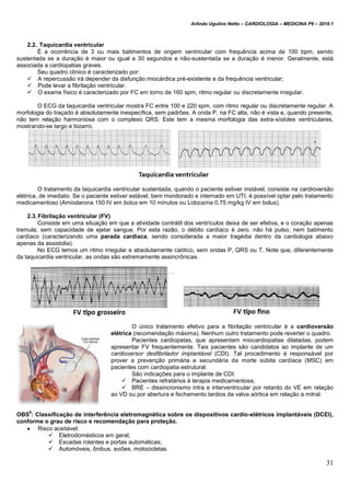 Arlindo Ugulino Netto – CARDIOLOGIA – MEDICINA P6 – 2010.1
31
2.2. Taquicardia ventricular
É a ocorrência de 3 ou mais batimentos de origem ventricular com frequência acima de 100 bpm, sendo
sustentada se a duração é maior ou igual a 30 segundos e não-sustentada se a duração é menor. Geralmente, está
associada a cardiopatias graves.
Seu quadro clínico é caracterizado por:
 A repercussão irá depender da disfunção miocárdica pré-existente e da frequência ventricular;
 Pode levar a fibrilação ventricular.
 O exame físico é caracterizado por FC em torno de 160 spm, ritmo regular ou discretamente irregular.
O ECG da taquicardia ventricular mostra FC entre 100 e 220 spm, com ritmo regular ou discretamente regular. A
morfologia do traçado é absolutamente inespecífica, sem padrões. A onda P, na FC alta, não é vista e, quando presente,
não tem relação harmoniosa com o complexo QRS. Este tem a mesma morfologia das extra-sístoles ventriculares,
mostrando-se largo e bizarro.
O tratamento da taquicardia ventricular sustentada, quando o paciente estiver instável, consiste na cardioversão
elétrica, de imediato. Se o paciente estiver estável, bem monitorado e internado em UTI, é possível optar pelo tratamento
medicamentoso (Amiodarona 150 IV em bolus em 10 minutos ou Lidocaína 0,75 mg/kg IV em bolus).
2.3.Fibrilação ventricular (FV)
Consiste em uma situação em que a atividade contrátil dos ventrículos deixa de ser efetiva, e o coração apenas
tremula, sem capacidade de ejetar sangue. Por esta razão, o débito cardíaco é zero, não há pulso, nem batimento
cardíaco (caracterizando uma parada cardíaca, sendo considerada a maior tragédia dentro da cardiologia abaixo
apenas da assistolia).
No ECG temos um ritmo irregular e absolutamente caótico, sem ondas P, QRS ou T. Note que, diferentemente
da taquicardia ventricular, as ondas são extremamente assincrônicas.
O único tratamento efetivo para a fibrilação ventricular é a cardioversão
elétrica (recomendação máxima). Nenhum outro tratamento pode reverter o quadro.
Pacientes cardiopatas, que apresentam miocardiopatias dilatadas, podem
apresentar FV frequentemente. Tais pacientes são candidatos ao implante de um
cardioversor desfibrilador implantável (CDI). Tal procedimento é responsável por
prover a prevenção primária e secundária da morte súbita cardíaca (MSC) em
pacientes com cardiopatia estrutural.
São indicações para o implante de CDI:
 Pacientes refratários à terapia medicamentosa;
 BRE – dissincronismo intra e interventricular por retardo do VE em relação
ao VD ou por abertura e fechamento tardios da valva aórtica em relação a mitral.
OBS
6
: Classificação de interferência eletromagnética sobre os dispositivos cardio-elétricos implantáveis (DCEI),
conforme o grau de risco e recomendação para proteção.
 Risco aceitável:
 Eletrodomésticos em geral;
 Escadas rolantes e portas automáticas;
 Automóveis, ônibus, aviões, motocicletas.
 