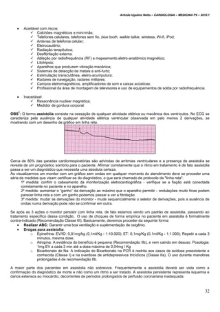 Arlindo Ugulino Netto – CARDIOLOGIA – MEDICINA P6 – 2010.1
32
 Aceitável com riscos:
 Colchões magnéticos e mini-imãs;
 Telefones celulares, telefones sem fio, blue tooth, walkie talkie, wireless, Wi-fi, iPod;
 Antenas de telefonia celular;
 Eletrocautério;
 Radiação terapêutica;
 Desfibrilação externa.
 Ablação por radiofrequência (RF) e mapeamento eletro-anatômico magnético;
 Litotripsia;
 Aparelhos que produzem vibração mecânica;
 Sistemas de detecção de metais e anti-furto;
 Estimulação transcutânea, eletro-acumputura;
 Radares de navegação, radares militares;
 Campos eletromagnéticos, amplificadores de som e caixas acústicas;
 Profissional da área de montagem de televisores e uso de equipamentos de solda por radiofrequência.
 Inaceitável:
 Ressonância nuclear magnética;
 Medidor de gordura corporal.
OBS
7
: O termo assistolia consiste na cessação de qualquer atividade elétrica ou mecânica dos ventrículos. No ECG se
caracteriza pela ausência de qualquer atividade elétrica ventricular observada em pelo menos 2 derivações, se
mostrando com um desenho de gráfico em linha reta.
Cerca de 80% das paradas cardiorrespiratórias são advindas de arritmias ventriculares e a presença de assistolia se
reveste de um prognóstico sombrio para o paciente. Afirmar corretamente que o ritmo em tratamento é de fato assistolia
passa a ser um diagnóstico que necessita uma absoluta certeza.
Ao visualizarmos um monitor com um gráfico sem ondas em qualquer momento do atendimento deve se proceder uma
série de medidas que visam certificar-se do diagnóstico, o que será chamado de protocolo da "linha reta".
1º medida: confirir o cabeamento da monitorização eletrocardiográfica - verifique se a fiação está conectada
corretamente no paciente e no aparelho.
2º medida: aumentar o “ganho” da derivação ao máximo que o aparelho permitir - ondulações muito finas podem
parecer linha reta e com um ganho podemos passar a ver a fibrilação.
3º medida: mudar as derivações do monitor - mude sequencialmente o seletor de derivações, pois a ausência de
ondas numa derivação pode não se confirmar em outra.
Se após as 3 ações o monitor persistir com linha reta, de fato estamos vendo um padrão de assistolia, passando ao
tratamento específico dessa condição. O uso de choques de forma empírica no paciente em assistolia é formalmente
contra-indicado (Recomendação Classe III). Basicamente, devemos proceder da seguinte forma:
 Realizar ABC: Garantir uma boa ventilação e suplementação de oxigênio.
 Drogas para assistolia:
o Epinefrina: EV/IO: 0,01mg/kg (0,1ml/Kg - 1:10.000); ET: 0,1mg/Kg (0,1ml/Kg - 1:1.000); Repetir a cada 3
minutos, mesma dose.
o Atropina: A evidência do benefício é pequena (Recomendação IIb), e vem caindo em desuso. Posologia:
1mg EV a cada 3 min até a dose máxima de 0,04mg / Kg
o Bicarbonato de Na: A indicação do Bicarbonato na PCR é restrita aos casos de acidose preexistente e
conhecida (Classe I) e na overdose de antidepressivos tricíclicos (Classe IIa). O uso durante manobras
prolongadas é de recomendação IIb.
A maior parte dos pacientes em assistolia não sobrevive. Frequentemente a assistolia deverá ser vista como a
confirmação do diagnóstico de morte e não como um ritmo a ser tratado. A assistolia persistente representa isquemia e
danos extensos ao miocárdio, decorrentes de períodos prolongados de perfusão coronariana inadequada.
 
