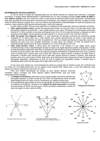 Arlindo Ugulino Netto – CARDIOLOGIA – MEDICINA P6 – 2010.1
33
DETERMINAÇÃO DO EIXO CARDÍACO
O eixo se refere à direção da despolarização que se difunde através do coração para estimular a contração
miocárdica. A direção dessa despolarização é representada por um vetor resultante principal (vetor médio do QRS ou
eixo elétrico cardíaco) que nos mostra por onde a maior parte do estímulo elétrico está caminhando. Normalmente,
esse vetor se dirige de cima para baixo e da direita para a esquerda, com relação ao próprio indivíduo: a origem do vetor
médio do QRS é sempre o nódulo AV e, como os vetores que representam a despolarização do ventrículo esquerdo são
maiores, o vetor médio do QRS aponta levemente para o ventrículo esquerdo.
O vetor médio do QRS, de forma mais específica, é resultante de três importante vetores de ativação ventricular:
 Vetor septal (primeiro vetor): aponta da esquerda para direita, de cima para baixo e de trás para frente. Nas
derivações unipolares do precórdio, o vetor septal desenha uma onda r (R pequena) nas derivações precordiais
direitas (V1 e V2) e, também, uma onda q (Q pequena) em V5 e V6. Em casos de necrose ou bloqueio do ramo
esquerdo de His (BRE), haverá ausência do vetor septal (V1 e V2 sem onda R e V5 e V6 sem onda Q).
 Vetor de parede livre (segundo vetor): é o mais importante da ativação ventricular por apresentar grande
magnitude (é 10 vezes maior que o vetor septal). Daí, quando determinamos na clínica o eixo elétrico do
coração, estamos nos referindo ao vetor de parede livre. Tem sua direção apontada para esquerda e para trás,
podendo ser para cima nos corações horizontais ou para baixo nos verticais. O vetor de parede livre é
responsável pelo aparecimento da onda S grande em V1 e V2 e R grande em V5 e V6.
 Vetor basal (terceiro vetor): a última parte dos ventrículos a ser ativada é a sua região basal; quase
simultaneamente, dá-se a despolarização da base do septo e da região basal das paredes ventriculares. A soma
do potencial elétrico elaborado nesta fase é chamada de vetor basal de ativação ventricular. Embora resultando
de todas as forças basais, este vetor é de pequena grandeza (semelhante ou ligeiramente maior que o primeiro
vetor) e dirigido para a direita, para cima e para trás. Quando a região superior e posterior do septo direito é
dominante, o terceiro vetor aponta para cima e para trás; quando domina a anterior e superior, esta dirige-se
também para cima, porém para a frente. Esse vetor será responsável pelo surgimento da onda S pequena nas
derivações esquerdas, colaborando no final da onda S grande nas precordiais direitas. O terceiro vetor é
identificado pela onda R da derivação aVR e pela onda S de V5 e V6.
O eixo serve para verificar se a movimentação de ondas do coração está no sentido normal. Se o indivíduo tem
um infarto em uma determinada área, há um espaço morto naquele local. Neste caso, a onda não repercute neste
espaço e se desvia, desviando o eixo como um todo.
Para uma melhor interpretação da posição do eixo vetorial cardíaco, devemos
considerar alguns conceitos que foram apenas citados anteriormente, mas que serão
necessários neste momento.
 O triângulo de Einthoven nada mais é que a representação vetorial dos sentidos das
derivações bipolares do plano frontal (DI, DII e DIII). Se deslocarmos todos os lados
deste triângulo para um centro comum, formaremos um sistema de três eixos.
 Se considerarmos agora todas as linhas de derivações do plano frontal para o centro
do triângulo de Einthoven, formamos um sistema de eixos hexa-axial (a chamada
rosa-dos-ventos do ECG), de forma que o centro do sistema representa o nódulo AV
(local de origem do vetor médio de QRS).
 