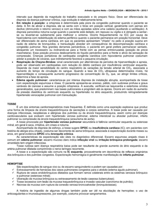 Arlindo Ugulino Netto – CARDIOLOGIA – MEDICINA P6 – 2010.1
3
intervalo que depende da magnitude do trabalho executado e do preparo físico. Deve ser diferenciada da
dispneia da doença pulmonar crônica, cuja evolução é relativamente lenta.
 Em relação à posição: a ortopneia é determinada pela piora da congestão pulmonar quando o paciente se
deita. A fim de aliviar a dispneia, ele se senta com o tórax em posição vertical, geralmente com pernas em
declive (diminuindo o retorno venoso) e com as mãos apoiadas sobre uma cadeira (auxiliando a ventilação). A
dispneia paroxística noturna surge quando o paciente está deitado, em repouso ou vigília e é obrigado a sentar-
se ou levantar-se subitamente para melhorar o sintoma. Ocorre frequentemente na ICC por causa da
hipervolemia com redistribuição do edema periférico quando o paciente permanece em posição horizontal. Deve
ser diferenciado de asma cardíaca, em que os pacientes apresentam “chiado” no peito à posição supina em
razão de edema de bronquíolos, e transudação alveolar em consequência de descompensação cardíaca e
congestão pulmonar. Nos grandes derrames pericárdicos, o paciente em geral prefere permanecer sentado,
abraçando um travesseiro ou inclinando-se para a frente com as pernas entrecruzadas (posição de prece
maometana). Essa posição provoca deslocamento do líquido pericárdico para a frente e alívio da sensação da
compressão. Crianças portadoras de cardiopatia congênita cianótica com hipovolemia pulmonar costumam
adotar a posição de cócaras, que indiretamente favorece a pequena circulação.
 Respiração de Cheyne-Strokes: sinal caracterizado por alternâncias de períodos de hiperventilação e apneia,
pode ser observado em cardiopatias com redução do débito cardíaco por insuficiência ventricular esquerda.
Depende da maior sensibilidade do centro respiratório às variações da tensão arterial de CO2, associada a
aumento do tempo de circulação do sangue. Quando a taxa de CO2 ultrapassa determinados níveis, há
hiperventilação e consequente aumento progressivo da concentração de O2, que, ao atingir limites críticos,
determina a fase de apneia.
 Edema agudo pulmonar: caracteriza-se por intensa dispneia de instalação abrupta, acompanhada de tosse
com expectoração espumosa e rósea. O paciente apresenta-se ansioso, pálido, com sudorese profusa e graus
variáveis de cianose e assume a posição ortopneica. À ausculta, verificam-se taquicardia e estertores úmidos
generalizados, que predominam nas bases pulmonares e progridem até os ápices. Ocorre em razão do aumento
da pressão diastólica do ventrículo esquerdo ou hipertensão no átrio esquerdo, produzindo retrogradamente
hipertensão venocapilar pulmonar com transudação.
TOSSE
É um dos sintomas cardiorrespiratórios mais frequentes. É definida como uma expiração explosiva que produz
uma forma de limpeza da árvore traqueobrônquica de secreções e corpos estranhos. A tosse pode ser causada por
doenças infecciosas, neoplásicas e alérgicas dos pulmões ou da árvore traqueobrônquica, assim como por doenças
cardiovasculares que evoluem com hipertensão venosa pulmonar, edema intersticial ou alveolar pulmonar, infarto
pulmonar ou compressão da árvore traqueobrônquica (aneurisma de aorta).
A tosse provocada por hipertensão venosa pulmonar secundária à falência ventricular esquerda ou estenose
mitral, em geral é seca, irritativa, em crises e noturna.
Acompanhada de dispneia de esforço, a tosse sugere DPOC ou insuficiência cardíaca (IC); em pacientes com
história de alergia e/ou chiado, costuma ser decorrente de asma brônquica; associada à expectoração durante meses ou
anos, em geral evidencia DPOC e/ou bronquite crônica.
As características da expectoração são úteis no diagnóstico diferencial. Escarro espumoso arejado róseo é
comum em edema pulmonar; escarro mucoso claro indica infecção viral ou irritação brônquica prolongada; escarro
amarelado tem origem infecciosa.
Tosse ruidosa sem doença respiratória baixa pode ser resultante de grande aumento do átrio esquerdo e da
artéria pulmonar dilatada comprimindo o nervo laríngeo recorrente.
A tosse e a expectoração são comuns na IC esquerda, provavelmente em decorrência de reflexos originários
dos brônquios e dos pulmões congestos. Expectoração hemorrágica é geralmente manifestação de infarto pulmonar.
HEMOPTISE
São expectorações de sangue vivo ou de escarro sanguinolento e podem ser causadas por:
 Extravasamento de hemácias dos vasos pulmonares congestos para o alvéolo (edema agudo pulmonar);
 Ruptura de vasos endobrônquicos dilatados que formam ramos colaterais entre os sistemas venosos brônquico
e pulmonar (estenose mitral);
 Ulceração da mucosa brônquica ou extravasamento de lesão caseosa (tuberculose);
 Tosse excessiva com lesão da mucosa traqueobrônquica e invasão vascular (carcinoma de pulmão);
 Necrose da mucosa com ruptura da conexão venosa broncoalveolar (bronquiectasias).
A história de ingestão de algumas drogas também pode ser útil na elucidação de hemoptise; o uso de
anticoagulantes e imunossupressores, por exemplo, costuma provocar sangramentos.
 