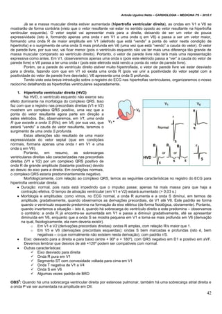 Arlindo Ugulino Netto – CARDIOLOGIA – MEDICINA P6 – 2010.1
42
Já se a massa muscular direita estiver aumentada (hipertrofia ventricular direita), as ondas em V1 e V6 se
mostrarão de forma contrária (visto que o vetor resultante vai estar no sentido oposto ao vetor resultante na hipertrofia
ventircular esquerda). O vetor septal vai apresentar mais para a direita, deixando de ser um vetor de pouca
expressividade (isto é, formando apenas uma onda r em V1 e uma onda q em V6) e passa a ser um vetor maior,
formando uma onda R de maior amplitude em V1 (eletrodo que está “vendo” a ponta do vetor nesta condição de
hipertrofia) e o surgimento de uma onda S mais profunda em V6 (uma vez que está “vendo” a cauda do vetor). O vetor
de parede livre, por sua vez, vai ficar menor (pois o ventrículo esquerdo não vai ter mais uma diferença tão grande de
massa muscular comparado ao ventrículo direito). Portanto, o vetor de parede livre não terá mais uma representação
expressiva como antes. Em V1, observaremos apenas uma onda s (pois este eletrodo passa a “ver” a cauda do vetor de
parede livre) e V6 passa a ter uma onda r (pois este eletrodo está vendo a ponta do vetor de parede livre).
Porém, se a parede do ventrículo direito estiver muito hipertrofiada, o vetor de parede livre vai estar desviado
para a direita, fazendo com que em V1 só exista uma onda R (pois vai unir a positividade do vetor septal com a
positividade do vetor de parede livre desviado). V6 apresenta uma onda S profunda.
Tendo visto esta breve introdução sobre o registro do ECG nas hipertrofias ventriculares, organizaremos o nosso
raciocínio detalhando as hipertrofias ventriculares separadamente.
1. Hipertrofia ventricular direita (HVD)
Na HVD, o ventrículo esquerdo não exerce seu
efeito dominante na morfologia do complexo QRS. Isso
faz com que o registro nas precordiais direitas (V1 e V2)
mostrem um complexo QRS positivo, uma vez que a
ponta do vetor resultante agora parte em direção a
estes eletrodos. Daí, observaremos, em V1, uma onda
R que excede a onda S (R/s); em V6, por sua vez, que
estará “vendo” a cauda do vetor resultante, teremos o
surgimento de uma onda S profunda.
Estas alterações são resultado de uma maior
expressividade do vetor septal (que em condições
normais, formaria apenas uma onda r em V1 e uma
onda q em V6).
Portanto, em resumo, as sobrecargas
ventriculares direitas são caracterizadas nas precordiais
direitas (V1 e V2) por um complexo QRS positivo de
onda R de grande amplitude (bastante positivas) devido
ao desvio do eixo para a direita. Em condições normais,
o complexo QRS estaria predominantemente negativo.
Morfologicamente, com relação ao complexo QRS, temos as seguintes características no registro do ECG para
hipertrofia ventricular direita:
 Duração: normal, pois nada está impedindo que o impulso passe; apenas há mais massa para que haja a
contração efetiva. O tempo de ativação ventricular (em V1 e V2) estará aumentado (> 0,03 s.)
 Morfologia e amplitudes: como vimos, no ECG normal, a onda R aumenta e a onda S diminui, em termos de
amplitude, gradativamente, quando observamos as derivações precordiais, de V1 até V6. Este padrão se forma
quando o ventrículo esquerdo predomina na formação do eixo elétrico (de forma fisiológica, obviamente). Portanto,
quando invertemos a situação – isto é, quando há sobrecarga do ventrículo direito e este predomina – observamos
o contrário: a onda R já encontra-se aumentada em V1 e passa a diminuir gradativamente, até se apresentar
diminuída em V6, enquanto que a onda S se mostra pequena em V1 e torna-se mais profunda em V6 (derivação
na qual, fisiologicamente, ela nem deveria existir).
o Em V1 e V2 (derivações precordiais direitas): ondas R amplas, com relação R/s maior que 1.
o Em V5 e V6 (derivações precordiais esquerdas): ondas S bem marcadas e profundas (isto é, bem
negativas – o que normalmente não existem nesta derivação), com padrão r/S.
 Eixo: desviado para a direita e para baixo (entre + 90º e + 180º), com QRS negativo em D1 e positivo em aVF.
Devemos lembrar que desvios de até +120º podem ser compatíveis com normal.
 Outras características:
 Eixo desviado para direita
 Onda R pura em V1
 Segmento ST com convexidade voltada para cima em V1
 Onda T negativa de V1 a V4
 Onda S em V6
 Algumas vezes padrão de BRD
OBS
8
: Quando há uma sobrecarga ventricular direita por estenose pulmonar, também há uma sobrecarga atrial direita e
a onda P vai ser aumentada na amplitude em DII.
 