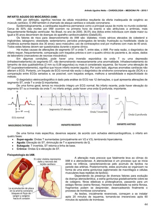 Arlindo Ugulino Netto – CARDIOLOGIA – MEDICINA P6 – 2010.1
44
INFARTO AGUDO DO MIOCÁRDIO (IAM)
IAM, por definição, significa necrose da célula miocárdica resultante da oferta inadequada de oxigênio ao
músculo cardíaco. O IAM também é chamado de ataque cardíaco e oclusão coronariana.
Epidemiologicamente, a cardiopatia isquêmica permanece como a principal causa de morte no mundo ocidental.
Cerca de 50% das mortes por IAM ocorrem na primeira hora do evento e são atribuíveis a arritmias, mais
frequentemente fibrilação ventricular. No Brasil, no ano de 2000, 36,5% dos óbitos entre indivíduos com idade maior ou
igual a 55 anos decorreram de doenças do aparelho cardiocirculatório (DataSUS).
Os fatores de risco para desenvolvimento do IAM são: diabetes; níveis séricos elevados de colesterol e
triglicérides; tabagismo; obesidade; sedentarismo; períodos prolongados de tensão; frustração ou hostilidade; idade (a
incidência aumenta depois dos 30 anos); sexo masculino; uso de contraceptivo oral por mulheres com mais de 40 anos.
Todos estes fatores devem ser questionados durante o exame clínico.
Há muitas causas de alterações de segmento ST e onda T, entre elas, o IAM. Por esta razão, o diagnóstico de
infarto requer, frequentemente, comparação com traçados prévios e com o quadro clínico do paciente e, às vezes, dados
de laboratório (marcadores de necrose miocárdica).
Em algumas condições, pode haver uma inversão esporádica da onda T ou uma depressão
(infradesnivelamento) do segmento ST, não demonstrando necessariamente uma anormalidade. Infradesnivelamento do
tamanho de dois quadradinhos (2 mm ou 0,08 segundos) ou mais é considerado isquemia. Se houver uma elevação de
ST (supradesnivelamento), significa que houve infarto recente (agudo). Por outro lado, algumas anomalias cardíacas não
alteram o ECG. Portanto, um traçado de ECG normal não exclui o diagnóstico de síndrome coronariana aguda (SCA) e a
comparação entre ECGs seriados e, se possível, com traçados antigos, melhora a sensibilidade e especificidade do
método.
O diagnóstico eletrocardiográfico é dado pela análise do ECG nas 12 derivações, o qual apresenta alterações de
segmento ST, onda T e onda Q importantes.
De uma forma geral, temos no miocárdio íntegro um ECG normal. No infarto recente, pode haver elevação do
segmento ST ou a inversão da onda T; no infarto antigo, pode haver uma onda Q profunda, importante.
De uma forma mais específica, devemos separar, de acordo com achados eletrocardiográficos, o infarto em
quatro fases:
 Super-aguda: Ondas T aumentadas (principalmente em V2 e V3), lembrando hipercalemia.
 Aguda: Elevação do ST, diminuição de T e aparecimento de Q.
 Subaguda: T invertida, ST retorna a linha de base.
 Crônica: Ondas Q e elevação de ST.
Fisiopatologia do IAM.
A alteração mais precoce que fatalmente leva ao clímax do
IAM é a aterosclerose. A aterosclerose é um processo que se inicia
ainda na infância, caracterizando-se pelo acúmulo de lipídios na
parede das artérias. Posteriormente, estes acúmulos se organizam na
forma de uma estria gordurosa (aglomerado de macrófagos e células
musculares lisas repletas de lipídios).
Dependendo da presença de diversos fatores para evolução
da doença aterosclerótica, a estria gordurosa gradativamente cobre-se
de colágeno, fibras elásticas e proteoglicanos, passando para um
estágio fibroso (estria fibrosa). Havendo instabilidade na estria fibrosa,
fragmentos podem se desprender, desencadeando finalmente o
processo de trombose coronariana.
As lesões, inicialmente reversíveis, começam a se instalar
após 20 minutos de isquemia, tornando-se irreversíveis após 60
minutos do episódio de trombose.
 