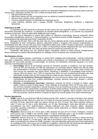 Arlindo Ugulino Netto – CARDIOLOGIA – MEDICINA P6 – 2010.1
45
Todos estes fenômenos fisiopatológicos culminam em alterações histológicas irreversíveis que podem promover
indícios para o diagnóstico do IAM. Com isso, a célula necrosada após o infarto:
 Não gera potencial de ação;
 Não produz vetores pois não se despolariza nem se repolariza (causando alterações no ECG);
 Não se contrai, apenas conduz o estímulo;
 Promove reações teciduais com liberação de mediadores da dor;
 Libera proteínas celulares para o sangue (CK-MB, Troponinas, Mioglobina), facilitando o diagnóstico
laboratorial.
Diagnóstico do IAM.
O diagnóstico de IAM baseia-se na presença de pelo menos dois dos seguintes critérios: (1) história clínica de
desconforto precordial tipo isquêmico, (2) alterações em traçados eletrocardiográficos, e (3) aumento nos marcadores
cardíacos sanguíneos. Cada um deles serão detalhados logo a seguir.
Uma vez que as alterações ao exame físico podem ser altamente inespecíficas, torna-se necessário utilizar
ferramentas propedêuticas adicionais. O eletrocardiograma, os marcadores séricos (CKMB, Mioglobina, Troponina) e o
ecocardiograma são essenciais para firmar o diagnóstico de IAM.
Dosagens de CK total, TGO e LDH têm sido cada vez menos utilizadas devido à baixa sensibilidade. Da mesma
forma, radiografias de tórax, hemograma, glicemia, gasometria arterial e ionograma não possuem especificidade ou
sensibilidade para IAM, mas são úteis para excluir diagnósticos diferenciais e definir margens prognósticas. Atualmente,
a Tomografia Computadorizada contrastada com Tc-99m e a Ressonância Nuclear Magnética têm sido recomendadas
para confirmar alguns casos de IAM, mas ainda não fazem parte da maioria dos protocolos em uso.
Finalmente, vale lembrar que, em momento algum, marcadores séricos ou outros exames complementares
devem sobrepujar os achados eletrocardiográficos e a avaliação clínica do paciente com suspeita de IAM.
Manifestações clínicas.
Como em qualquer doença, a anamnese e o exame físico cuidadoso são fundamentais – quando insuficientes
para selar o diagnóstico, oferecem dados valiosos para orientar a propedêutica. As manifestações do IAM podem ser
separadas em uma tríade principal: (a) precordialgia, (b) sintomas de insuficiência ventricular esquerda e (c) outros
sintomas e manifestações associadas.
 Precordialgia: Deriva de terminações nervosas do miocárdio injuriado ou isquêmico, mas não necrótico.
Cerca de 25% dos pacientes com IAM não apresentam dor precordial clássica. Metade dos IAM não fatais
são assintomáticos e terminam sendo diagnosticados por eletrocardiogramas de rotina. Estes eventos são
mais comuns em pacientes sem angina prévia, hipertensos e diabéticos. A precordialgia surge durante o
repouso (30% dos casos), sono (12%) ou exercício leve (30%). As suas características principais são: forte
intensidade, duração maior que 30 minutos podendo irradiar-se para o pescoço, mandíbula ou dorso.
 Sintomas de Insuficiência Ventricular Esquerda: são mais comuns em idosos. Estes sintomas envolvem:
manifestações de baixo fluxo cerebral (obnubilação, síncope); adinamia acentuada; náuseas e vômitos;
alterações da ausculta pulmonar
 Sintomas e manifestações associadas: palpitações, sudorese fria devido à ativação do reflexo vagal;
palidez cutâneo-mucosa e Estase jugular; Tosse; Distúrbio da ansiedade; Febre: 24-48 horas após o início
dos sintomas (resposta inespecífica à necrose tecidual); Piora da insuficiência cardíaca; Arritmias Cardíacas
(taquicardia sinusal, extrassístoles ventriculares); Embolia arterial periférica; Pressão Arterial (PA) normal ou
hipertensão leve secundária à estimulação adrenérgica pela dor e agitação; Sopro cardíaco: ocorre em até
55% dos pacientes, devendo levantar a suspeita de ruptura de músculo papilar ou do septo interventricular.
Exames laboratoriais.
 CKMB: trata-se de uma isoenzima MB da Creatino-quinase (CK). Ainda é o marcador enzimático mais utilizado
no diagnóstico do IAM. Eleva-se a partir de 4 a 8 horas do início dos sintomas e atinge os valores de pico nas
primeiras 24 horas, retornando então aos valores normais em 48 a 72 horas. Nos casos suspeitas: solicitar a
cada 12 horas por 02 dias e então diariamente, por 03 dias. Desvantagem: pode estar elevada em outras
circunstâncias, tais como: politraumatismo, doenças sistêmicas com dano muscular, atletas, nefropatas,
miocardite, pacientes submetidos a cateterismo cardíaco, lesões específicas no intestino delgado, diafragma,
língua, útero e próstata.
 Mioglobina: eleva-se cerca de 2 horas após o IAM, atingindo seu pico em 6 a 9 horas. Vantagens: marcador
mais precoce que a CKMB e que permite avaliar o nível de reperfusão após o uso de terapia trombolítica.
Desvantagem: Possui problemas de especificidade e sensibilidade semelhantes à CKMB.
 Troponina: eleva-se cerca de 3 a 12 horas após o IAM (mesmo na ausência da necrose) e retorna aos seus
valores normais apenas 5 a 14 dias após o IAM. Não é encontrada no soro de pessoas normais. Marcador útil
após a normalização dos valores da CKMB. Vantagem: não sofre alterações após exercícios físicos extenuantes
ou insuficiência renal, como ocorre com a CKMB ou a mioglobina. Cerca de 30% dos pacientes sem alteração do
segmento ST apresentam um IAM não-Q quando avaliados segundo os níveis de Troponina.
 