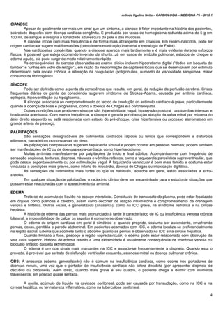 Arlindo Ugulino Netto – CARDIOLOGIA – MEDICINA P6 – 2010.1
4
CIANOSE
Apesar de geralmente ser mais um sinal que um sintoma, a cianose é fator importante na história dos pacientes,
sobretudo daqueles com doença cardíaca congênita. É produzida por taxas de hemoglobina reduzida acima de 5 g em
100 mL de sangue e designa a tonalidade azul-escura da pele e das mucosas.
A cianose incide com mais frequência e de forma mais abrangente em crianças. Em recém-nascidos, pode ter
origem cardíaca e sugere mal-formações (como intercomunicação interatrial e tretralogia de Fallot).
Nas cardiopatias congênitas, quando a cianose aparece mais tardiamente e é mais evidente durante esforços
físicos, é possível que esteja ocorrendo inversão de shunts. Já em casos de embolia pulmonar, estados de choque e
edema agudo, ela pode surgir de modo relativamente rápido.
As consequências da cianose observadas ao exame clínico incluem hipocratismo digital (“dedos em baqueta de
tambor” e “unhas em vidro de relógio”), em razão da neoformação de capilares locais que se desenvolvem por estímulo
determinado pela anoxia crônica, e alteração da coagulação (poliglobulina, aumento da viscosidade sanguínea, maior
consumo de fibrinogênio).
SÍNCOPE
Pode ser definida como a perda da consciência que resulta, em geral, da redução da perfusão cerebral. Crises
frequentes diárias de perda de consciência sugerem síndrome de Strokes-Adams, causada por arritmia cardíaca,
epilepsia, hiperventilação ou hipoglicemia.
A síncope associada ao comprometimento do tecido de condução do estímulo cardíaco é grave, particularmente
quando a doença de base é progressiva, como a doença de Chagas e a coronariopatia.
Outras condições que produzem síncope são: hiperatividade vagal, hipotensão postural, taquicardias intensas e
bradicardia acentuada. Com menos frequência, a síncope é gerada por obstrução abrupta da valva mitral por mixoma do
átrio direito esquerdo ou está relacionada com estado do pré-choque, crise hipertensiva ou processo ateromatoso em
grande artéria do pescoço.
PALPITAÇÕES
São sensações desagradáveis de batimentos cardíacos rápidos ou lentos que correspondem a distúrbios
efêmeros, paroxísticos ou constantes do ritmo.
As palpitações compassadas sugerem taquicardia sinusal e podem ocorrer em pessoas normais; podem também
ser manifestações de IC ou de doenças extra-cardíaca, como hipertireoidismo.
Muitas arritmias manifestam-se por palpitações de início e final súbitos. Acompanham-se com frequência de
sensação anginosa, tonturas, dispneia, náuseas e vômitos reflexos, como a taquicardia paroxística supraventricular, que
pode cessar espontaneamente ou por estimulação vagal. A taquicardia ventricular é bem mais temida e costuma estar
vinculada a condições mais graves, como infarto do miocárdio, doença de Chagas ou intoxicação digitálica.
As sensações de batimentos mais fortes do que os habituais, isolados em geral, estão associadas a extra-
sístoles.
Em qualquer situação de palpitações, o raciocínio clínico deve ser encaminhado para o estudo de situações que
possam estar relacionadas com o aparecimento da arritmia.
EDEMA
Trata-se do acúmulo de líquido no espaço intersticial. Constituído de transudato do plasma, pode estar localizado
em órgãos como pulmões e cérebro, assim como decorrer de reação inflamatória e comprometimento da drenagem
venosa e linfática. Outras vezes, é generalizado (anasarca), como na ICC grave, na síndrome nefrótica e na cirrose
hepática.
A história de edema das pernas mais pronunciado à tarde é característico de IC ou insuficiência venosa crônica
bilateral; a impossibilidade de calçar os sapatos é comumente observado.
O edema de origem cardíaca em geral é simétrico e, quando progride, costuma ser ascendente, envolvendo
pernas, coxas, genitália e parede abdominal. Em pacientes acamados com ICC, o edema localiza-se preferencialmente
na região sacral. Edema que acomete tanto o abdome quanto as pernas é observado na ICC e na cirrose hepática.
Quando limitado a face, pescoço e região supraclavicular, o edema pode estar relacionado com obstrução da
veia cava superior. História de edema restrito a uma extremidade é usualmente consequência de trombose venosa ou
bloqueio linfático daquela extremidade.
O edema é um dos sinais mais marcantes na ICC e associa-se frequentemente à dispneia. Quando esta o
precede, é provável que se trate de disfunção ventricular esquerda, estenose mitral ou doença pulmonar crônica.
OBS: A anasarca (edema generalizado) não é comum na insuficiência cardíaca, como ocorre nos portadores de
doenças renais, uma vez que o portador de insuficiência cardíaca não tolera decúbito (por apresentar dispneia de
decúbito ou ortopneia). Além disso, quando mais grave é seu quadro, o paciente chega a dormir com inúmeros
travesseiros, em posição quase sentada.
A ascite, acúmulo de líquido na cavidade peritoneal, pode ser causada por transudação, como na ICC e na
cirrose hepática, ou ter natureza inflamatória, como na tuberculose peritoneal.
 